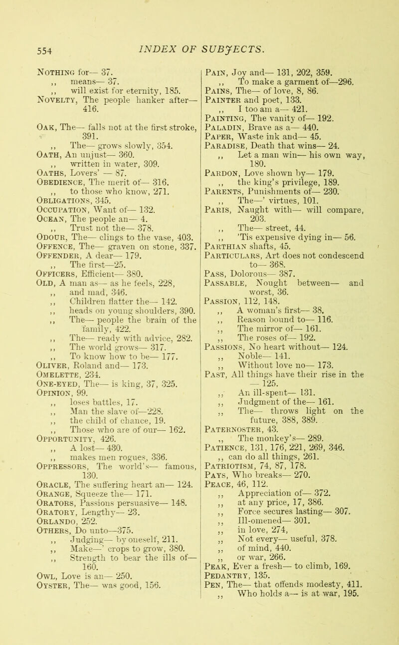 Nothing for— 37. ,, means— 37. ,, will exist for eternity, 185. Novelty, The people hanker after— 416. Oak, The— falls not at the first stroke, 391. ,, The— grows slowly, 354. Oath, An unjust— 360. ,, written in water, 309. Oaths, Lovers’ — 87. Obedience, The merit of— 316. ,, to those who know, 271. Obligations, 345. Occupation, Want of— 132. Ocean, The people an— 4. ,, Trust not the— 378. Odour, The— clings to the vase, 403. Offence, The— graven on stone, 337. Offender, A dear— 179. ,, The first—25. Officers, Efficient— 380. Old, A man as— as he feels, 228, ,, and mad, 346. ,, Children flatter the— 142. ,, heads on young shoulders, 390. ,, The— people the brain of the family, 422. ,, The— ready with advice, 282. ,, The world grows—317. ,, To know how to be— 177. Oliver, Roland and— 173. Omelette, 234. One-eyed, The— is king, 37, 325. Opinion, 99. ,, loses battles, 17. ,, Man the slave of—228. ,, the child of chance, 19. ,, Those who are of our— 162. Opportunity, 426. ,, A lost— 430. ,, makes men rogues, 336. Oppressors, The world’s— famous, 130. Oracle, The suffering heart an— 124. Orange, Squeeze the— 171. Orators, Passions persuasive— 148. Oratory, Lengthy— 23. Orlando, 252. Others, Do unto—375. ,, Judging—by oneself, 211. ,, Make—’ crops to grow, 380. ,, Strength to bear the ills of— 160. Owl, Love is an— 250. Oyster, The— was good, 156. Pain, Joy and— 131, 202, 359. ,, To make a garment of—296. Pains, The— of love, 8, 86. Painter and poet, 133. ,, I too am a—421. Painting, The vanity of— 192. Paladin, Brave as a— 440. Paper, Waste ink and— 45. Paradise, Death that wins— 24. ,, Let a man win— his own way, 180. Pardon, Love shown by— 179. ,, the king’s privilege, 189. Parents, Punishments of— 230. ,, The—’ virtues, 101. Paris, Naught with— will compare, 203. ,, The—street, 44. ,, 'Tis expensive dying in— 56. Parthian shafts, 45. Particulars, Art does not condescend to— 368. Pass, Dolorous— 387. Passable, Nought between— and worst, 36. Passion, 112, 148. ,, A woman’s first— 38. ,, Reason bound to— 116. ,, The mirror of— 161. ,, The roses of— 192. Passions, No heart without— 124. ,, Noble— 141. ,, Without love no— 173. Past, All things have their rise in the — 125. ,, An ill-spent— 131. ,, Judgment of the— 161. ,, The— throws light on the future, 388, 389. Paternoster, 43. ,, The monkey’s— 289. Patience, 131, 176, 221, 269, 346. ,, can do all things, 261. Patriotism, 74, 87, 178. Pays, Who breaks— 270. Peace, 46, 112. ,, Appreciation of— 372. ,, at any price, 17, 386. ,, Force secures lasting— 307. ,, Ill-omened— 301. ,, in love, 274, ,, Not every— useful, 378. ,, of mind, 440. ,, or war, 266. Peak, Ever a fresh— to climb, 169. Pedantry, 135. Pen, The— that offends modesty, 411. Who holds a— is at war, 195.