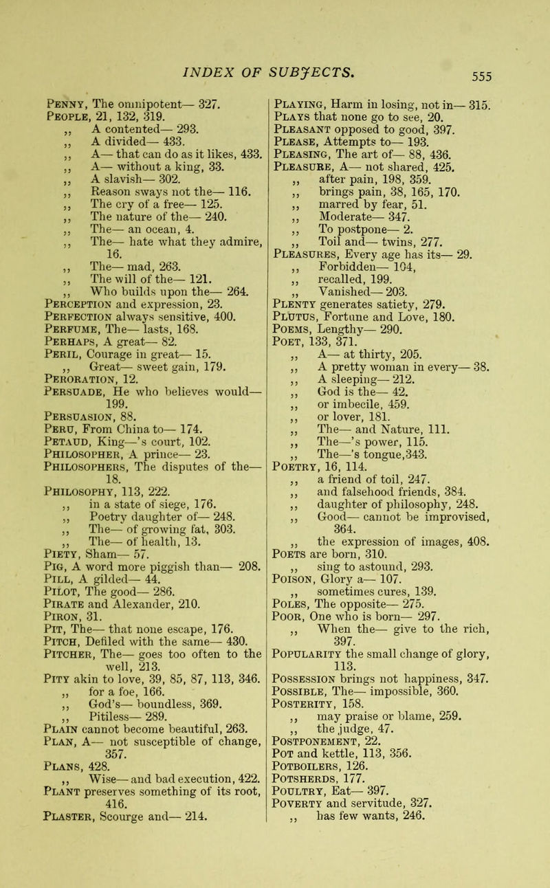 Penny, The omnipotent— 327. People, 21, 132, 319. „ A contented— 293. ,, A divided— 433. „ A—that can do as it likes, 433. „ A— without a king, 33. „ A slavish— 302. ,, Reason sways not the— 116. „ The cry of a free— 125. ,, The nature of the— 240. „ The— an ocean, 4. ,, The— hate what they admire, 16. ,, The— mad, 263. ,, The will of the— 121. ,, Who builds upon the— 264. Perception and expression, 23. Perfection always sensitive, 400. Perfume, The— lasts, 168. Perhaps, A great— 82. Peril, Courage in great— 15. ,, Great— sweet gain, 179. Peroration, 12. Persuade, He who believes would— 199. Persuasion, 88. Peru, From Chinato— 174. Petaud, King—’s court, 102. Philosopher, A prince— 23. Philosophers, The disputes of the— 18. Philosophy, 113, 222. „ in a state of siege, 176. ,, Poetry daughter of— 248. „ The— of growing fat, 303. ,, The— of health, 13. Piety, Sham— 57. Pig, A word more piggish than— 208. Pill, A gilded— 44. Pilot, The good— 286. Pirate and Alexander, 210. Piron, 31. Pit, The— that none escape, 176. Pitch, Defiled with the same— 430. Pitcher, The— goes too often to the well, 213. Pity akin to love, 39, 85, 87, 113, 346. ,, for a foe, 166. „ God’s— boundless, 369. ,, Pitiless— 289. Plain cannot become beautiful, 263. Plan, A— not susceptible of change, 357. Plans, 428. ,, Wise— and bad execution, 422. Plant preserves something of its root, 416. Plaster, Scourge and— 214. Playing, Harm in losing, not in— 315. Plays that none go to see, 20. Pleasant opposed to good, 397. Please, Attempts to— 193. Pleasing, The art of— 88, 436. Pleasure, A— not shared, 425. „ after pain, 198, 359. „ brings pain, 38, 165, 170. „ marred by fear, 51. „ Moderate— 347. ,, To postpone— 2. „ Toil and— twins, 277. Pleasures, Every age has its— 29. ,, Forbidden— 104, ,, recalled, 199. „ Vanished— 203. Plenty generates satiety, 279. Plutus, Fortune and Love, 180. Poems, Lengthy— 290. Poet, 133, 371. „ A— at thirty, 205. ,, A pretty woman in every— 38. ,, A sleeping—212. „ God is the—42. ,, or imbecile, 459. ,, or lover, 181. ,, The— and Nature, 111. ,, The—’s power, 115. ,, The—’s tongue,343. Poetry, 16, 114. ,, a friend of toil, 247. ,, and falsehood friends, 384. ,, daughter of philosophy, 248. ,, Good— cannot be improvised, 364. ,, the expression of images, 408. Poets are born, 310. ,, sing to astound, 293. Poison, Glory a— 107. ,, sometimes cures, 139. Poles, The opposite— 275. Poor, One who is born— 297. ,, When the— give to the rich, 397. Popularity the small change of glory, 113. Possession brings not happiness, 347. Possible, The— impossible, 360. Posterity, 158. ,, may praise or blame, 259. ,, the judge, 47. Postponement, 22. Pot and kettle, 113, 356. Potboilers, 126. Potsherds, 177. Poultry, Eat— 397. Poverty and servitude, 327. „ has few wants, 246.