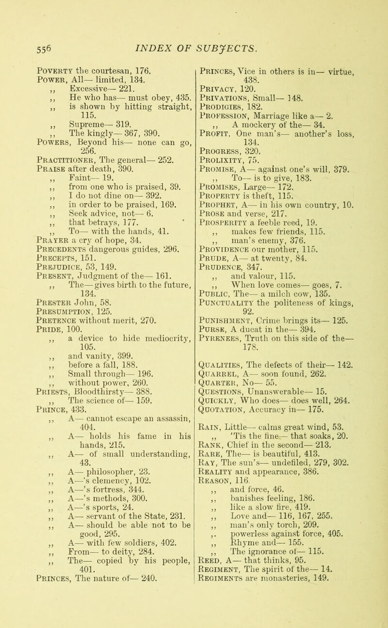Poverty tlie courtesan, 176. Power, All— limited, 134. ,, Excessive— 221. ,, He who has— must obey, 435. ,, is shown by hitting straight, 115. ,, Supreme— 319. ,, The kingly—367, 390. Powers, Beyond his— none can go, 256. Practitioner, The general— 252. Praise after death, 390. ,, Faint— 19. ,, from one who is praised, 39. ,, I do not dine on— 392. ,, in order to be praised, 169. ,, Seek advice, not— 6. ,, that betrays, 177. ,, To—■ with the hands, 41. Prayer a cry of hope, 34. Precedents dangerous guides, 296. Precepts, 151. Prejudice, 53, 149. Present, Judgment of the— 161. ,, The— gives birth to the future, 134. Piiester John, 58. Presumption, 125. Pretence without merit, 270. Pride, 100. ,, a device to hide mediocrity, 105. ,, and vanity, 399. ,, before a fall, 188. ,, Small through— 196. ,, without power, 260. Priests, Bloodthirsty— 388. ,, The science of— 159. Prince, 433. ,, A— cannot escape an assassin, 404. ,, A— holds his fame in his hands, 215. ,, A— of small understanding, 43. ,, A— philosopher, 23. ,, A—'s clemency, 102. ,, A—’s fortress, 344. ,, A—’s methods, 300. ,, A—’s sports, 24. ,, A— servant of the State, 231. ,, A— should be able not to be good, 295. ,, A— with few soldiers, 402. ,, From— to deity, 284. ,, The— copied bv his people, 401. Princes, The nature of— 240. Princes, Vice in others is in— virtue, 438. Privacy, 120. Privations, Small— 148. Prodigies, 182. Profession, Marriage like a— 2. ,, A mockery of the— 34. Profit, One man’s— another’s loss, 134. Progress, 320. Prolixity, 75. Promise, A— against one’s will, 379. ,, To— is to give, 183. Promises, Large— 172. Property is theft, 115. Prophet, A— in his own country, 10. Prose and verse, 217. Prosperity a feeble reed, 19. ,, makes few friends, 115. ,, man’s enemy, 376. Providence our mother, 115. Prude, A— at twenty, 84. Prudence, 347. ,, and valour, 115. ,, When love comes— goes, 7. Public, The— a milch cow, 135. Punctuality the politeness of kings, 92. Punishment, Crime brings its— 125. Purse, A ducat in the— 394. Pyrenees, Truth on this side of the— 178. Qualities, The defects of their—■ 142. Quarrel, A—- soon found, 262. Quarter, No— 55. Questions, Unanswerable— 15. Quickly, Who does— does well, 264. Quotation, Accuracy in— 175. Rain, Little— calms great wind, 53. „ 'Tis the fine—that soaks, 20. Rank, Chief in the second— 213. Rare, The— is beautiful, 413. Ray, The sun’s— undefiled, 279, 302. Reality and appearance, 386. Reason, 116 ,, and force, 46. ,, banishes feeling, 186. ,, like a slow fire, 419. ,, Love and— 116, 167, 255. ,, man’s only torch, 209. ,. powerless against force, 405. ,, Rhyme and— 155. ,, The ignorance of—115. Reed, A— that thinks, 95. Regiment, The spirit of the— 14. Regiments are monasteries, 149.