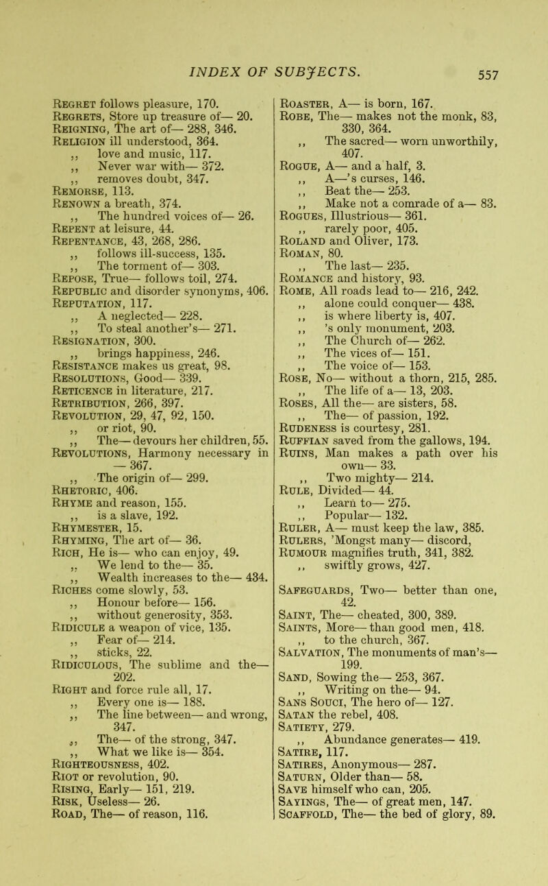 Regret follows pleasure, 170. Regrets, Store up treasure of— 20. Reigning, The art of— 288, 346. Religion ill understood, 364. ,, love and music, 117. ,, Never war with— 372. ,, removes doubt, 347. Remorse, 113. Renown a breath, 374. ,, The hundred voices of—26. Repent at leisure, 44. Repentance, 43, 268, 286. ,, follows ill-success, 135. ,, The torment of— 303. Repose, True— follows toil, 274. Republic and disorder synonyms, 406. Reputation, 117. ,, A neglected— 228. ,, To steal another’s— 271. Resignation, 300. ,, brings happiness, 246. Resistance makes us great, 98. Resolutions, Good— 339. Reticence in literature, 217. Retribution, 266, 397. Revolution, 29, 47, 92, 150. ,, or riot, 90. ,, The— devours her children, 55. Revolutions, Harmony necessary in — 367. ,, The origin of— 299. Rhetoric, 406. Rhyme and reason, 155. ,, is a slave, 192. Rhymester, 15. Rhyming, The art of— 36. Rich, He is— who can enjoy, 49. „ We lend to the— 35. ,, Wealth increases to the— 434. Riches come slowly, 53. ,, Honour before— 156. ,, without generosity, 353. Ridicule a weapon of vice, 135. ,, Fear of— 214. ,, sticks, 22. Ridiculous, The sublime and the— 202. Right and force rule all, 17. ,, Every one is— 188. ,, The line between— and wrong, 347. j, The— of the strong, 347. ,, What we like is— 354. Righteousness, 402. Riot or revolution, 90. Rising, Early— 151, 219. Risk, Useless— 26. Road, The— of reason, 116. Roaster, A— is born, 167. Robe, The— makes not the monk, 83, 330, 364. ,, The sacred— worn unworthily, 407. Rogue, A— and a half, 3. ,, A—’s curses, 146. ,, Beat the— 253. ,, Make not a comrade of a— 83. Rogues, Illustrious— 361. ,, rarely poor, 405. Roland and Oliver, 173. Roman, 80. ,, The last— 235. Romance and histor}', 93. Rome, All roads lead to— 216, 242. ,, alone could conquer— 438. ,, is where liberty is, 407. ,, ’s only monument, 203. ,, The Church of— 262. ,, The vices of— 151. ,, The voice of— 153. Rose, No— without a thorn, 215, 285. ,, The life of a— 13, 203. Roses, All the— are sisters, 58. ,, The—of passion, 192. Rudeness is courtesy, 281. Ruffian saved from the gallows, 194. Ruins, Man makes a path over his own— 33. ,, Two mighty— 214. Rule, Divided— 44. ,, Learn to— 275. ,, Popular— 132. Ruler, A— must keep the law, 385. Rulers, ’Mongst many— discord, Rumour magnifies truth, 341, 382. ,, swiftly grows, 427. Safeguards, Two— better than one, 42. Saint, The— cheated, 300, 389. Saints, More—than good men, 418. ,, to the church, 367. Salvation, The monuments of man’s— 199. Sand, Sowing the— 253, 367. ,, Writing on the—94. Sans Souci, The hero of— 127. Satan the rebel, 408. Satiety, 279. ,, Abundance generates— 419. Satire, 117. Satires, Anonymous— 287. Saturn, Older than— 58. Save himself who can, 205. Sayings, The— of great men, 147. Scaffold, The— the bed of glory, 89.