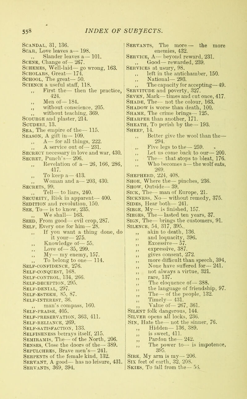 Scandal, 31, 136. Scar, Love leaves a— 198. ,, Slander leaves a— 101. Scene, Change of— 267. Schemes, Well-laid— go wrong, 163. Scholars, Great— 174. School, The great— 50. Science a useful staff, 118. ,, First the— then the practice, 424. ,, Men of— 184. ,, without conscience, 205. ,, without teaching, 369. Scourge and plaster, 214. Scuderi, 13. Sea, The empire of the— 115. Season, A gift in— 109. ,, A— for all things, 222. ,, A service out of— 231. Secrecy necessary in love and war, 430. Secret, Punch’s— 206. ,, Revelation of a— 26, 166, 286, 417. ,, To keep a—413. ,, Woman and a— 203, 430. Secrets, 99. ,, Tell— to liars, 240. Security, Risk in apparent— 400. Sedition and revolution, 150. See, To— is to know, 235. ,, We shall—163. Seed, From good— evil crop, 287. Self, Every one for him— 28. ,, If you want a thing done, do it your— 275. ,, Knowledge of— 55. ,, Love of— 35,299. ,, My— my enemy, 157. ,, To belong to one— 114. Self-confidence, 276. Self-conquest, 168. Self-control, 134, 266. Self-deception, 295. Self-denial, 297. Self-esteem, 85, 87. Self-interest, 36. ,, man’s compass, 160. Self-praise, 405. Self-preservation, 363, 411. Self-reliance, 269. Self-satisfaction, 133. Selfishness betrays itself, 215. Semiramis, The— of the North, 206. Senses, Close the doors of the— 389. Sepulchres, Brave men’s— 241. Serpents of the female kind, 132. Servant, A good— has no leisure, 431. Servants, 369, 394. I Servants, The more — the more enemies, 432. Service, A— beyond reward, 231. ,, Good— rewarded, 239. Services at usury, 98. ,, left in the antichamber, 150. ,, National— 293. ,, The capacity for accepting— 49. Servitude and poverty, 327. Seven, Mark—times and cut once, 417. Shade, The— not the colour, 163. Shadow is worse than death, 10Q. Shame, The crime brings— 125. Sharper than another, 171. Sheath, To perish by the— 193. Sheep, 14. ,, Belter give the wool than the— 294. ,, Five legs to the— 259. ,, Let us come back to our— 200. ,, The— that stops to bleat, 176. ,, Who becomes a— the wolf eats, 269. Shepherd. 224, 408. Shoe, Where the— pinches, 236. Show, Outside— 39. Sick, The— man of Europe, 21. Sickness, No— without remedy, 375. Sides, Hear both— 241. Siege, My—is finished, 157. Sieges, The—lasted ten years, 37. Sign, The— brings the customers, 91. Silence, 54, 317, 395.. ,, akin to death, 136. ,, and loquacity, 396. ,, Excessive—57. ,, expressive, 387. ,, gives consent, 272. ,, more difficult than speech, 394, ,, None have suffered for— 241. ,, not always a virtue, 321. ,, rare, 137. ,, The eloquence of— 388. ,, the language of friendship, 97. ,, The— of the people, 132. ,, Timely—431. ,, Value of—■ 267, 361. Silent folk dangerous, 144. Silver opens all locks, 236. Sin, Hate the— not the sinner, 76. ,, Hidden— 136, 389. ,, is sweet, 411. ,, Pardon the— 242. ,, The power to— is impotence, 395. Sire, My arm is my— 206. Six feet of earth, 32, 208. Skies, To fall from the— 56.