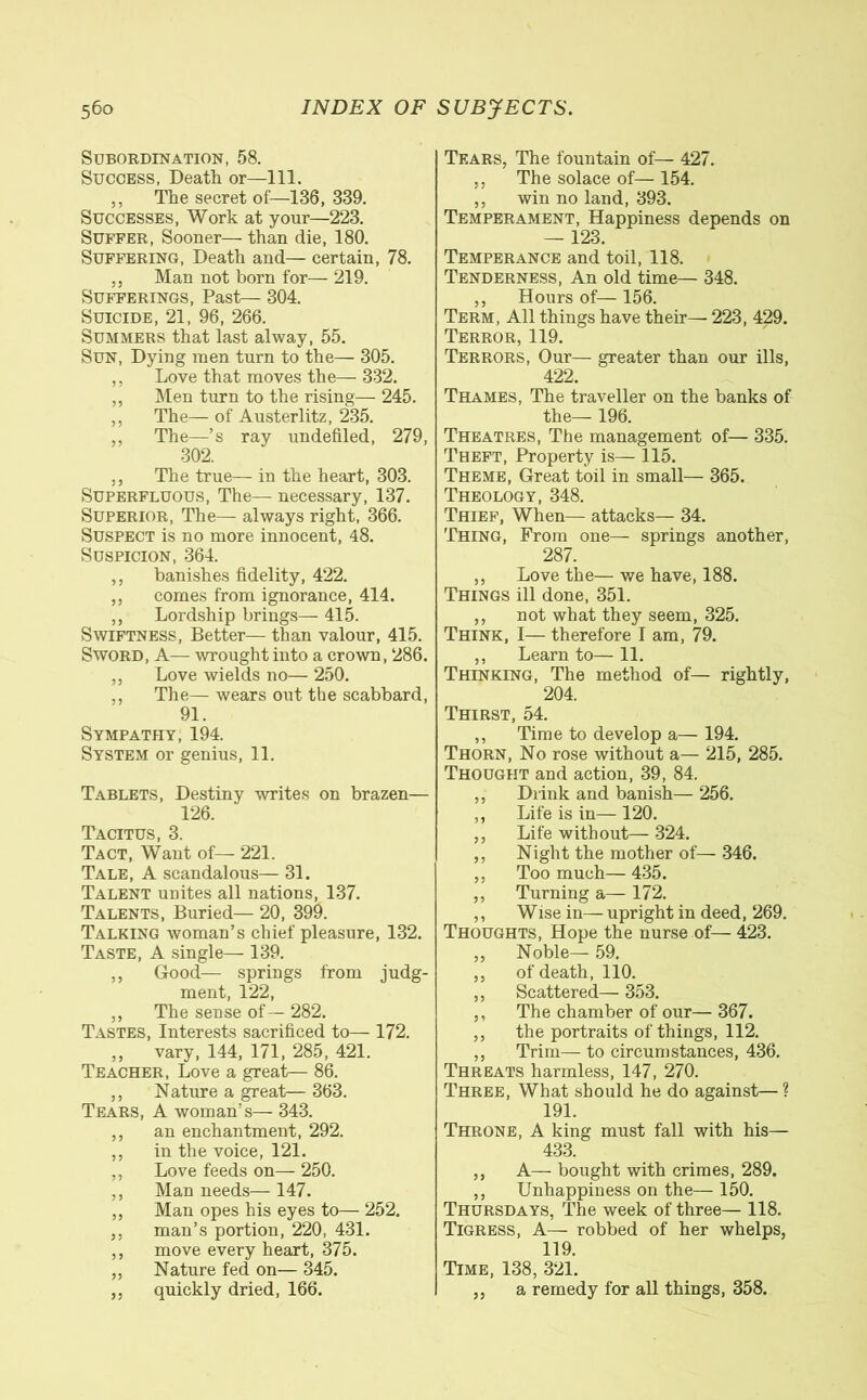 Subordination, 58. Success, Death or—111. ,, The secret of—136, 339. Successes, Work at your—223. Suffer, Sooner— than die, 180. Suffering, Death and— certain, 78. ,, Man not born for— 219. Sufferings, Past— 304. Suicide, 21, 96, 266. Summers that last alway, 55. Sun, Dying men turn to the— 305. ,, Love that moves the— 332. ,, Men turn to the rising— 245. ,, The— of Austerlitz, 235. ,, The—’s ray undefiled, 279, 302. ,, The true— in the heart, 303. Superfluous, The— necessary, 137. Superior, The— always right, 366. Suspect is no more innocent, 48. Suspicion, 364. ,, banishes fidelity, 422. ,, comes from ignorance, 414. ,, Lordship brings— 415. Swiftness, Better— than valour, 415. Sword, A—- wrought into a crown, 286. „ Love wields no— 250. ,, The— wears out the scabbard, 91. Sympathy, 194. System or genius, 11. Tablets, Destiny writes on brazen— 126. Tacitus, 3. Tact, Want of— 221. Tale, A scandalous— 31. Talent unites all nations, 137. Talents, Buried— 20, 399. Talking woman’s chief pleasure, 132. Taste, A single— 139. ,, Good— springs from judg- ment, 122, ,, The sense of — 282. Tastes, Interests sacrificed to— 172. „ vary, 144, 171, 285, 421. Teacher, Love a great— 86. ,, Nature a great— 363. Tears, A woman’s— 343. ,, an enchantment, 292. ,, in the voice, 121. „ Love feeds on— 250. ,, Man needs— 147. „ Man opes his eyes to— 252. ,, man’s portion, 220, 431. ,, move every heart, 375. ,, Nature fed on— 345. ,, quickly dried, 166. Tears, The fountain of— 427. ,, The solace of— 154. ,, win no land, 393. Temperament, Happiness depends on — 123. Temperance and toil, 118. Tenderness, An old time— 348. ,, Hours of— 156. Term, All things have their— 223, 429. Terror, 119. Terrors, Our— greater than our ills, 422. Thames, The traveller on the banks of the— 196. Theatres, The management of— 335. Theft, Property is— 115. Theme, Great toil in small— 365. Theology, 348. Thief, When— attacks— 34. Thing, From one— springs another, 287. ,, Love the— we have, 188. Things ill done, 351. ,, not what they seem, 325. Think, I— therefore I am, 79. ,, Learn to— 11. Thinking, The method of— rightly, 204. Thirst, 54. ,, Time to develop a— 194. Thorn, No rose without a— 215, 285. Thought and action, 39, 84. ,, Drink and banish— 256. ,, Life is in— 120. ,, Life without— 324. ,, Night the mother of— 346. ,, Too much— 435. ,, Turning a— 172. ,, Wise in— upright in deed, 269. Thoughts, Hope the nurse of— 423. „ Noble— 59. ,, of death, 110. ,, Scattered— 353. ,, The chamber of our— 367. ,, the portraits of things, 112. „ Trim—to circumstances, 436. Threats harmless, 147, 270. Three, What should he do against—? 191. Throne, A king must fall with his— 433. ,, A— bought with crimes, 289. ,, Unhappiness on the— 150. Thursdays, The week of three— 118. Tigress, A— robbed of her whelps, 119. Time, 138, 321. ,, a remedy for all things, 358.