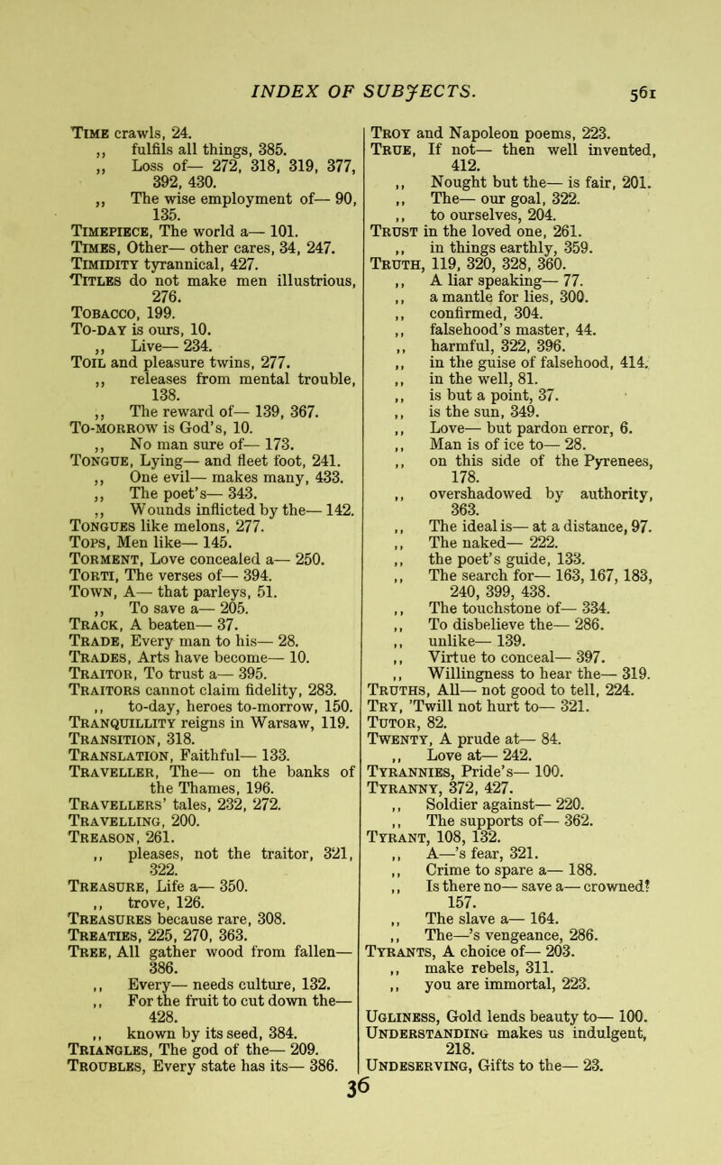 Time crawls, 24. ,, fulfils all things, 385. „ Loss of— 272, 318, 319, 377, 392, 430. ,, The wise employment of— 90, 135. Timepiece, The world a— 101. Times, Other— other cares, 34, 247. Timidity tyrannical, 427. Titles do not make men illustrious, 276. Tobacco, 199. To-day is ours, 10. ,, Live— 234. Toil and pleasure twins, 277. ,, releases from mental trouble, 138. ,, The reward of— 139, 367. To-morrow is God’s, 10. ,, No man sure of— 173. Tongue, Lying— and fleet foot, 241. ,, One evil— makes many, 433. ,, The poet’s— 343. ,, W ounds inflicted by the— 142. Tongues like melons, 277. Tops, Men like— 145. Torment, Love concealed a— 250. Torti, The verses of— 394. Town, A— that parleys, 51. ,, To save a— 205. Track, A beaten— 37. Trade, Every man to his— 28. Trades, Arts have become— 10. Traitor, To trust a— 395. Traitors cannot claim fidelity, 283. ,, to-day, heroes to-morrow, 150. Tranquillity reigns in Warsaw, 119. Transition, 318. Translation, Faithful— 133. Traveller, The— on the banks of the Thames, 196. Travellers’ tales, 232, 272. Travelling, 200. Treason, 261. ,, pleases, not the traitor, 321, 322. Treasure, Life a— 350. ,, trove, 126. Treasures because rare, 308. Treaties, 225, 270, 363. Tree, All gather wood from fallen— 386. ,, Every— needs culture, 132. ,, For the fruit to cut down the— 428. ,, known by its seed, 384. Triangles, The god of the— 209. Troubles, Every state has its— 386. Troy and Napoleon poems, 223. True, If not— then well invented, 412. ,, Nought but the— is fair, 201. ,, The— our goal, 322. ,, to ourselves, 204. Trust in the loved one, 261. ,, in things earthly, 359. Truth, 119, 320, 328, 360. ,, A liar speaking— 77. ,, a mantle for lies, 300. ,, confirmed, 304. ,, falsehood’s master, 44. ,, harmful, 322, 396. ,, in the guise of falsehood, 414. ,, in the well, 81. ,, is but a point, 37. ,, is the sun, 349. ,, Love— but pardon error, 6. ,, Man is of ice to— 28. ,, on this side of the Pyrenees, 178. ,, overshadowed by authority, 363. ,, The ideal is— at a distance, 97. ,, The naked— 222. ,, the poet’s guide, 133. ,, The search for— 163,167,183, 240, 399, 438. ,, The touchstone bf— 334. ,, To disbelieve the— 286. ,, unlike— 139. ,, Virtue to conceal— 397. ,, Willingness to hear the— 319. Truths, All— not good to tell, 224. Try, ’Twill not hurt to— 321. Tutor, 82. Twenty, A prude at— 84. ,, Love at— 242. Tyrannies, Pride’s— 100. Tyranny, 372, 427. ,, Soldier against— 220. ,, The supports of— 362. Tyrant, 108, 132. ,, A—’s fear, 321. ,, Crime to spare a—188. ,, Is there no— save a— crowned? 157. ,, The slave a— 164. ,, The—’s vengeance, 286. Tyrants, A choice of— 203. ,, make rebels, 311. ,, you are immortal, 223. Ugliness, Gold lends beauty to— 100. Understanding makes us indulgent, 218. Undeserving, Gifts to the— 23. 36
