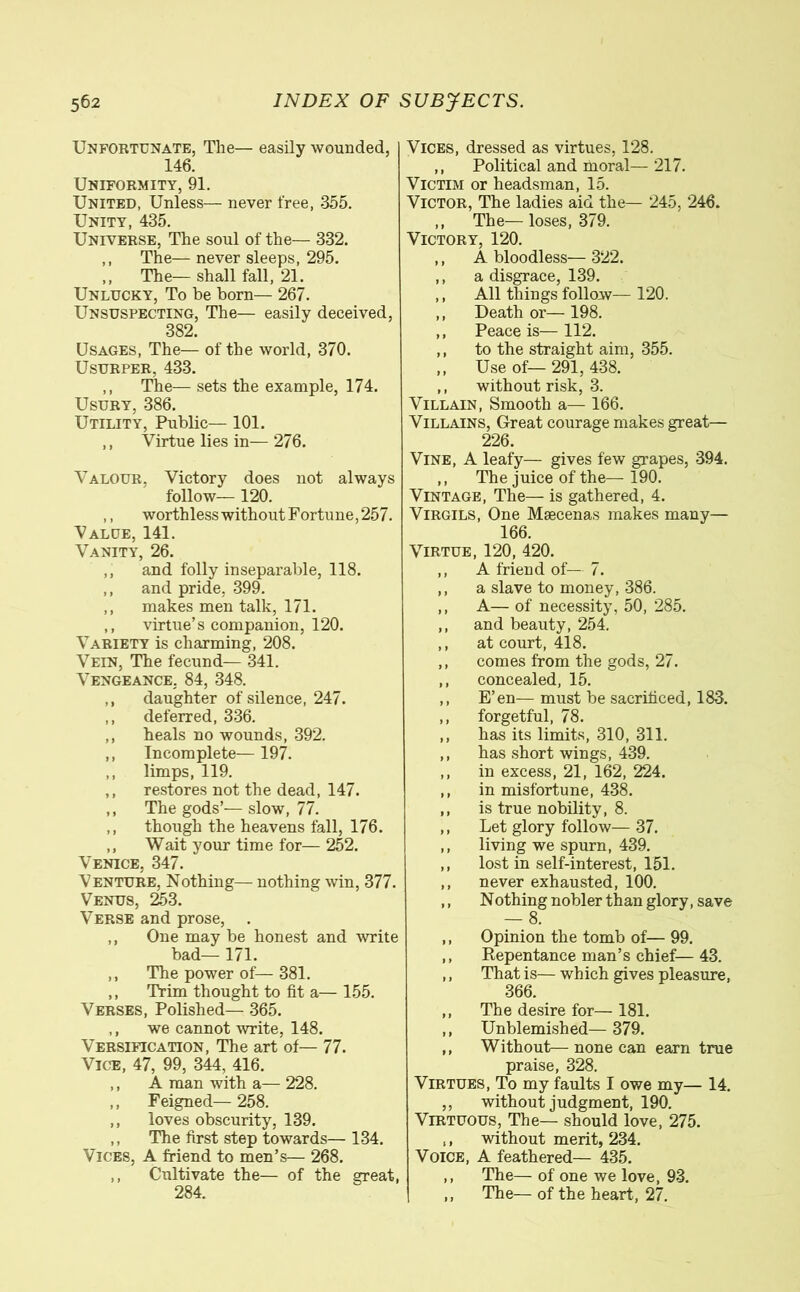 Unfortunate, The— easily wounded, 146. Uniformity, 91. United, Unless— never free, 355. Unity, 435. Universe, The soul of the— 332. ,, The— never sleeps, 295. ,, The— shall fall, 21. Unlucky, To be born— 267. Unsuspecting, The— easily deceived, 382. Usages, The— of the world, 370. Usurper. 433. ,, The— sets the example, 174. Usury, 386. Utility, Public— 101. ,, Virtue lies in— 276. Valour, Victory does not always follow— 120. ,, worthless without Fortune, 257. Value, 141. Vanity, 26. ,, and folly inseparable, 118. ,, and pride, 399. ,, makes men talk, 171. ,, virtue’s companion, 120. Variety is charming, 208. Vein, The fecund— 341. Vengeance, 84, 348. ,, daughter of silence, 247. ,, deferred, 336. ,, heals no wounds, 392. ,, Incomplete— 197. ,, limps, 119. ,, restores not the dead, 147. ,, The gods’— slow, 77. ,, though the heavens fall, 176. ,, Wait your time for— 252. Venice, 347. Venture, Nothing— nothing win, 377. Venus, 253. Verse and prose, ,, One may be honest and write bad— 171. ,, The power of— 381. ,, Trim thought to fit a— 155. Verses, Polished— 365. ,, we cannot write, 148. Versification, The art of— 77. Vice, 47, 99, 344, 416. ,, A man with a— 228. ,, Feigned— 258. ,, loves obscurity, 139. ,, The first step towards— 134. Vices, A friend to men’s— 268. ,, Cultivate the— of the great, 284. Vices, dressed as virtues, 128. ,, Political and moral—217. Victim or headsman, 15. Victor, The ladies aid the— 245, 246. ,, The—loses, 379. Victory, 120. ,, A bloodless— 322. ,, a disgrace, 139. ,, All things follow— 120. ,, Death or— 198. ,, Peace is—112. ,, to the straight aim, 355. ,, Use of— 291, 438. ,, without risk, 3. Villain, Smooth a— 166. Villains, Great courage makes great— 226. Vine, A leafy— gives few grapes, 394. ,, The juice of the— 190. Vintage, The— is gathered, 4. Virgils, One Maecenas makes many— 166. Virtue, 120, 420. ,, A friend of— 7. ,, a slave to money, 386. ,, A— of necessity, 50, 285. ,, and beauty, 254. ,, at court, 418. ,, comes from the gods, 27. ,, concealed, 15. ,, E’en— must be sacrificed, 183. ,, forgetful, 78. ,, has its limits, 310, 311. ,, has short wings, 439. ,, in excess, 21, 162, 224. ,, in misfortune, 438. ,, is true nobility, 8. ,, Let glory follow— 37. ,, living we spurn, 439. ,, lost in self-interest, 151. ,, never exhausted, 100. ,, Nothing nobler than glory, save — 8. ,, Opinion the tomb of— 99. ,, Repentance man’s chief—43. ,, That is— which gives pleasure, 366. ,, The desire for— 181. ,, Unblemished— 379. ,, Without— none can earn true praise, 328. Virtues, To my faults I owe my— 14. ,, without judgment, 190. Virtuous, The— should love, 275. ,, without merit, 234. Voice, A feathered— 435. ,, The— of one we love, 93. ,, The— of the heart, 27.