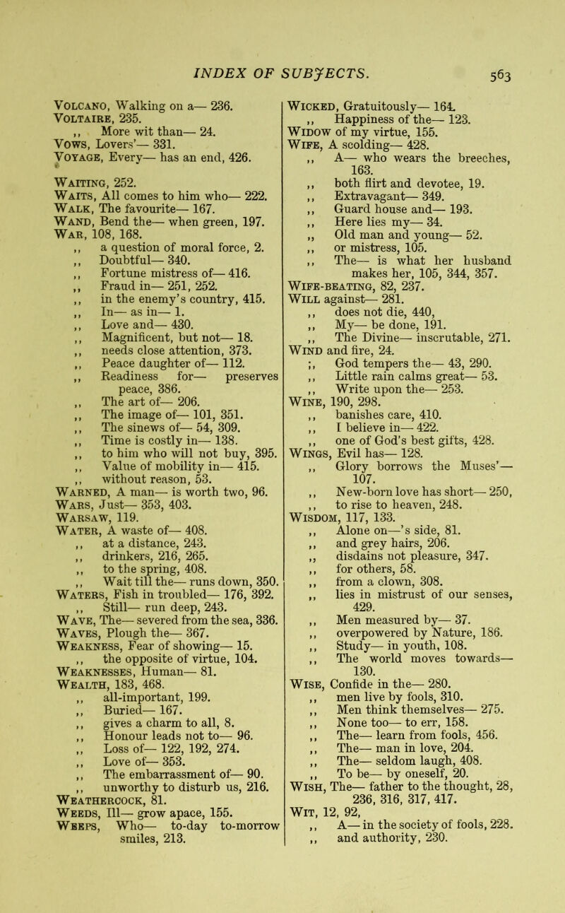 Volcano, Walking on a— 236. Voltaire, 235. ,, More wit than— 24. Vows, Lovers’— 331. Voyage, Every— has an end, 426. Waiting, 252. Waits, All comes to him who— 222. Walk, The favourite— 167. Wand, Bend the— when green, 197. War, 108, 168. ,, a question of moral force, 2. ,, Doubtful—340. ,, Fortune mistress of—416. ,, Fraud in— 251, 252. ,, in the enemy’s country, 415. ,, In—as in—1. ,, Love and— 430. ,, Magnificent, but not— 18. ,, needs close attention, 373. ,, Peace daughter of— 112. ,, Readiness for— preserves peace, 386. ,, The art of— 206. ,, The image of— 101, 351. ,, The sinews of— 54, 309. ,, Time is costly in— 138. ,, to him who will not buy, 395. ,, Value of mobility in— 415. ,, without reason, 53. Warned, A man— is worth two, 96. Wars, Just— 353, 403. Warsaw, 119. Water, A waste of— 408. ,, at a distance, 243. ,, drinkers, 216, 265. ,, to the spring, 408. ,, Wait till the— runs down, 350. Waters, Fish in troubled— 176, 392. ,, Still— run deep, 243. Wave, The— severed from the sea, 336. Waves, Plough the— 367. Weakness, Fear of showing— 15. ,, the opposite of virtue, 104. Weaknesses, Human— 81. Wealth, 183, 468. ,, all-important, 199. ,, Buried— 167. ,, gives a charm to all, 8. ,, Honour leads not to— 96. ,, Loss of— 122, 192, 274. ,, Love of— 353. ,, The embarrassment of—90. ,, unworthy to disturb us, 216. Weathercock, 81. Weeds, 111—• grow apace, 155. Weeps, Who— to-day to-morrow smiles, 213. Wicked, Gratuitously— 164. ,, Happiness of the— 123. Widow of my virtue, 155. Wife, A scolding— 428. ,, A— who wears the breeches, 163. ,, both flirt and devotee, 19. ,, Extravagant— 349. ,, Guard house and— 193. ,, Here lies my— 34. ,, Old man and young— 52. ,, or mistress, 105. ,, The— is what her husband makes her, 105, 344, 357. Wife-beating, 82, 237. Will against—- 281. „ does not die, 440, ,, My— be done, 191. ,, The Divine— inscrutable, 271. Wind and fire, 24. God tempers the— 43, 290. ,, Little rain calms great— 53. ,, Write upon the— 253. Wine, 190, 298. ,, banishes care, 410. ,, I believe in— 422. ,, one of God’s best gifts, 428. Wings, Evil has— 128. ,, Glory borrows the Muses’— 107. ,, New-born love has short— 250, ,, to rise to heaven, 248. Wisdom, 117, 133. ,, Alone on—’s side, 81. ,, and grey hairs, 206. ,, disdains not pleasure, 347. ,, for others, 58. ,, from a clown, 308. ,, lies in mistrust of our senses, 429. ,, Men measured by— 37. ,, overpowered by Nature, 186. ,, Study— in youth, 108. ,, The world moves towards— 130. Wise, Confide in the— 280. ,, men live by fools, 310. ,, Men think themselves—275. ,, None too— to err, 158. ,, The— learn from fools, 456. ,, The— man in love, 204. ,, The— seldom laugh, 408. ,, To be— by oneself, 20. Wish, The— father to the thought, 28, 236, 316, 317, 417. Wit, 12, 92, ,, A— in the society of fools, 228. ,, and authority, 230.