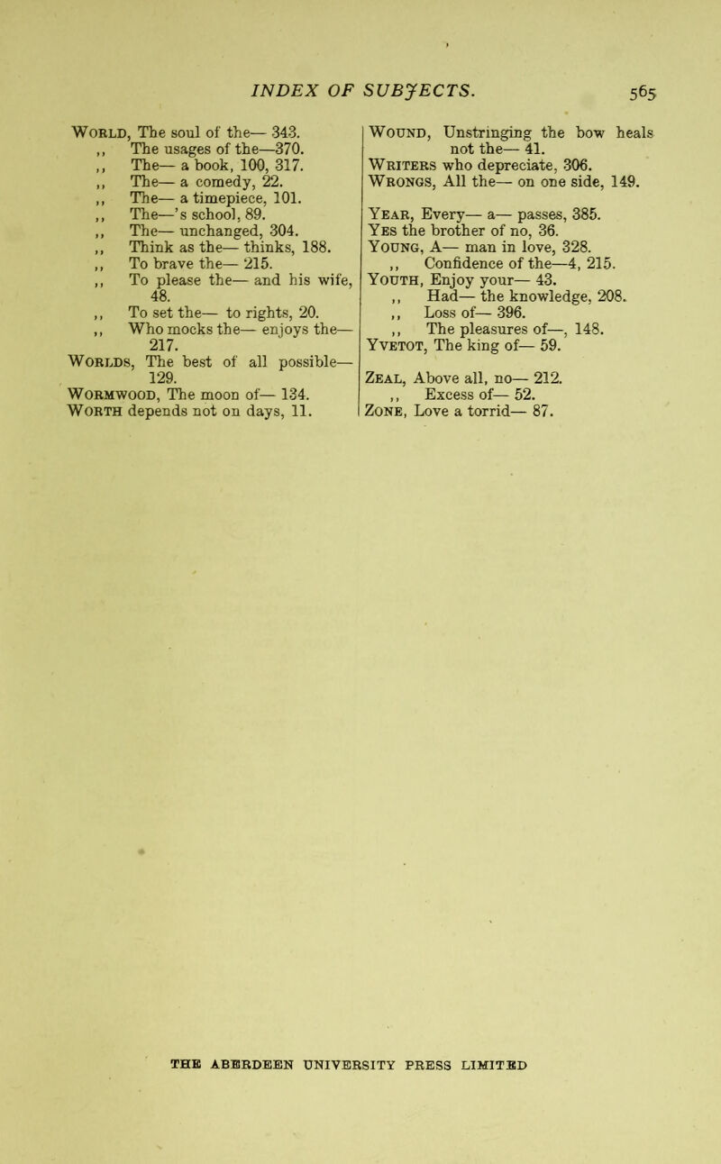 World, The soul of the— 343. ,, The usages of the—370. ,, The— a book, 100, 317. ,, The— a comedy, 22. ,, The— a timepiece, 101. ,, The—’s school, 89. ,, The—unchanged, 304. ,, Think as the—thinks, 188. ,, To brave the— 215. ,, To please the—and his wife, 48. ,, To set the— to rights, 20. ,, Who mocks the— enjoys the— 217. Worlds, The best of all possible— 129. Wormwood, The moon of— 134. Worth depends not on days, 11. Wound, Unstringing the bow heals not the— 41. Writers who depreciate, 306. Wrongs, All the— on one side, 149. Year, Every— a— passes, 385. Yes the brother of no, 36. Young, A— man in love, 328. ,, Confidence of the—4, 215. Youth, Enjoy your— 43. ,, Had— the knowledge, 208. ,, Loss of— 396. ,, The pleasures of—, 148. Yvetot, The king of— 59. Zeal, Above all, no— 212. ,, Excess of— 52. Zone, Love a torrid— 87. THE ABERDEEN UNIVERSITY PRESS LIMITED