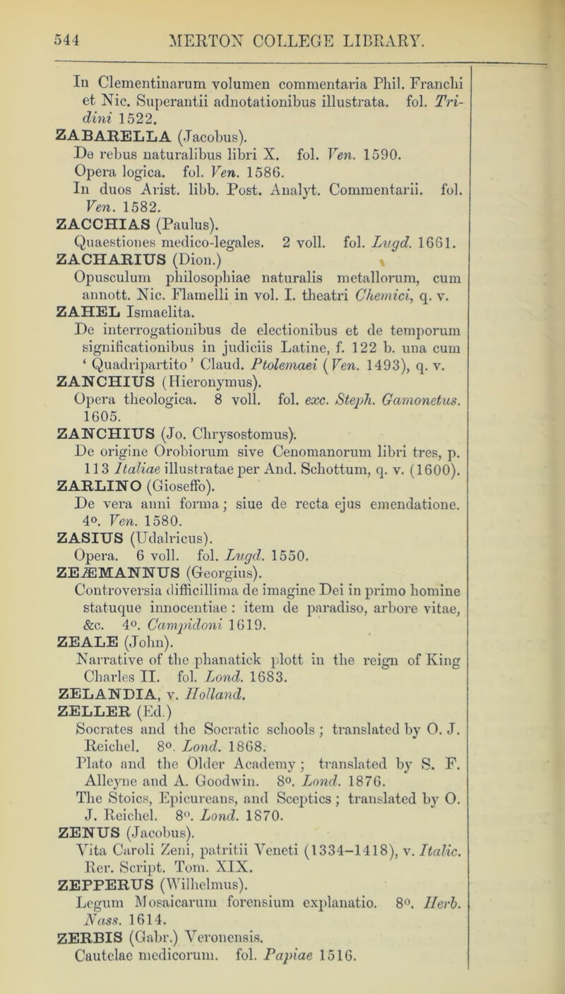 In Clementinarum volumen commentaria Pliil. Franchi et Nic. Superantii adnotationibus illustrata. fol. Tri- dini 1522. ZABARELLA (Jacobus). De rebus uaturalibus libri X. fob Fen. 1590. Opera logica. fol. Fen. 158G. In duos Arist. libb. Post. Analyt. Commentarii. fol. Fen. 1582. ZACCHIAS (Paulus). Quaestiones medico-legales. 2 voll. fol. Lugd. 1661. ZACHARIUS (Dion.) Opusculum philosophiae naturalis metallorura, cum annott. Nic. Flamelli in vol. I. thcatri C/iemici, q. v. ZAHEL Ismaelita. De interrogationibus de electionibus et de temporum significationibus in judiciis Latine, f. 122 b. una cum ‘ Quadripartito’ Claud. Ptolemaei (Fen. 1493), q. v. ZANCHIUS (Hieronymus). Opera theologica. 8 voll. fol. exc. Steph. Gamonetus. 1605. ZANCHIUS (Jo. Cbrysostomus). De origine Orobiorum sive Cenomanorum libri tres, p. 113 Italiae illustratae per And. Schottum, q. v. (1600). ZARLINO (Gioseffo). De vera anni forma; siue de recta ejus emendatione. 4°. Fen. 1580. ZASIUS (Udalricus). Opera. 6 voll. fol. Lugd. 1550. ZEiEMANNUS (Georgius). Controversia difficillima de imagine Dei in primo homine statuque innocentiae : item de paradiso, arbore vitae, See. 4°. Campidoni 1619. ZEALE (John). Narrative of the phanatick plott in the reign of King Charles II. fol. Lond. 1683. ZELANDIA, v. Holland. ZELLER (Ed.) Socrates and the Socratic schools ; translated by O. J. Reiehel. 8°. Lond. 1868. Plato and the Older Academy ; translated by S. F. Alleyne and A. Goodwin. 8°. Lond. 1876. The Stoics, Epicureans, and Sceptics ; translated by O. J. Reiehel. 8°. Lond. 1870. ZENUS (Jacobus). Vita Caroli Zeni, patritii Veneti (1334-1418), v. Italic. Rer. Script. Tom. XIX. ZEPPERUS (Wilhelmus). Legum Mosaicarum forensium explanatio. 8°. Herb. Nclss. 1614. ZERBIS (Gabr.) Veronensis. Cautelac medicorum. fol. Papiae 1516.