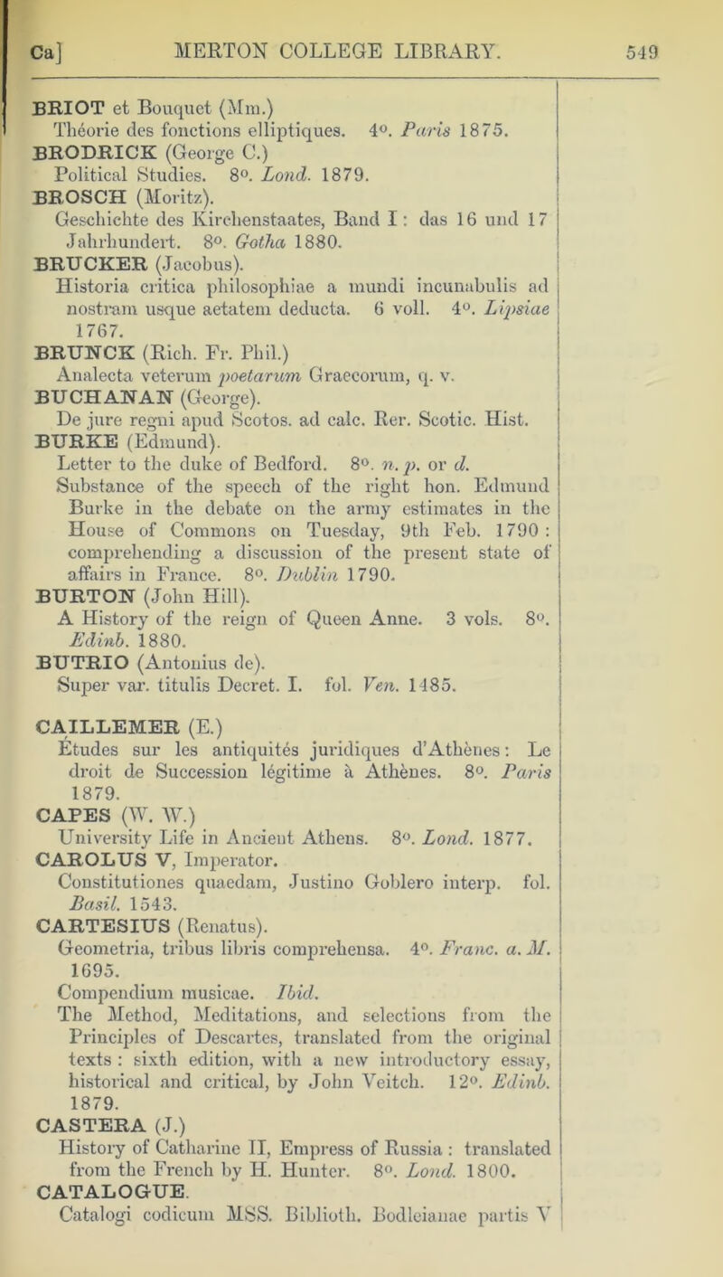 BRIOT et Bouquet (Mm.) Theorie des fonctions elliptiques. 4°. Paris 1875. BRODRICK (George C.) Political Studies. 8°. Loud. 1879. BROSCH (Moritz). Geschichte des Kirelienstaates, Band I: das 16 und 17 Jahrhundert. 8°. Gotha 1880. BRUCKER (Jacobus). Historia critica philosophiae a mundi incunabulis ad nostram usque aetatem deducta. 6 voll. 4°. Lipsiae ; 1767. BRUNCK (Rich. Fr. Phil.) Analecta veteruin poetarum Graecorum, q. v. BUCHANAN (George). De jure regni apud Scotos. ad calc. Rer. Scotic. Hist. BURKE (Edmund). Letter to the duke of Bedford. 8°. n. p. or d. Substance of the speech of the right hon. Edmund Burke in the debate on the army estimates in the House of Commons on Tuesday, 9th Feb. 1790: comprehending a discussion of the present state of affairs in France. 8°. Dublin 1790. BURTON (John Hill). A History of the reign of Queen Anne. 3 vols. 8°. Edinb. 1880. BUTRIO (Antonius de). Super var. titulis Decret. I. fob Fen. 1485. CAILLEMER (E.) Etudes sur les antiquites juridiques d’Athenes: Le droit de Succession legitime a Athenes. 8°. Paris 1879. CAPES (W. W.) University Life in Ancient Athens. 8°. Lond. 1877. CAROLUS V, Imperator. Constitutions quaedam, Justino Goblero interp. fol. Basil. 1543. CARTESIUS (Renatus). Geometria, tribus libris comprehensa. 4°. Franc, a. M. 1695. Compendium musicae. Ibid. The Method, Meditations, and selections from the Principles of Descartes, translated from the original texts : sixth edition, with a new introductory essay, historical and critical, by John Yeitch. 12°. Edinb. 1879. CASTERA (J.) History of Catharine II, Empress of Russia : translated from the French by IP. Hunter. 8°. Lond. 1800. CATALOGUE. Catalog! codicum MSS. Biblioth. Bodleianae partis Y