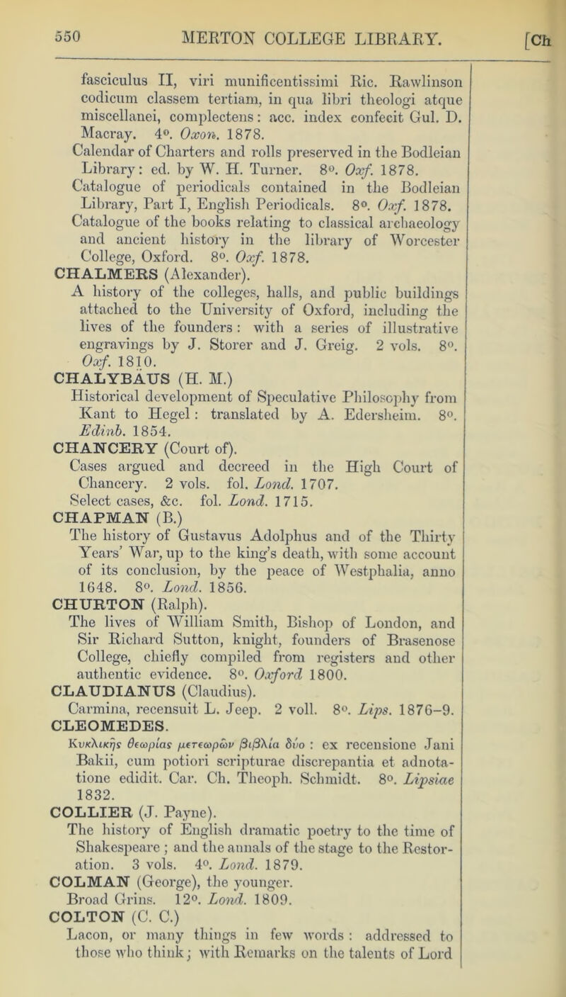 fasciculus II, viri munificentissimi Ric. Rawlinson codicum classem tertiam, in qua libri theologi atque miscellanei, complectens: acc. index confecit Gul. D. Macray. 4°. Oxon. 1878. Calendar of Charters and rolls preserved in the Bodleian Library: ed. by W. H. Turner. 8°. Oxf. 1878. Catalogue of periodicals contained in the Bodleian Library, Part I, English Periodicals. 8°. Oxf. 1878. Catalogue of the books relating to classical archaeology and ancient history in the library of Worcester College, Oxford. 8°. Oxf. 1878. CHALMERS (Alexander). A history of the colleges, halls, and public buildings attached to the University of Oxford, including the lives of the founders : with a series of illustrative engravings by J. Storer and J. Greig. 2 vols. 8°. Oxf. 1810. CHALYBAUS (H. M.) Historical development of Speculative Philosophy from Kant to Hegel : translated by A. Edersheim. 8°. Edinb. 1854. CHANCERY (Court of). Cases argued and decreed in the High Court of Chancery. 2 vols. fol. Lond. 1707. Select cases, &c. fol. Lond. 1715. CHAPMAN (B.) The history of Gustavus Adolphus and of the Thirty Years’ War, up to the king’s death, with some account of its conclusion, by the peace of Westphalia, anno 1048. 8°. Lond. 1856. CHURTON (Ralph). The lives of William Smith, Bishop of London, and Sir Richard Sutton, knight, founders of Brasenose College, chiefly compiled from registers and other authentic evidence. 8°. Oxford 1800. CL AUDI ANUS (Claudius). Carmina, recensuit L. Jeep. 2 voll. 8°. Lips. 1876-9. CLEOMEDES. KvkXiktjs decoplas /j.(T(cop<cv ftifiXUi 8vo : ex recensione Jani Bakii, cum potiori scripturae discrepantia et adnota- tione edidit. Car. Ch. Theoph. Schmidt. 8°. Lipsiae 1832. COLLIER (J. Payne). The history of English dramatic poetry to the time of Shakespeare ; and the annals of the stage to the Restor- ation. 3 vols. 4°. Lond. 1879. COL MAN (George), the younger. Broad Grins. 12°. Loiid. 1809. COLTON (C. C.) Lacon, or many things in few words : addressed to those who think j with Remarks on the talents of Lord