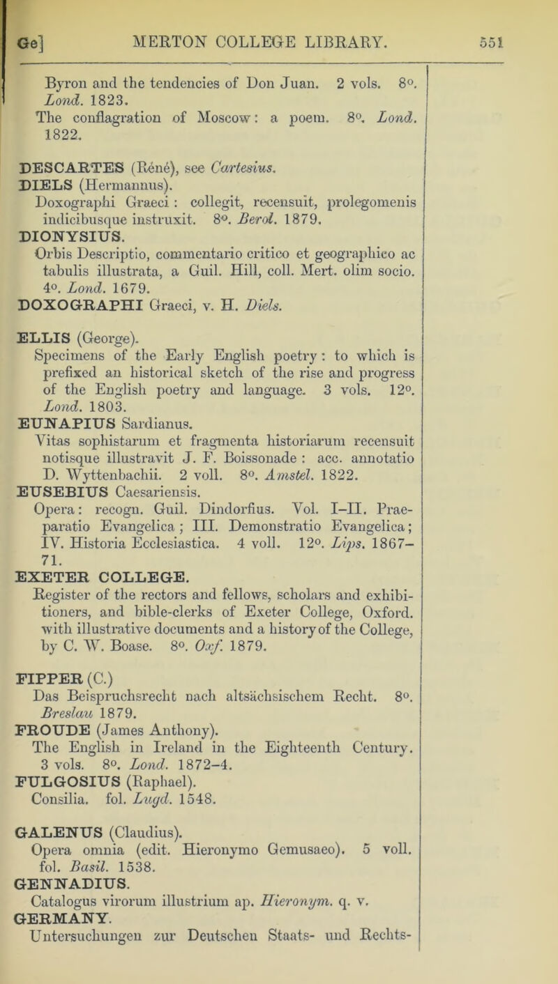 Byron and the tendencies of Bon Juan. 2 vols. 8°. Lond. 1823. The conflagration of Moscow: a poem. 8°. Lond. 1822. DESCARTES (Rene), see Cartesius. DIELS (Hermannus). Doxographi Graeci: collegit, recensuit, prolegomenis indicibusque instruxit. 8°. Bend. 1879. DIONYSIUS. Orbis Descriptio, cominentario critico et geographieo ac tabulis illustrata, a Guil. Hill, coll. Mert. olim socio. 4°. Lond. 1679. DOXOGRAPHI Graeci, v. H. Diels. ELLIS (George). Specimens of the Early English poetry : to which is prefixed an historical sketch of the rise and progress of the English poetry and language. 3 vols. 12°. Lond. 1803. EUNAPIUS Sardianus. Vitas sophistarum et fragmenta historiarum recensuit notisque illustravit J. F. Boissonade : acc. annotatio D. Wyttenbachii. 2 veil. 8°. Amstel. 1822. EUSEBIUS Caesariensis. Opera: recogn. Guil. Dindorfius. Vol. I—II. Prae- paratio Evangelica ; III. Demonstratio Evangelica; IV. Historia Ecclesiastica. 4 voll. 12°. Lips. 1867- 71. EXETER COLLEGE. Register of the rectors and fellows, scholar's and exhibi- tioners, and bible-clerks of Exeter College, Oxford, with illustrative documents and a history of the College, by C. ~W. Boase. 8°. Ox/. 1879. PIPPER (C.) Das Beispruchsrecht nacli altsachsischem Recht. 8°. Breslau 1879. FROUDE (James Anthony). The English in Ireland in the Eighteenth Century. 3 vols. 8°. Lond. 1872-4. FULGOSIUS (Raphael). Consilia. fol. Lugd. 1548. GALENUS (Claudius). Opera omnia (edit. Hieronymo Gemusaeo). 5 voll. fol. Basil. 1538. GENNADIUS. Catalogus virorum illustrium ap. Hieronym. q. v. GERMANY. Untersuchungen zur Deutscheu Staats- und Rechts-