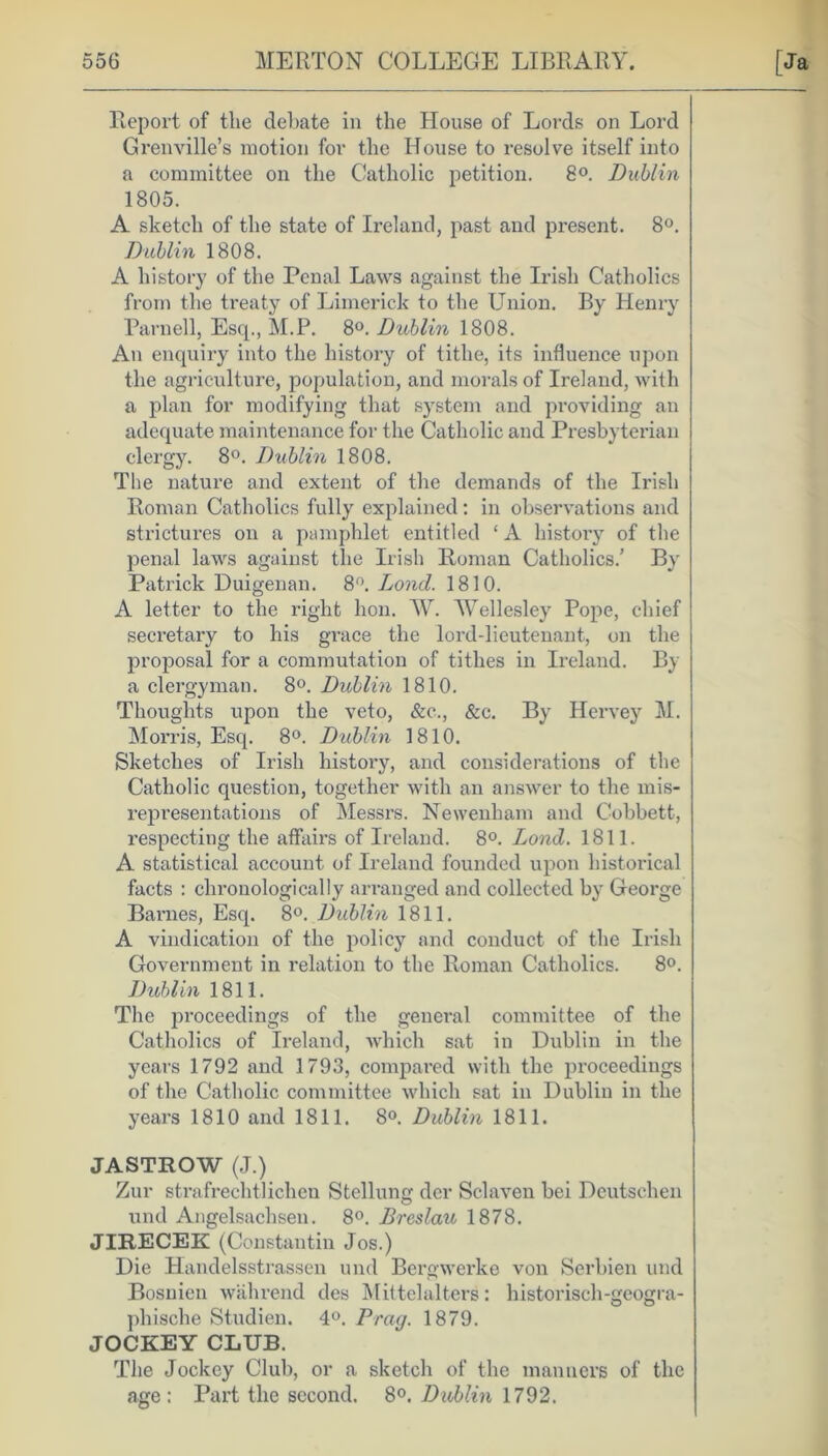 Report of the debate in the House of Lords on Lord Grenville’s motion for the House to resolve itself into a committee on the Catholic petition. 8°. Dublin 1805. A sketch of the state of Ireland, past and present. 8°. Dublin 1808. A history of the Penal Laws against the Irish Catholics from the treaty of Limerick to the Union. By Henry Parnell, Esq., M.P. 8°. Dublin 1808. An enquiry into the history of tithe, its influence upon the agriculture, population, and morals of Ireland, with a plan for modifying that system and providing an adequate maintenance for the Catholic and Presbyterian clergy. 8°. Dublin 1808. The nature and extent of the demands of the Irish Roman Catholics fully explained: in observations and strictures on a pamphlet entitled ‘ A history of the penal laws against the Irish Roman Catholics.’ By Patrick Duigenan. 8°. Loncl. 1810. A letter to the right lion. W. Wellesley Pope, chief secretary to his grace the lord-lieutenant, on the proposal for a commutation of tithes in Ireland. By a clergyman. 8°. Dublin 1810. Thoughts upon the veto, &c., &c. By Hervey M. Morris, Esq. 8°. Dublin 1810. Sketches of Irish history, and considerations of the Catholic question, together with an answer to the mis- representations of Messrs. Newenham and Cobbett, respecting the affairs of Ireland. 8°. Lond. 1811. A statistical account of Ireland founded upon historical facts : chronologically arranged and collected by George Barnes, Esq. 8°. Dublin 1811. A vindication of the policy and conduct of the Irish Government in relation to the Roman Catholics. 8°. Dublin 1811. The proceedings of the general committee of the Catholics of Ireland, which sat in Dublin in the years 1792 and 1793, compared with the proceedings of the Catholic committee which sat in Dublin in the years 1810 and 1811. 8°. Dublin 1811. JASTROW (J.) Zur strafrechtlichen Stellung dcr Sclaven bei Deutschen und Angelsachsen. 8°. Breslau 1878. JIRECEK (Constantin Jos.) Die Handelsstrassen und Bergwerke von Serbien und Bosnien wahrend des M ittel alters: historisch-geogra- pbische Studien. 4°. Brag. 1879. JOCKEY CLUB. The Jockey Club, or a sketch of the manners of the age: Part the second. 8°. Dublin 1792.