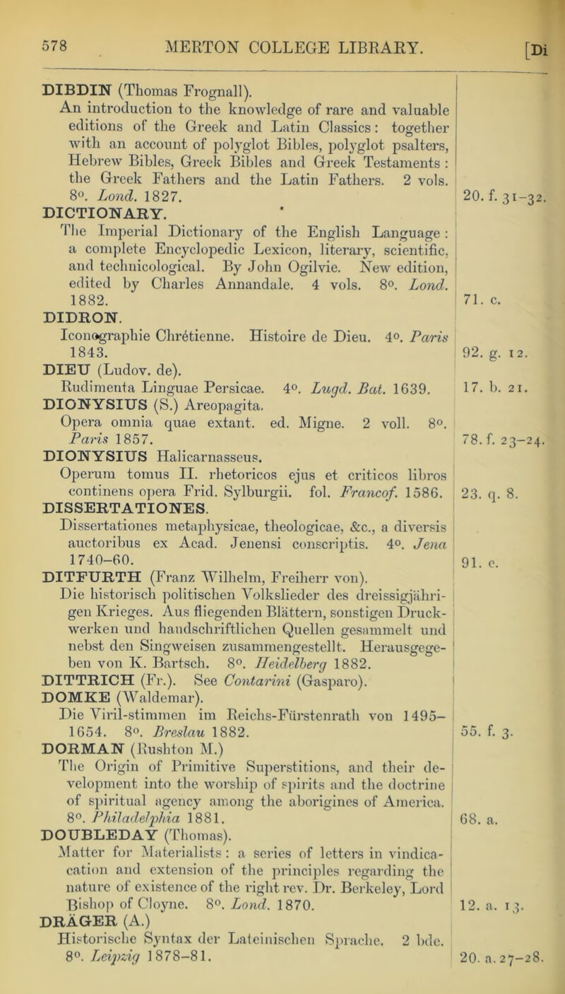 [Di DIBDIN (Thomas Frognall). An introduction to the knowledge of rare and valuable editions of the Greek and Latin Classics: together with an account of polyglot Bibles, polyglot psalters, Hebrew Bibles, Greek Bibles and Greek Testaments : the Greek Fathers and the Latin Fathers. 2 vols. 8°. Lond. 1827. 20. f. 31-32. DICTIONARY. The Imperial Dictionary of the English Language: a complete Encyclopedic Lexicon, literary, scientific, and teclmicological. By John Ogilvie. New edition, edited by Charles Annandale. 4 vols. 8°. Lond. 1882. 71. c. DIDRON. Iconographie Chr^ticnne. Histoire de Dieu. 4°. Paris 1843. DIEU (Ludov. de). Rudimenta Linguae Persicae. 4°. Lugd. Bat. 1639. DIONYSIUS (S.) Areopagita. Opera omnia quae extant, ed. Migne. 2 voll. 8°. Paris 1857. DIONYSIUS Halicarnasseus. Operum tomus II. rhetoricos ejus et criticos libros continens opera Frid. Sylburgii. fol. Francof. 1586. DISSERT ATIONES. Dissertationes metaphysicae, theologicae, &c., a diversis auctoribus ex Acad. Jenensi conscriptis. 4°. Jena 1740-60. DITFURTH (Franz Wilhelm, Freiherr von). Die historisch politischen Yolkslieder des dreissigjiihri- gen Ivrieges. Aus fliegenden Blattern, sonstigen Druck- werken und handschriftlichen Quellen gesammelt und nebst den Singweisen zusammengestellt. Herausgege- ben von K. Bartsch. 8°. Heidelberg 1882. DITTRICH (Fr.). See Contarvni (Gasparo). DOMKE (Waldemar). Die Viril-stimmen im Reichs-Furstenrath von 1495- 1654. 8°. Breslau 1882. DORMAN (Rushton M.) rrhe Origin of Primitive Superstitions, and their de- velopment into the worship of spirits and the doctrine of spiritual agency among the aborigines of America. 8°. Philadelphia 1881. DOUBLEDAY (Thomas). Matter for Materialists: a series of letters in vindica- cation and extension of the principles regarding the ! nature of existence of the right rev. Dr. Berkeley, Lord Bishop of Cloyne. 8°. Lond. 1870. DRAGER (A.) Historisehe Syntax der Lateinischen Sprache. 2 bde. 8°. Leipzig 1878-81. 92. g. 12. 17. b. 21. 78. f. 23-24. 23. q. 8. 91. e. 00. f. 3- 68. a. 12. a. 13. 20. a. 27-28.