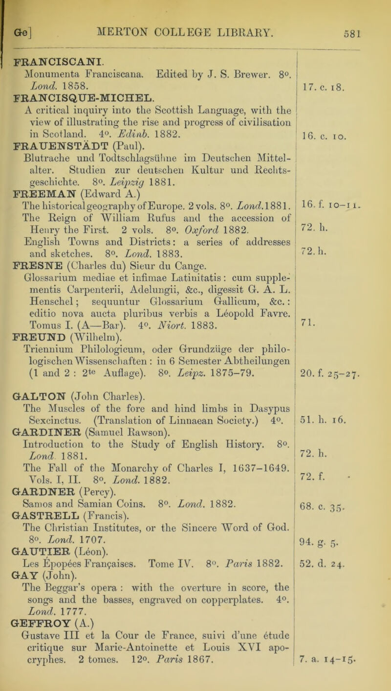 FRAN CISCANI. Monumenta Franciscana. Edited by J. S. Brewer. 8°. Lond. 1858. 17. c. 18. FRANCISQUE-MICHEL. A critical inquiry into the Scottish Language, with the view of illustrating the rise and progress of civilisation in Scotland. 4°. Edinb. 1882. 16. c. io. FRAUENSTADT (Paul). Blutrache und Todtschlagsiihne im Deutschen Mittel- alter. Studien zur deutschen Kultur und Rechts- gescliielite. 8°. Leipzig 1881. FREEMAN (Edward A.) The historical geography of Europe. 2vols. 8°. Lond. 1881. 16. f. io-i i. The Reign of William Rufus and the accession of Henry the First. 2 vols. 8°. Oxford 1882. 72. h. English Towns and Districts: a series of addresses and sketches. 8°. Lond. 1883. 72. h. FRESNE (Charles du) Sieur du Cange. Glossarium mediae et infimae Latinitatis: cum supple- ments Carpenterii, Adelungii, &c., digessit G. A. L. Henscliel; sequuntur Glossarium Gallicum, &c.: editio nova aucta pluribus vei’bis a Leopold Favre. Tomus I. (A—Bar). 4°. Niort. 1883. 71. FREUND (Wilhelm). Triennium Philologicum, oder Grundziige der philo- logischen Wissenscbaften : in 6 Semester Abtheilungen (1 and 2 : 2te Auflage). 8°. Leipz. 1875-79. 20. f. 25-27. GALT ON (John Charles). The Muscles of the fore and hind limbs in Dasypus Sexcinctus. (Translation of Linnaean Society.) 4°. 51. h. 16. GARDINER (Samuel Rawson). Introduction to the Study of English History. 8°. Lond 1881. 72. h. The Fall of the Monarchy of Charles I, 1637-1649. Vols. I, II. 8°. Lond. 1882. 72. f. GARDNER (Percy). Samos and Samian Coins. 8°. Lond. 1882. 68. c. 35. GASTRELL (Francis). The Christian Institutes, or the Sincere Word of God. 8o. Lond. 1707. 94. g. 5. GAUTIER (Leon). Les Epopees Frangaises. Tome IV. 8°. Paris 1882. 52. d. 24. GAY (John). The Beggar’s opera : with the overture in score, the songs and the basses, engraved on copperplates. 4°. Lond. 1777. GEFFROY (A.) Gustave III et la Cour de France, suivi d’une Mude critique sur Marie-Antoinette et Louis XVI apo- cryphes. 2 tomes. 12°. Paris 1867. 7. a. 14-15.