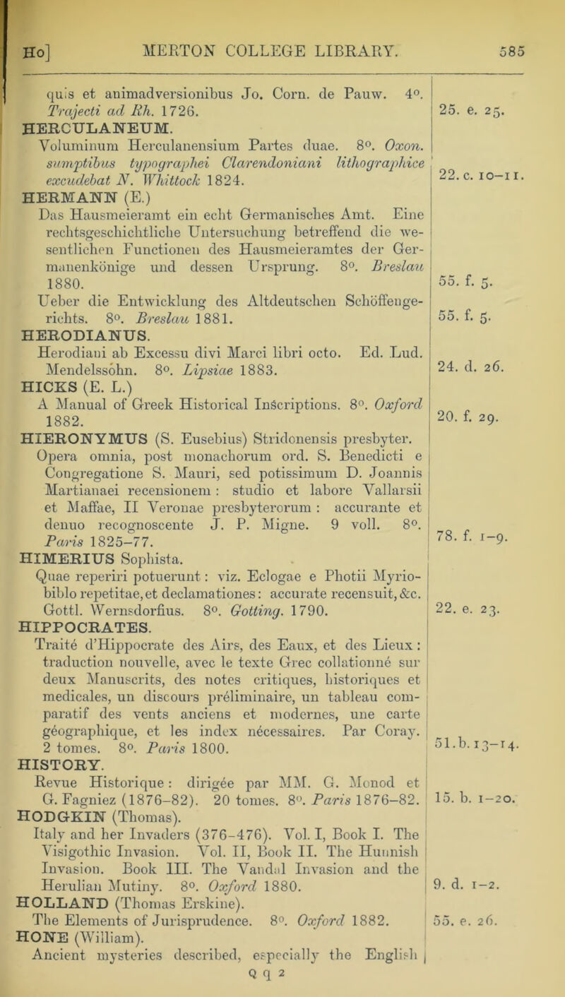 quls et animadversionibus Jo. Corn, de Pauw. 4°. Trajecti ad Rh. 1726. HERCULANEUM. Voluminum Herculanensium Partes duae. 8°. Oxon. sumptibus typographei Clarendoniani lithographice excudebat N. Whittock 1824. HERMANN (E.) Das Hausmeieramt ein edit Germanisclies Amt. Eine rechtsgeschichtliche Untersuchung betreffeud die we- sentlichen Functionen des Hausmeieramtes der Ger- manenkonige und clessen Ursprung. 8°. Breslau 1880. Ueber die Entwicklung des Altdeutsclien Schoffenge- richts. 8°. Breslau 1881. HERODIANUS. 25. e. 25. 22. c. 10-11. 55. f. 5. 55. f. 5. Herodiaui ab Excessu divi Marci libri octo. Ed. Lud. Mendelssohn. 8°. Lipsiae 1883. HICKS (E. L.) A Manual of Greek Historical Inscriptions. 8°. Oxford 1882. 24. d. 26. 20. f. 29. HIERONYMUS (S. Eusebius) Stridonensis presbyter. Opera omnia, post monachorum ord. S. Benedict! e Congregatione S. Mauri, sed potissimum D. Joannis Martianaei recensionem : studio et labore Yallarsii et Maffae, II Yeronae presbyterorum : accurante et denuo recognoscente J. P. Migne. 9 voll. 8°. Paris 1825-77. HIMERIUS Sophista. Quae reperiri potuerunt: viz. Eclogae e Pliotii Myrio- biblo repetitae,et declamationes: accurate recensuit, &c. Gotti. Wernsdorfius. 8°. Gotting. 1790. HIPPOCRATES. 78. f. 1-9. 22. e. 23. Traite d’Hippocrate des Airs, des Eaux, et des Lieux: traduction nouvelle, avec le texte Grec collationne sur deux Manuscrits, des notes critiques, bistoi'iques et medicales, un discours pr6liminaire, un tableau com- paratif des vents anciens et modernes, une carte g^ographique, et les index n^cessaires. Par Coray. 2 tomes. 8°. Paris 1800. 51. b. 13-14. HISTORY. Revue Historique: dirigee par MM. G. Monod et G. Fagniez (1876-82). 20 tomes. 8°. Paris 1876-82. 15. b. 1-20. HODGKIN (Thomas). Italy and her Invaders (376-476). Vol. I, Book I. The Visigothic Invasion. Vol. II, Book II. The Huunish Invasion. Book III. The Vandal Invasion and the Herulian Mutiny. 8°. Oxford 1880. 9. d. 1-2. HOLLAND (Thomas Erskine). The Elements of Jurisprudence. 8°. Oxford 1882. 55. e. 26. HONE (William). Ancient mysteries described, especially the English j Q q 2