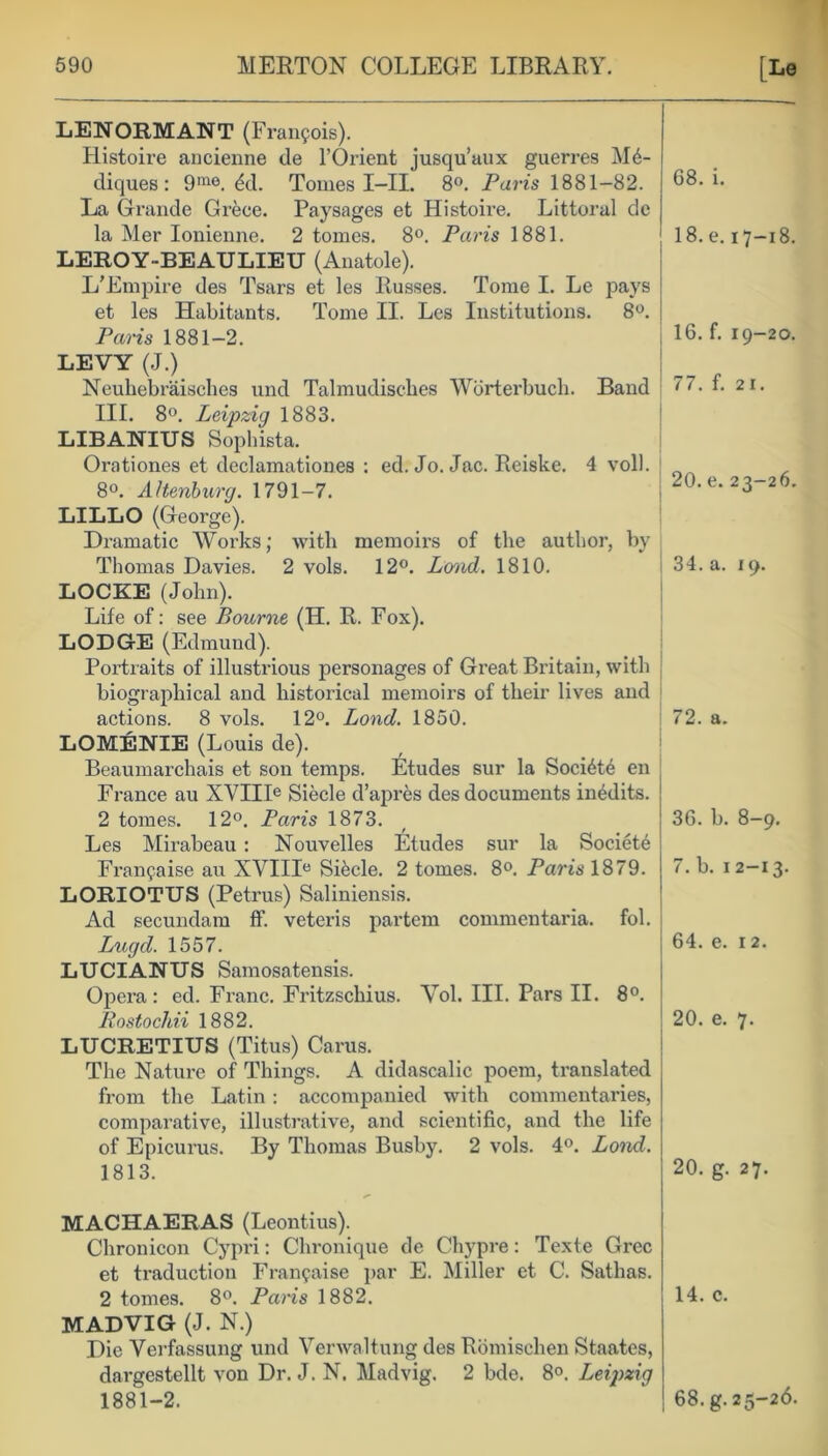 LENORMANT (Francois). Histoire ancienne de l’Orient jusqu’aux guerres M6- diques : 9me. 6d. Tomes I-II. 8°. Pam 1881-82. La Grande Grece. Paysages et Histoire. Littoral de la Mer Ionienne. 2 tomes. 8°. Paris 1881. LEROY-BEAULIEU (Anatole). L'Empire des Tsars et les Russes. Tome I. Le pays et les Habitants. Tome II. Les Institutions. 8°. Paris 1881-2. LEVY (J.) Neuhebraisches und Talmudiscbes Wbrterbuch. Band III. 8°. Leipzig 1883. LIBANIUS Sophista. Orationes et declamationes : ed. Jo. Jac. Reiske. 4 voll. 8°. AHenburg. 1791-7. LILLO (George). Dramatic Works; with memoirs of the author, by Thomas Davies. 2 vols. 12°. Loud. 1810. LOCKE (John). Life of: see Bourne (H. R. Fox). LODGE (Edmund). Portraits of illustrious personages of Great Britain, with biographical and historical memoirs of their lives and actions. 8 vols. 12°. Bond. 1850. LOMENIE (Louis de). Beaumarchais et son temps. Etudes sur la Soci6t6 en France au XVIIIe Siecle d’apres des documents in&lits. 2 tomes. 12°. Paris 1873. Les Mirabeau: Nouvelles Etudes sur la Society Franfaise au XVIIIe Sikcle. 2 tomes. 8°. Paris 1879. LORIOTUS (Petrus) Saliniensis. Ad secundam flf. veteris partem commentaria. fol. Lugd. 1557. LUCIANUS Samosatensis. Opera: ed. Franc. Eritzschius. Vol. III. Pars II. 8°. Rostochii 1882. LUCRETIUS (Titus) Carus. The Nature of Things. A didascalic poem, translated from the Latin: accompanied with commentaries, comparative, illustrative, and scientific, and the life of Epicurus. By Thomas Busby. 2 vols. 4°. Lond. 1813. 68. i. 18. e. 17-18. 16. f. 19-20. 77. f. 21. 20. e. 23-26. 34. a. 19. 72. a. 36. b. 8-9. 7. b. 1 2-13. 64. e. 12. 20. e. 7. 20. g. 27. MACHAERAS (Leontius). Chronicon Cypri: Chronique de Chypre: Texte Grec et traduction Fran^aise par E. Miller et C. Sathas. 2 tomes. 8°. Pans 1882. MADVIG (J. N.) Die Vei-fassung und Verwaltung des Romischen Staates, dargestellt von Dr. J. N. Madvig. 2 bde. 8°. Leipzig 14. c.