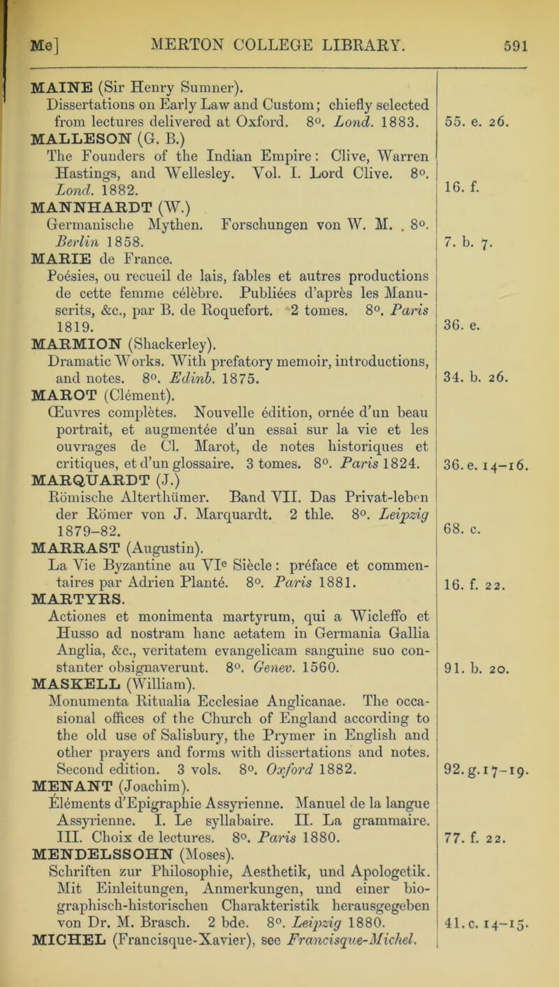 MAINE (Sir Henry Sumner). Dissertations on Early Law and Custom; chiefly selected from lectures delivered at Oxford. 8°. Lond. 1883. MALLESON (G. B.) The Founders of the Indian Empire: Clive, Warren Hastings, and Wellesley. Yol. I. Lord Clive. 8°. Lond. 1882. MANNHARDT (W.) Germanische Mythen. Forschungen von W. M. . 8°. Berlin 1858. MARIE de France. Poesies, ou recueil de lais, fables et autres productions de cette femme celebre. Publics d’apr&s les Manu- scrits, &c., par B. de Roquefort. *2 tomes. 8°. Paris 1819. MARMION (Shackerley). Dramatic W7orks. With prefatory memoir, introductions, and notes. 8°. Edinb. 1875. MAROT (Clement). CEuvres completes. Nouvelle edition, orn6e d’un beau portrait, et augments d’un essai sur la vie et les ouvrages de Cl. Mai’ot, de notes historiques et critiques, et d’un glossaire. 3 tomes. 8°. Paris 1824. MARQUARDT (J.) Romische Alterthiimer. Band VII. Das Privat-lebon der Rbmer von J. Marquardt. 2 thle. 8°. Leipzig 1879-82. 55. e. 26. 16. f. 7. b. 7. 36. e. 34. b. 26. 36. e. 14-16. 68. c. MARRAST (Augustin). La Vie Byzantine au VIe Siecle: preface et commen- tates par Adrien Plants. 8°. Paris 1881. MARTYRS. Actiones et monimenta martyrum, qui a Wicleffo et Husso ad nostrum banc aetatem in Germania Gallia Anglia, &c., veritatem evangelicam sanguine suo con- stanter obsignaverunt. 8°. Genev. 1560. MASKELL (William). Monumenta Ritualia Ecclesiae Anglicanae. The occa- sional offices of the Church of England according to the old use of Salisbury, the Prymer in English and other prayers and forms with dissertations and notes. Second edition. 3 vols. 8°. Oxford 1882. MENANT (Joachim). Elements d’Epigraphie Assyrienne. Manuel de la langue Assyrienne. I. Le syllabaire. II. La grammaire. III. Choix de lectures. 8°. Paris 1880. 16. f. 22. 91. b. 20. 92. g. 17-19- 77. f. 22. MENDELSSOHN (Moses). Sclmften zur Philosophic, Aesthetik, und Apologetik. Mit Einleitungen, Anmerkungen, und einer bio- graphisch-historischen Charakteristik herausgegeben von Dr. M. Brasch. 2 bde. 8°. Leipzig 1880. 41. c. 14-15. MICHEL (Francisque-Xavier), see Francisque-Michel. [