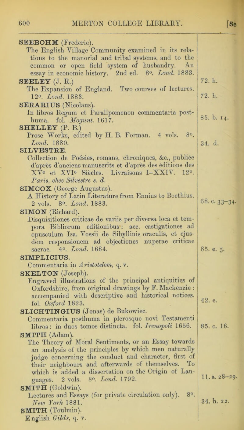 SEEBOHM (Frederic). The English Village Community examined in its rela- tions to the manorial and tribal systems, and to the common or open field system of husbandry. An essay in economic history. 2nd ed. 8°. Lond. 1883. SEELEY (J. R.) The Expansion of England. Two courses of lectures. 12o. Lond. 1883. SERARIUS (Nicolaus). In libros Regum et Paralipomenon commentaria post- hum a. fol. Mogunt. 1617. SHELLEY (P. B.) Prose Works, edited by II. B. Forman. 4 vols. 8°. Lond. 1880. SILVESTRE. Collection de Poesies, romans, chroniques, &c., publiee d’apres d'anciens manuscrits et d’aprks des editions des XVe et XVIe SRcles. Livraisons I-XXIV. 12°. Paris, chez Silvestre s. d. SIMCOX (George Augustus). A History of Latin Literature from Ennius to Boethius. 2 vols. 8°. Lond. 1883. SIMON (Richard). Disquisitiones criticae de variis per diversa loca et tem- pora Bibliorum editionibusu acc. castigationes ad opusculum Isa. Vossii de Sibyllinis oraculis, et ejus- dem responsionem ad objectiones nuperae criticae sacrae. 4°. Lond. 1684. SIMPLICIUS. Commentaria in Aristotelem, q. v. SKELTON (Joseph). Engraved illustrations of the principal antiquities of Oxfordshire, from original drawings by F. Mackenzie : j accompanied with descriptive and historical notices. | fol. Oxford 1823. SLICHTINGIUS (Jonas) de Bukowiec. Commentaria posthuma in plerosque novi Testamenti libros: in duos tomos distincta. fol. Irenopoli 1656. SMITH (Adam). The Theory of Moral Sentiments, or an Essay towards an analysis of the principles by which men naturally judge concerning the conduct and character, first of their neighbours and afterwards of themselves. To which is added a dissertation on the Origin of Lan- guages. 2 vols. 8°. Lond. 1792. SMITH (Goldwin). Lectures and Essays (for private circulation only). 8°. New York 1881. SMITH (Toulmin). English Gilds, q. v.