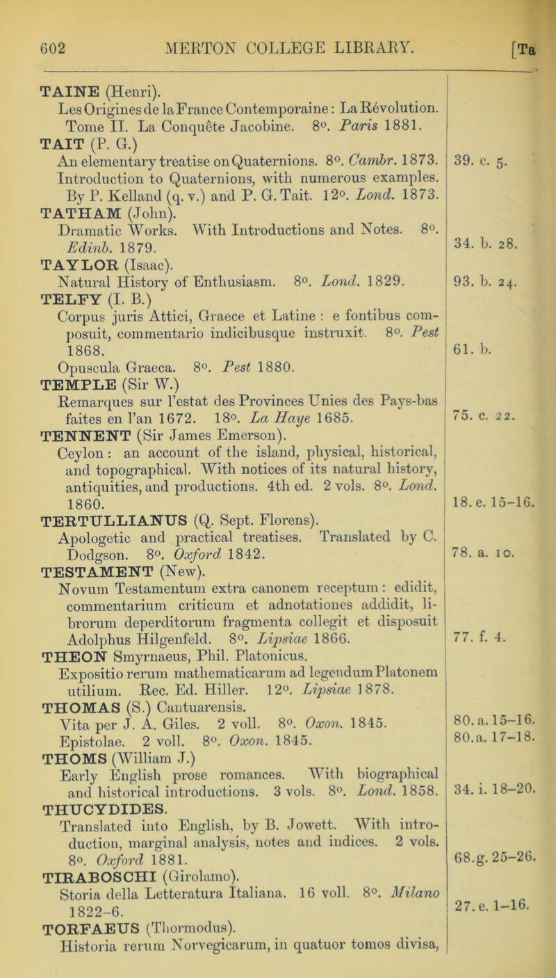 TAINE (Henri). LesOriginesde laFranceContemporaine: La Revolution. Tome II. La Conquete Jacobine. 8°. Paris 1881. TAIT (P. G.) An elementary treatise on Quaternions. 8°. Cambr. 1873. Introduction to Quaternions, with numerous examples. By P. Kelland (q. v.) and P. G. Tait. 12®. Loud. 1873. TATHAM (John). Dramatic Works. With Introductions and Notes. 8°. Edinb. 1879. TAYLOR (Isaac). Natural History of Enthusiasm. 8°. Lond. 1829. TELFY (I. B.) Corpus juris Attici, Graece et Latine : e fontibus com- posuit, commentario indicibusque instruxit. 8°. Pest j 1868. Opuscula Graeca. 8°. Pest 1880. TEMPLE (Sir W.) Remarques sur l’estat des Provinces Unies des Pays-bas faites en Fan 1672. 18°. La Haye 1685. TENNENT (Sir James Emerson). Ceylon : an account of the island, physical, historical, and topographical. With notices of its natural history, antiquities, and productions. 4th ed. 2 vols. 8°. Lond. 1860. TERTULLIANUS (Q. Sept. Florens). Apologetic and practical treatises. Translated by C. Dodgson. 8°. Oxford 1842. TESTAMENT (New). Novum Testamentum extra canonem receptum: edidit, commentarium criticum et adnotationes addidit, li- brorum deperditorum fragmenta collegit et disposuit Adolphus Hilgenfeld. 8°. Lij)siae 1866. THEON Smyrnaeus, Phil. Platonicus. Expositio rerum mathematicarum ad legendumPlatonem utilium. Rec. Ed. Hiller. 12°. Lipsiae 1878. THOMAS (S.) Cantuarensis. Vita per J. A. Giles. 2 voll. 8°. Oxon. 1845. Epistolae. 2 voll. 8°. Oxon. 1845. THOMS (William J.) Early English prose romances. With biographical and historical introductions. 3 vols. 8°. Lond. 1858. THUCYDIDES. Translated into English, by B. Jowett. With intro- duction, marginal analysis, notes and indices. 2 vols. 8°. Oxford 1881. TIRABOSCHI (Girolamo). Storia della Letteratura Italiana. 16 voll. 8°. Milano 1822-6. TORFAEUS (Thormodus). Historia rerum Norvegicarum, in quatuor tomos divisa, 39. c. 5. 34. b. 28. 93. b. 24. 61. b. 75. c. 22. 18. e. 15-16. 78. a. 10. 77. f. 4. 80. a. 15-16. 80. a. 17-18. 34. i. 18-20. 68.g. 25-26. 27. e. 1-16.