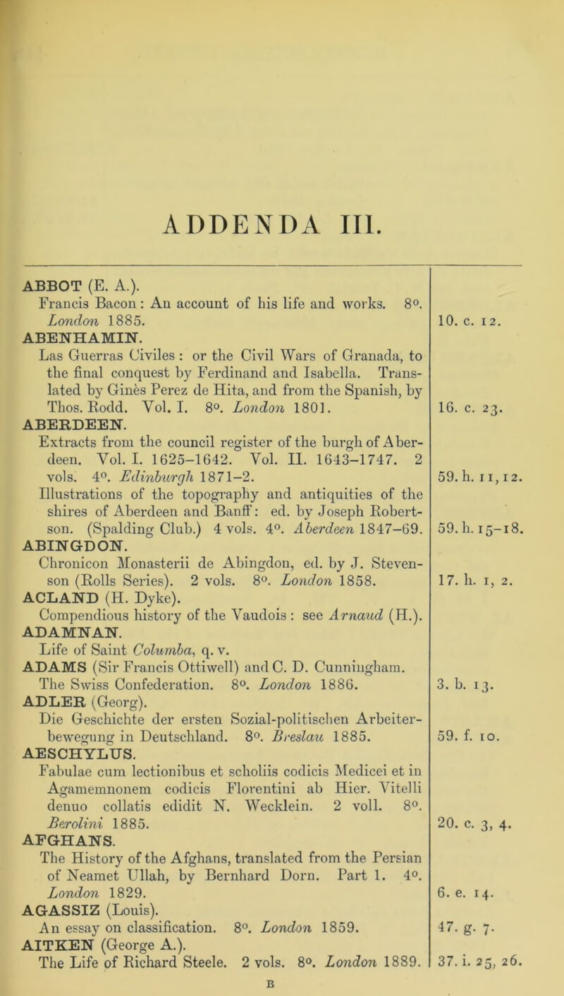 ADDENDA III. ABBOT (E. A.). Francis Bacon: An account of his life and works. 8°. London 1885. ci o T—4 ABENHAMIN. Las Guerras Civiles : or the Civil Wars of Granada, to the final conquest by Ferdinand and Isabella. Trans- lated by Gines Perez de Hita, and from the Spanish, by Thos. Rodd. Vol. I. 8°. London 1801. 16. c. 23. ABERDEEN. Extracts from the council register of the burgh of Aber- deen. Vol. I. 1625-1642. Vol. II. 1643-1747. 2 vols. 4°. Edinburgh 1871-2. 59. h. 11,12. Illustrations of the topography and antiquities of the shires of Aberdeen and Banff: ed. by Joseph Robert- son. (Spalding Club.) 4 vols. 4°. Aberdeen 1847-69. 59. h. 15-18. ABINGDON. Chx-onicon Monasterii de Abingdon, ed. by J. Steven- son (Rolls Series). 2 vols. 8°. London 1858. 17. h. 1, 2. ACLAND (H. Dyke). Compendious history of the Vaudois : see Arnaud (H.). ADAMNAN. Life of Saint Columba, q. v. ADAMS (Sir Francis Ottiwell) and C. D. Cunningham. The Swiss Confederation. 8°. London 1886. 3. b. 13. ADLER (Georg). Die Geschichte der ersten Sozial-politischen Ai'beiter- bewegung in Deutschland. 8°. Breslau 1885. 59. f. 10. AESCHYLUS. Fabulae cum lectionibus et scholiis codicis Medicei et in Agamemnonem codicis Florentini ab Hier. Vitelli denuo collatis edidit N. Wecklein. 2 voll. 8°. Berolini 1885. 20. c. 3, 4. AFGHANS. The History of the Afghans, translated from the Persian of Neamet Ullah, by Bernhard Dorn. Part 1. 4°. London 1829. 6. e. 14. AGASSIZ (Louis). An essay on classification. 8°. London 1859. 47. g. 7. AITKEN (George A.). The Life of Richard Steele. 2 vols. 8°. London 1889. 37. i. 25, 26. B