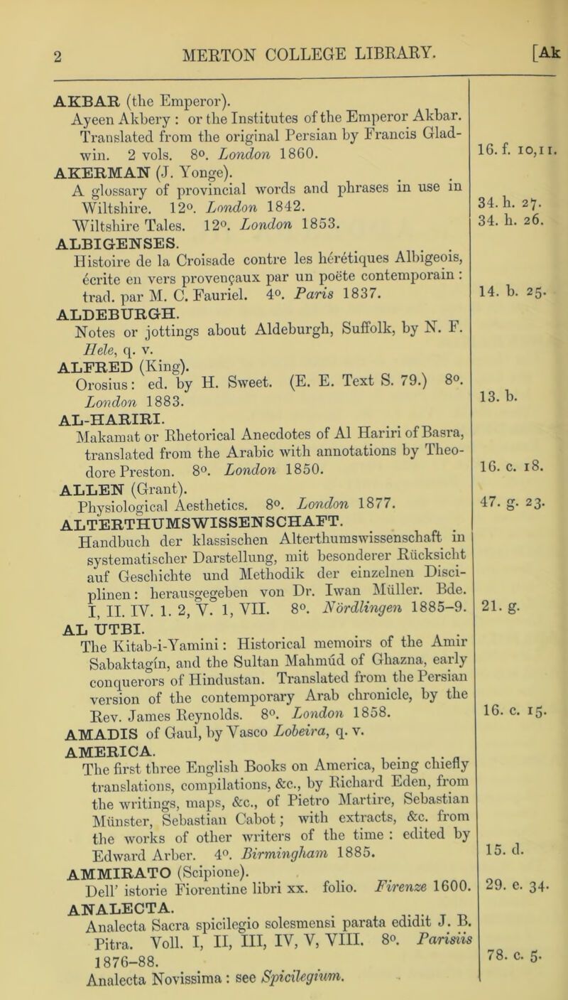 AKBAR (the Emperor). Ayeen Akbery : or the Institutes of the Emperor Akbar. Translated from the original Persian by Francis Glad- win. 2 vols. 8°. London 1860. AKERMAN (J. Yonge). A glossary of provincial words and phrases in use in Wiltshire. 12°. London 1842. Wiltshire Tales. 12°. London 1853. ALBIGENSES. . . Histoire de la Croisade contre les heretiques Albigeois, ecrite en vers proven^aux par un poete contemporain: trad, par M. C. Fauriel. 4°. Paris 1837. ALDEBURGH. Notes or jottings about Aldeburgh, Suffolk, by N. F. 7/eZe, q. v. ALFRED (King). Orosius: ed. by H. Sweet. (E. E. Text S. 79.) 8°. London 1883. AL-HARIRI. Makamat or Rhetorical Anecdotes of A1 Harm of Basra, translated from the Arabic with annotations by Theo- dore Preston. 8°. London 1850. ALLEN (Grant). Physiological Aesthetics. 8°. London 1877. ALTERTHUMSWISSENSCHAFT. Handbuch der klassischen Alterthumswissenschaft in systematischer Darstellung, mit besonderer Riicksiclit auf Geschichte und Methodik der einzelneu Disci- plinen: herausgegeben von Dr. Iwan Muller. Bde. I, II. IV. 1. 2, Y. 1, VII. 8°. Nordlingen 1885-9. AL TJTBI. . i . The Kitab-i-Yamini: Historical memoirs of the Amir Sabaktagin, and the Sultan Mahmud of Ghazna, early conquerors of Hindustan. Translated from the Persian version of the contemporary Arab chronicle, by the Rev. James Reynolds. 8°. London 1858. AMADIS of Gaul, by Vasco Lobeira, q. v. AMERICA. . The first three English Books on America, being cliiefiy translations, compilations, &c., by Richard Eden, fiom the writings, maps, &c., of Pietro Martire, Sebastian Munster, Sebastian Cabot; with extracts, &c. from the works of other writers of the time : edited by Edward Arber. 4°. Birmingham 1885. AMMIRATO (Scipione). Dell’ istorie Florentine libri xx. folio. Firenze 1600. ANALECTA. Analecta Sacra spicilegio solesmensi parata edidit J. B. Pitra. Voll. I, II, HI, IY, V, VIII. 8°. Parisiis 1876-88. Analecta Novissima : see Spicilegium. 16. f. io,i r. 34. h. 27. 34. li. 26. 14. b. 25. 13. b. 16. c. 18. 47. g. 23. 21. g. 16. c. 15. 15. d. 29. e. 34. 78. c. 5.