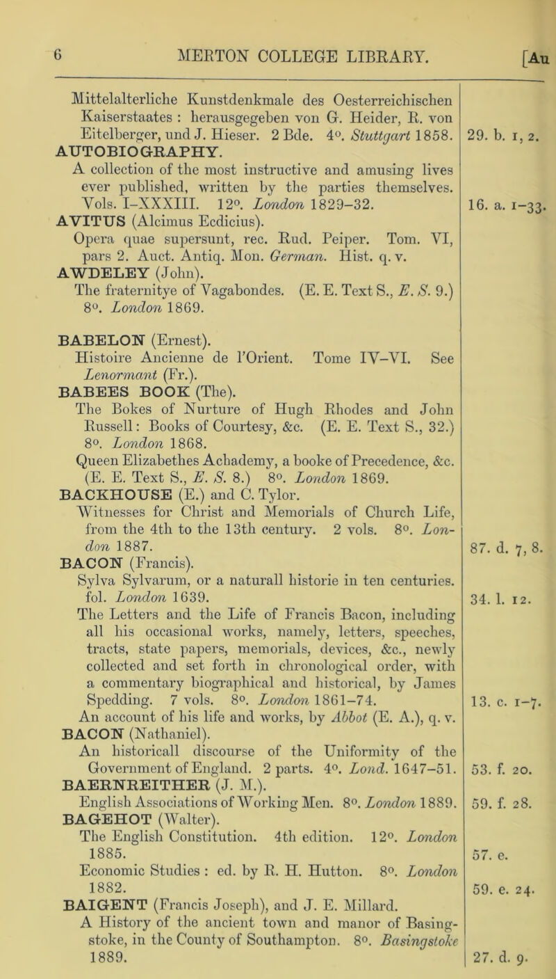 Mittelalterliche Kunstdenkmale des Oesterreichisclien Kaiserstaates : herausgegeben von G. Heider, R. von Eitelberger, und J. Hieser. 2 Bde. 4°. Stuttgart 1858. AUTOBIOGRAPHY. A collection of the most instructive and amusing lives ever published, written by the parties themselves. Yols. I-XXXIII. 12°. London 1829-32. AVITUS (Alcimus Ecdicius). Opera quae supersunt, rec. Rud. Peiper. Tom. VI, pars 2. Auct. Antiq. Mon. German. Hist. q. v. AWDELEY (John). The fraternitye of Vagabondes. (E. E. Text S., E. S. 9.) 8°. London 1869. BABELON (Ernest). Histoire Ancienne cle l’Orient. Tome IV—VI. See Lenormant (Fr.). BABEES BOOK (The). The Bokes of Nurture of Hugh Rhodes and John Russell: Books of Courtesy, &c. (E. E. Text S., 32.) 8°. London 1868. Queen Elizabethes Achademy, a booke of Precedence, &c. (E. E. Text S., E. S. 8.) 8°. London 1869. BACKHOUSE (E.) and C. Tylor. Witnesses for Christ and Memorials of Church Life, from the 4th to the 13th century. 2 vols. 8°. Lon- don 1887. BACON (Francis). Sylva Sylvarum, or a naturall histone in ten centuries, fol. London 1639. The Letters and the Life of Francis Bacon, including all his occasional works, namely, letters, speeches, tracts, state papers, memorials, devices, &c., newly collected and set forth in chronological order, with a commentary biographical and historical, by James Speckling. 7 vols. 8°. London 1861-74. An account of his life and works, by Abbot (E. A.), q. v. BACON (Nathaniel). An historicall discourse of the Uniformity of the Government of England. 2 parts. 4°. Lond. 1647-51. BAERNREITHER (J. M.). English Associations of Working Men. 8°. London 1889. BAGEHOT (Walter). The English Constitution. 4th edition. 12°. London 1885. Economic Studies : ed. by R. H. Hutton. 8°. London 1882. BAIGENT (Francis Joseph), and J. E. Millard. A History of the ancient town and manor of Basing- stoke, in the County of Southampton. 8°. Basingstoke 1889.