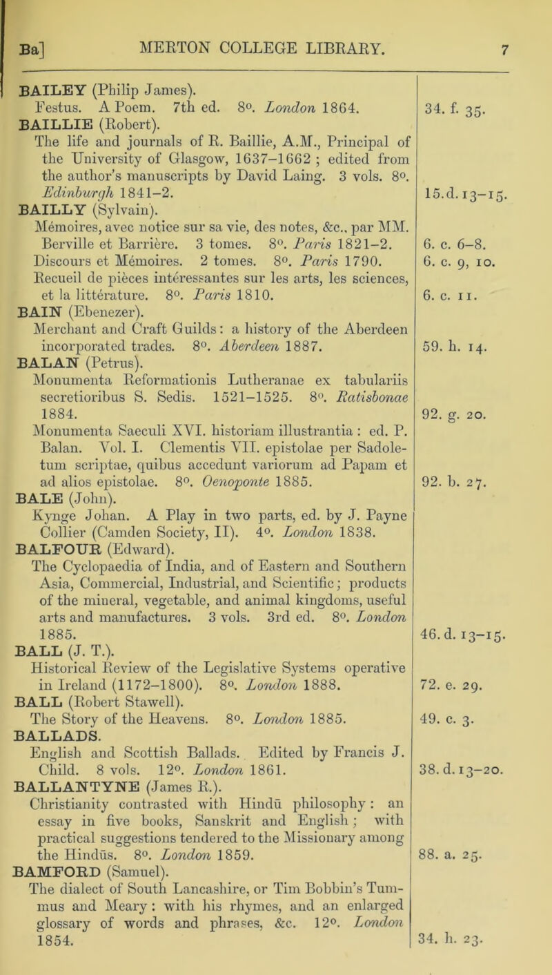 BAILEY (Philip James). Eestus. A Poem. 7th ed. 8°. London 18G4. BAILLIE (Robert). The life and journals of R. Baillie, A.IT., Principal of the University of Glasgow, 1637-1GG2 ; edited from the author’s manuscripts by David Laing. 3 vols. 8°. Edinburgh 1841-2. BAILLY (Sylvain). Memoires, avec notice sur sa vie, des notes, &c.. par MM. Berville et Barriere. 3 tomes. 8°. Paris 1821-2. Discours et Memoires. 2 tomes. 8°. Paris 1790. Recueil de pieces interessantes sur les arts, les sciences, et la litterature. 8°. Palis 1810. BAIN (Ebenezer). Merchant and Craft Guilds: a history of the Aberdeen incorporated trades. 8°. Aberdeen 1887. BALAN (Petrus). Monumenta Reformationis Lutheranae ex tabulariis secretioribus S. Sedis. 1521-1525. 8°. Ratisbonae 1884. Monumenta Saeculi XYI. historiam illustrantia : ed. P. Balan. Yol. I. dementis YII. ej)istolae per Sadole- tum scriptae, quihus accedunt variorum ad Papam et ad alios epistolae. 8°. Oenoponte 1885. BALE (John). Kynge Johan. A Play in two parts, ed. by J. Payne Collier (Camden Society, II). 4°. London 1838. BALFOUR (Edward). The Cyclopaedia of India, and of Eastern and Southern Asia, Commercial, Industrial, and Scientific; products of the mineral, vegetable, and animal kingdoms, useful arts and manufactures. 3 vols. 3rd ed. 8°. London 1885. BALL (J. T.). Historical Review of the Legislative Systems operative in Ireland (1172-1800). 8°. London 1888. BALL (Robert Stawell). The Story of the Heavens. 8°. London 1885. BALLADS. English and Scottish Ballads. Edited by Francis J. Child. 8 vols. 12°. London 1861. BALLANTYNE (James R.). Christianity contrasted with Hindu philosophy: an essay in five books, Sanskrit and English ; with practical suggestions tendered to the Missionary among the Hindus. 8°. London 1859. BAMFORD (Samuel). The dialect of South Lancashire, or Tim Bobbin’s Tum- mus and Meary: with his rhymes, and an enlarged glossary of words and phrases, &c. 12°. London 1854. 34. f. 35. 15.d. 13-15. 6. c. 6-8. G. c. 9, 10. 6. c. 11. 59. h. 14. 92. g. 20. 92. b. 27. 46. d. 13-15. 72. e. 29. 49. c. 3. 38. d. 13-20. 88. a. 25. 34. h. 23.