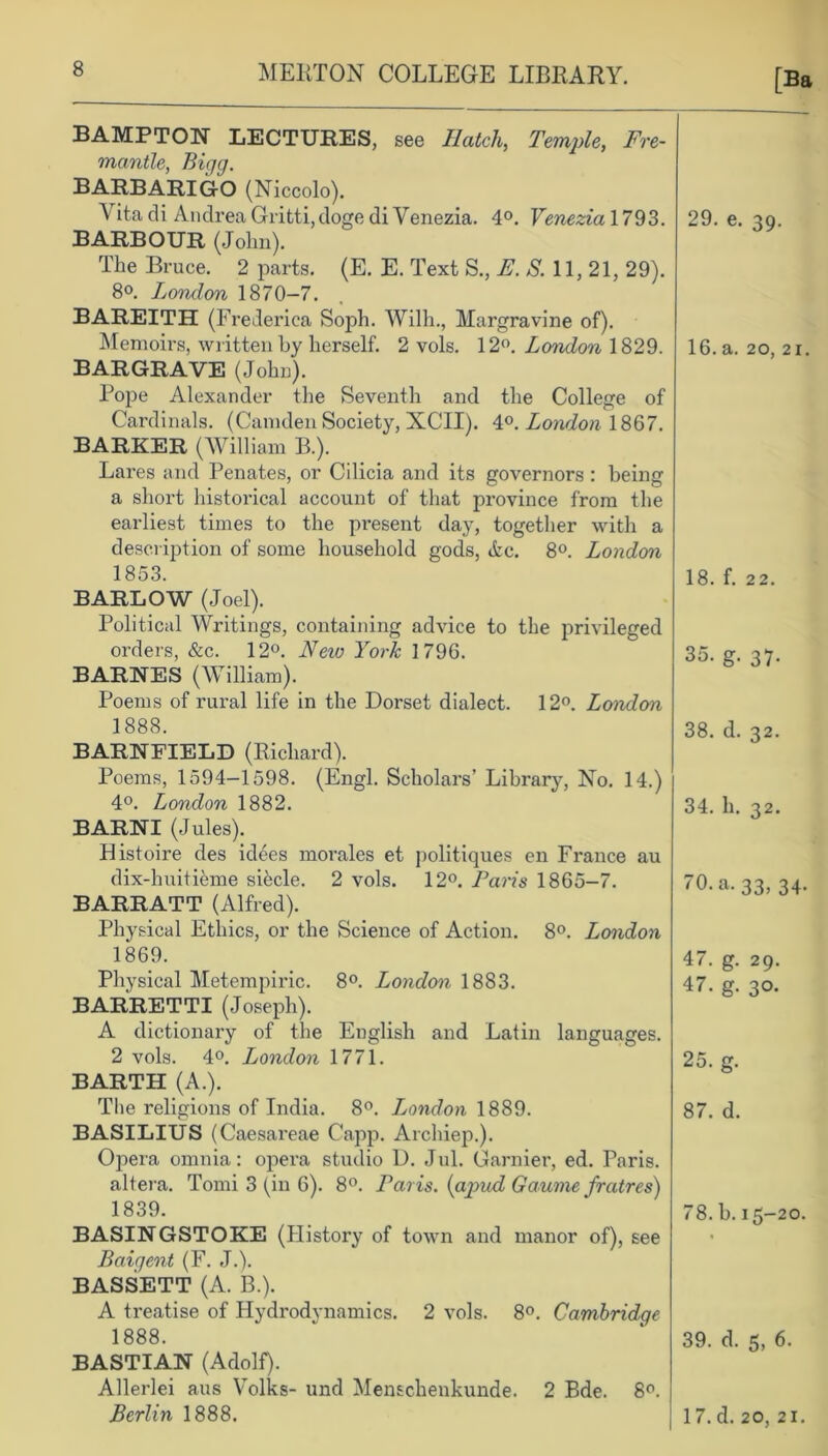 [Ba BAMPTON LECTURES, see Hatch, Temple, Fre- mantle, Bigg. BARBARIGO (Niccolo). Vita di Andrea Gritti,doge di Venezia. 4°. Venezia 1793. BARBOUR (Jolm). The Bruce. 2 parts. (E. E. Text S., E. S. 11, 21, 29). 8o. London 1870-7. BAREITH (Frederica Soph. Willi., Margravine of). Memoirs, written by herself. 2 vols. 12°. London 1829. BARGRAVE (John). Pope Alexander the Seventh and the College of Cardinals. (Camden Society, XCII). 4°. London 1867. BARKER (William B.). Lares and Penates, or Cilicia and its governors : being a short historical account of that province from the earliest times to the present day, together with a description of some household gods, Ac. 8°. London 1853. BARLOW (Joel). Political Writings, containing advice to the privileged orders, &c. 12°. Neto York 1796. BARNES (William). Poems of rural life in the Dorset dialect. 12°. Londem 1888. BARNFIELD (Richard). Poems, 1594-1598. (Engl. Scholars’ Library, No. 14.) 4°. London 1882. BARNI (Jules). Bistoire des idees morales et politiques en France au dix-huitieme sifecle. 2 vols. 12°. Paris 1865-7. BARRATT (Alfred). Physical Ethics, or the Science of Action. 8°. London 1869. Physical Metempiric. 8°. London 1883. BARRETTI (Joseph). A dictionary of the English and Latin languages. 2 vols. 4°. London 1771. BARTH (A.). The religions of India. 8°. Tjondon 1889. BASILIUS (Caesareae Capp. Archiep.). Opera omnia: opera studio D. Jul. Gamier, ed. Paris, altera. Tomi 3 (in 6). 8°. Paris. (apud Gaume fratres) 1839. BASINGSTOKE (History of town and manor of), see Baigent (F. J.). BASSETT (A. B.). A treatise of Hydrodynamics. 2 vols. 8°. Cambridge 1888. BASTIAN (Adolf). Allerlei aus Volks- und Menschenkunde. 2 Bde. 8°. Berlin 1888. 29. e. 39. 16. a. 20, 21. 18. f. 22. 35. g. 37. 38. d. 32. 34. h. 32. 70. a. 33, 34 47. g. 29. 47. g. 30. 25. g. 87. d. 78. b. 15-20. 39. d. 5, 6. 17. d. 20, 21.