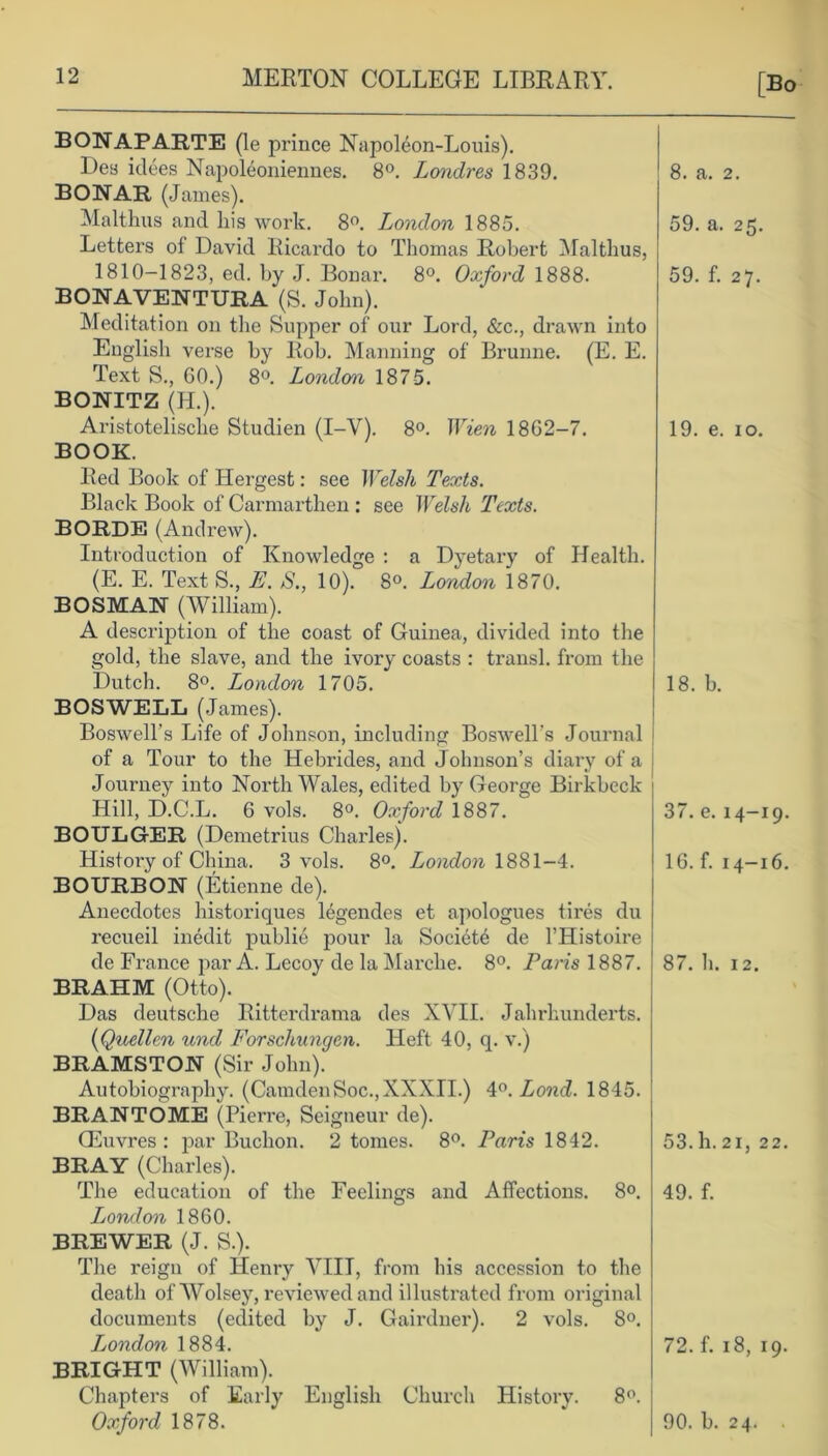 [Bo BONAPARTE (le prince Napoleon-Louis). Des idees Napoleoniennes. 8°. Londres 1839. BONAR (James). Malthas and his work. 8°. London 1885. Letters of David Ricardo to Thomas Robert Malthus, 1810-1823, ed. by J. Bonar. 8°. Oxford 1888. BONAVENTURA‘(S. John). Meditation on the Supper of our Lord, &c., drawn into English verse by Rob. Manning of Brunne. (E. E. Text S., 60.) 8°. London, 1875. BONITZ (H.). Aristotelisclie Studien (I-V). 8°. Wien 1862-7. BOOK. Red Book of Hergest: see Welsh Texts. Black Book of Carmarthen : see Welsh Texts. BORDE (Andrew). Introduction of Knowledge : a Dyetary of Health. (E. E. Text S., E. S., 10). 8°. London 1870. BOSMAN (William). A description of the coast of Guinea, divided into the gold, the slave, and the ivory coasts : transl. from the Dutch. 8°. London 1705. BOSWELL (James). Boswell’s Life of Johnson, including Boswell's Journal of a Tour to the Hebrides, and Johnson’s diary of a Journey into North Wales, edited by George Birkbeck Hill, D.C.L. 6 vols. 8°. Oxford 1887. BOULGER (Demetrius Charles). Histoiy of China. 3 vols. 8°. London 1881-4. BOURBON (Etienne de). Anecdotes historiques legendes et apologues tires du recueil inedit publie pour la Society de l’Histoire de France par A. Lecoy de la Marche. 8°. Paris 1887. BRAHM (Otto). Das deutsche Ritterdrama des XVII. Jahrhunderts. (Quellen und Forschungen. Heft 40, q. v.) BRAMSTON (Sir John). Autobiography. (CamdenSoc.,XXXII.) 4°. Lond. 1845. BRANTOME (Pierre, Seigneur de). CEuvres : par Buchon. 2 tomes. 8°. Paris 1842. BRAY (Charles). The education of the Feelings and Affections. 8°. London 1860. BREWER (J. S.). The reign of Henry VIIT, from his accession to the death of Wolsey, reviewed and illustrated from original documents (edited by J. Gairdner). 2 vols. 8°. Ljondon 1884. BRIGHT (William). Chapters of Early English Church History. 8°. 8. a. 2. 59. a. 25. 59. f. 27. 19. e. 10. 18. b. 37. e. 14-19. 16. f. 14-16. 87. h. 12. 53. h. 21, 22. 49. f. 72. f. 18, 19.