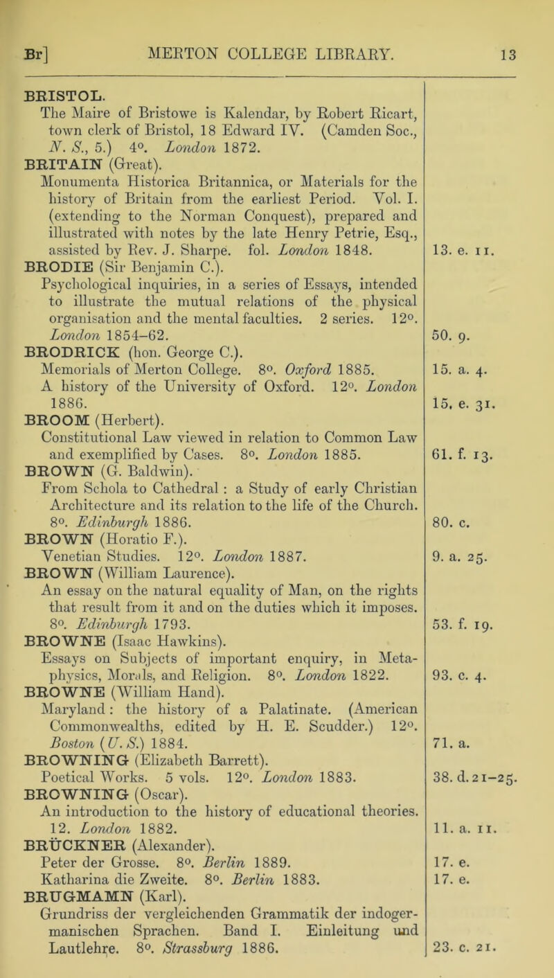 BRISTOL. The Maire of Bristowe is Kalendar, by Robert Ricart, town clerk of Bristol, 18 Edward IV. (Camden Soc., N. S., 5.) 4°. London 1872. BRITAIN (G reat). Monumenta Historica Britannica, or Materials for the history of Britain from the earliest Period. Vol. I. (extending to the Norman Conquest), prepared and illustrated with notes by the late Henry Petrie, Esq., assisted by Rev. J. Sharpe, fol. London 1848. BRODIE (Sir Benjamin C'.). Psychological inquiries, in a series of Essays, intended to illustrate the mutual relations of the physical organisation and the mental faculties. 2 series. 12°. London 1854-62. BRODRICK (hon. George C.). Memorials of Merton College. 8°. Oxford 1885. A history of the University of Oxford. 12°. London 1886. BROOM (Herbert). Constitutional Law viewed in relation to Common Law and exemplified by Cases. 8°. London 1885. BROWN (G. Baldwin). From Schola to Cathedral : a Study of early Christian Architecture and its relation to the life of the Church. 8°. Edinburgh 1886. BROWN (Horatio F.). Venetian Studies. 12°. London 1887. BROWN (William Laurence). An essay on the natural equality of Man, on the rights that result from it and on the duties which it imposes. 8°. Edinburgh 1793. BROWNE (Isaac Hawkins). Essays on Subjects of important enquiry, in Meta- physics, Morals, and Religion. 8°. London 1822. BROWNE (William Hand). Maryland: the history of a Palatinate. (American Commonwealths, edited by H. E. Scudder.) 12°. Boston (U. S.) 1884. BROWNING (Elizabeth Barrett). Poetical Works. 5 vols. 12°. London 1883. BROWNING (Oscar). An introduction to the history of educational theories. 12. London 1882. BRUCKNER (Alexander). Peter der Grosse. 8°. Berlin 1889. Katharina die Zweite. 8°. Berlin 1883. BRUGMAMN (Karl). Grundriss der vergleichenden Grammatik der indoger- manischen Sprachen. Band I. Einleitung und 13. e. 11. 50. 9. 15. a. 4. 15. e. 31. 61. f. 13. 80. c. 9. a. 25. 53. f. 19. 93. c. 4. 71. a. 38. d. 21-25. 11. a. 11. 17. e. 17. e.