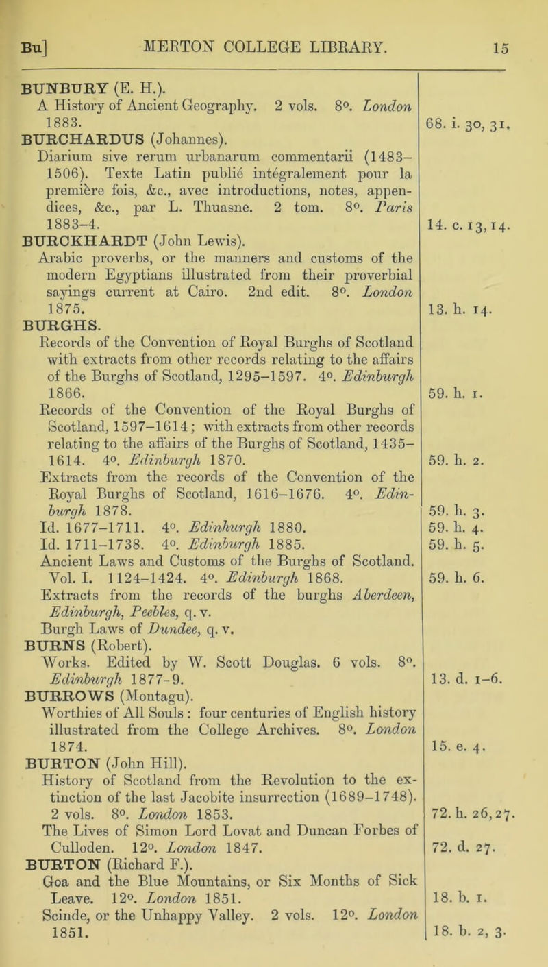 BUNBURY (E. H.). A History of Ancient Geography. 2 vols. 8°. London 1883. BURCHARDUS (Johannes). Diarium sive rerum urhanarum commentarii (1483— 1506). Texte Latin public integralement pour la premiere fois, &c., avec introductions, notes, appen- dices, &c., par L. Thuasne. 2 tom. 8°. Paris 1883-4. BURCKHARDT (John Lewis). Arabic proverbs, or the manners and customs of the modern Egyptians illustrated from their proverbial sayings current at Cairo. 2nd edit. 8°. London 1875. BURGHS. Records of the Convention of Royal Burghs of Scotland with extracts from other records relating to the affairs of the Burghs of Scotland, 1295-1597. 4°. Edinburgh 1866. Records of the Convention of the Royal Burghs of Scotland, 1597-1614 ; with extracts from other recoi’ds relating to the affairs of the Burghs of Scotland, 1435- 1614. 4°. Edinburgh 1870. Extracts from the records of the Convention of the Royal Burghs of Scotland, 1616-1676. 4°. Edin- burgh 1878. Id. 1677-1711. 4°. Edinburgh 1880. Id. 1711-1738. 4°. Edinburgh 1885. Ancient Laws and Customs of the Burghs of Scotland. Yol. I. 1124-1424. 4°. Edinburgh 1868. Extracts from the records of the burghs Aberdeen, Edinburgh, Peebles, q. v. Burgh Laws of Dundee, q. v. BURNS (Robert). Works. Edited by W. Scott Douglas. 6 vols. 8°. E dinburgh 1877-9. BURROWS (Montagu). Worthies of All Souls : four centuries of English history illustrated from the College Archives. 8°. London 1874. BURTON (John Hill). History of Scotland from the Revolution to the ex- tinction of the last Jacobite insurrection (1689-1748). 2 vols. 8°. London 1853. The Lives of Simon Lord Lovat and Duncan Forbes of Culloden. 12°. London 1847. BURTON (Richard F.). Goa and the Blue Mountains, or Six Months of Sick Leave. 12°. London 1851. Scinde, or the Unhappy Valley. 2 vols. 12°. London 1851. 68. i. 30, 31. 14. c. 13,14. 13. h. 14. 59. h. 1. 59. h. 2. 59. h. 3. 59. h. 4. 59. h. 5. 59. h. 6. 13. d. 1-6. 15. e. 4. 72. h. 26,27. 72. d. 27. 18. b. 1. 18. b. 2, 3.