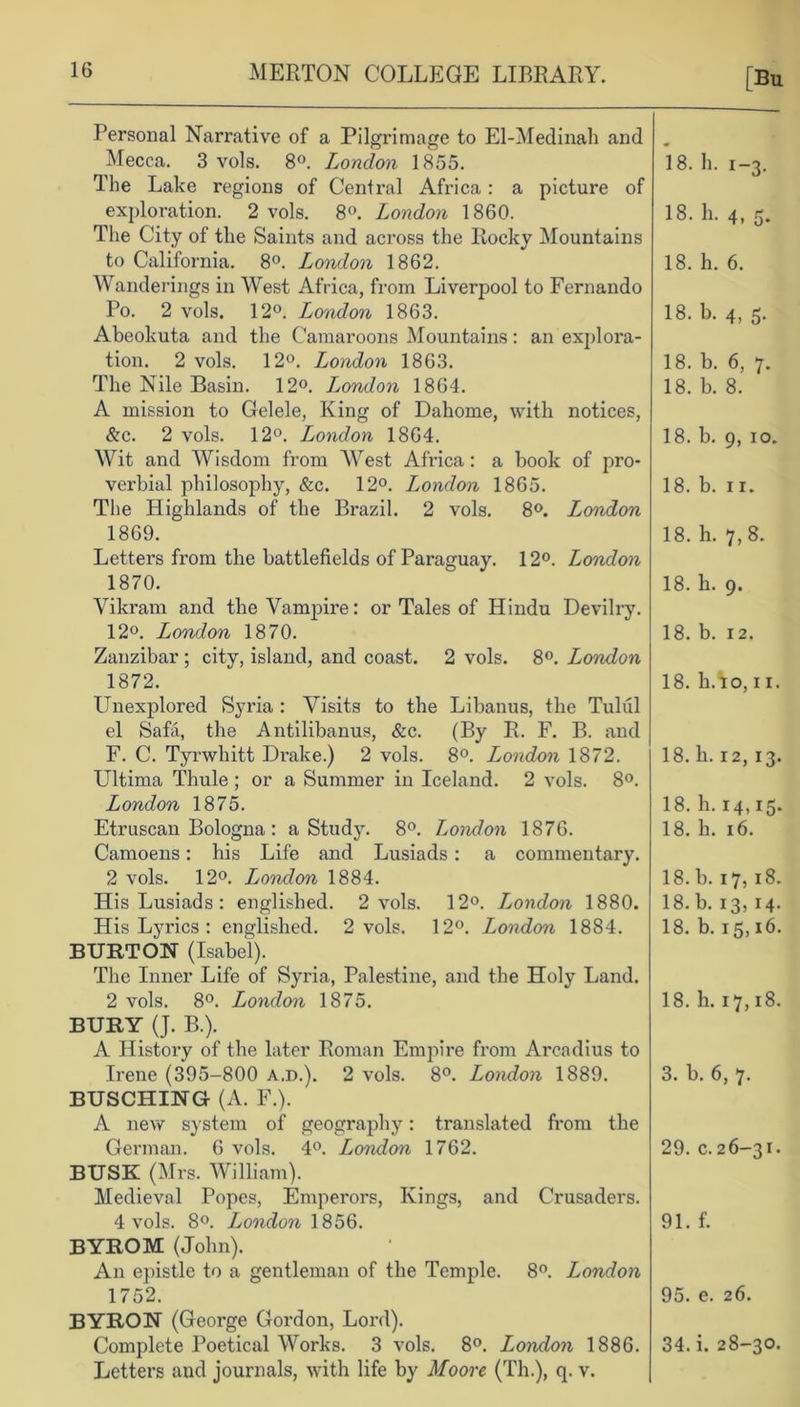 [Bu Personal Narrative of a Pilgrimage to El-Medinah and Mecca. 3 vols. 8H. London 1855. The Lake regions of Central Africa: a picture of exploration. 2 vols. 8°. London 1860. The City of the Saints and across the Rocky Mountains to California. 8°. London 1862. Wanderings in West Africa, from Liverpool to Fernando Po. 2 vols. 12°. London 1863. Abeokuta and the Camaroons Mountains: an explora- tion. 2 vols. 12°. London 1863. The Nile Basin. 12°. London 1864. A mission to Gelele, King of Dahome, with notices, &c. 2 vols. 12°. London 1864. Wit and Wisdom from Wrest Africa: a book of pro- verbial philosophy, &c. 12°. London 1865. The Highlands of the Brazil. 2 vols. 8°. Ljondon 1869. Letters from the battlefields of Paraguay. 12°. London 1870. Vikram and the Vampire: or Tales of Hindu Devilry. 12°. London 1870. Zanzibar ; city, island, and coast. 2 vols. 8°. London 1872. Unexplored Syria : Visits to the Libanus, the Tuliil el Safa, the Antilibanus, &c. (By R. F. B. and F. C. Tyrwhitt Drake.) 2 vols. 8°. London 1872. Ultima Thule ; or a Summer in Iceland. 2 vols. 8°. London 1875. Etruscan Bologna : a Study. 8°. London 1876. Camoens: his Life and Lusiads: a commentary. 2 vols. 12°. London 1884. His Lusiads : englished. 2 vols. 12°. Ljondon 1880. His Lyrics : englished. 2 vols. 12°. London 1884. BURTON (Isabel). The Inner Life of Syria, Palestine, and the Holy Land. 2 vols. 8°. London 1875. BURY (J. B.). A History of the later Roman Empire from Arcadius to Irene (395-800 a.d.). 2 vols. 8°. London 1889. BUSCHING (A. F.). A new system of geography: translated from the German. 6 vols. 4°. Ljondon 1762. BUSK (Mrs. William). Medieval Popes, Emperors, Kings, and Crusaders. 4 vols. 8°. London 1856. BYROM (John). An epistle to a gentleman of the Temple. 8°. London 1752. BYRON (George Gordon, Lord). Complete Poetical Works. 3 vols. 8°. London 1886. Letters and journals, with life by Moore (Th.), q. v. 18. h. 1-3. 18. h. 4, 5. 18. h. 6. 18. b. 4, 5. 18. b. 6, 7. 18. b. 8. 18. b. 9, 10. 18. b. 1 r. 18. h. 7,8. 18. h. 9. 18. b. 12. 18. hAo, 11. 18. h. 12, 13. 18. h. 14,15. 18. h. 16. 18. b. 17, 18. 18. b. 13, 14- 18. b. 15,16. 18. h. 17,18. 3. b. 6, 7. 29. c. 26-31. 91. f. 95. e. 26. 34. i. 28-30.