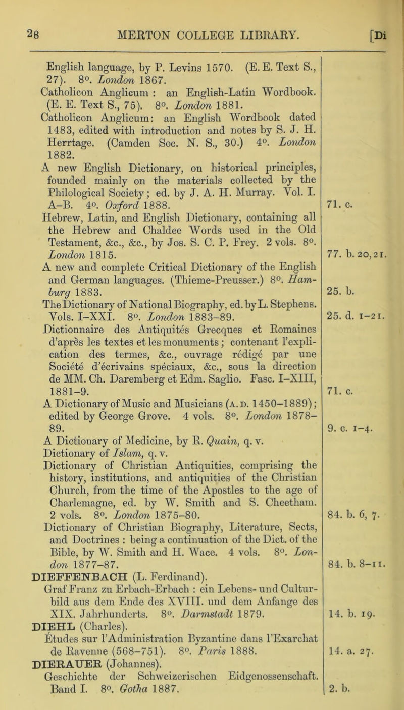 English language, by P. Levins 1570. (E. E. Text S., 27). 8°. London 18G7. Catholicon Anglicum : an Englieh-Latin Wordbook. (E. E. Text S., 75). 8°. London 1881. Catholicon Anglicum: an English Wordbook dated 1483, edited with introduction and notes by S. J. H. Herrtage. (Camden Soc. N. S., 30.) 4°. London 1882. A new English Dictionary, on historical principles, founded mainly on the materials collected by the Philological Society; ed. by J. A. H. Murray. Yol. I. A-B. 4o. Oxford 1888. Plebrew, Latin, and English Dictionary, containing all the Hebrew and Chaldee Words used in the Old Testament, &c., &c., by Jos. S. C. P. Frey. 2 vols. 8°. London 1815. A new and complete Critical Dictionary of the English and German languages. (Thieme-Preusser.) 8°. Ham- burg 1883. The Dictionary of National Biography, ed. by L. Stephens. Vols. I-XXI. 8°. London 1883-89. Dictionnaire des Antiquites Grecques et Romaiues d’apres les textes et les monuments; contenant Impli- cation des termes, &c., ouvrage redig6 par une Societe d’^crivains sp^ciaux, &c., sous la direction de MM. Ch. Daremberg et Edm. Saglio. Fasc. I—XIII, 1881-9. A Dictionary of Music and Musicians (a.d. 1450-1889); edited by George Grove. 4 vols. 8°. London 1878- 89. A Dictionary of Medicine, by R. Quain, q. v. Dictionary of Islam, q. v. Dictionary of Christian Antiquities, comprising the history, institutions, and antiquities of the Christian Church, from the time of the Apostles to the age of Charlemagne, ed. by W. Smith and S. Cheetham. 2 vols. 8°. London 1875-80. Dictionary of Christian Biography, Literature, Sects, and Doctrines : being a continuation of the Diet, of the Bible, by W. Smith and H. Wace. 4 vols. 8°. Lon- don 1877-87. DIEFFENBACH (L. Ferdinand). Graf Franz zu Erbach-Erbach : ein Lebens-und Cultur- bild aus dem Ende des XVIII. und dem Anfange des XIX. Jahrhunderts. 8°. Darmstadt 1879. DIEHL (Charles). Etudes sur FAdministration Byzantine dans l’Exarchat de Ravenne (568-751). 8°. Paris 1888. DIERAUER (Johannes). Geschichte der Schweizerischen Eidgenossenschaft. Band I. 8°. Gotha 1887. 71. c. 77. b. 25. b. 25. d. 71. c. 9. c. ] 84. b. 84. b. 14. b. 14. a. 2. b. 20,21. 1—2 I. -4- 6, 7. 8-i i. 19. 27.