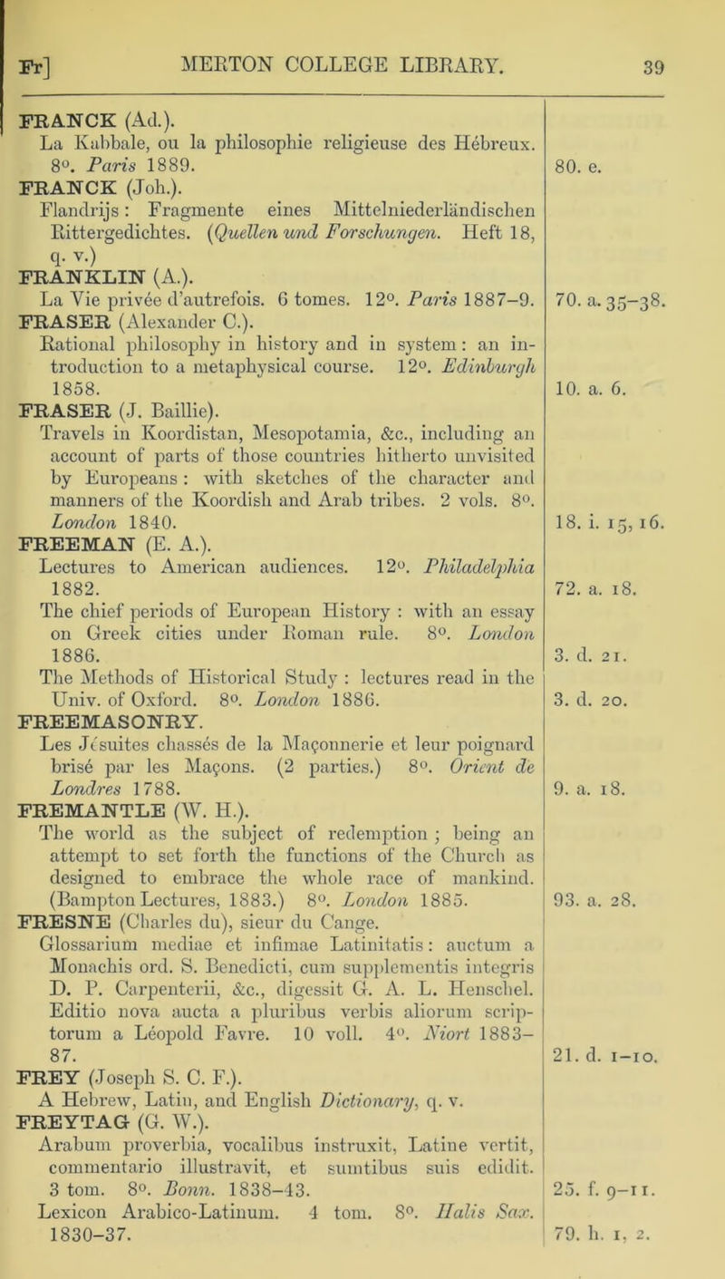 FRANCK (Ad.). La Kahbale, ou la philosophie religieuse des Hebreux. 8°. Paris 1889. FRANCK (Joh.). Flandrijs: Fragmente eines Mittelniederlandischen Rittergedichtes. (Quellen und Forschungen. Heft 18, q. v.) FRANKLIN (A.). La Vie privee d’autrefois. G tomes. 12°. Paris 1887-9. FRASER (Alexander C.). Rational philosophy in history and in system: an in- troduction to a metaphysical course. 12°. Edinburgh 1858. FRASER (J. Baillie). Travels in Koordistan, Mesopotamia, &c., including an account of parts of those countries hitherto unvisited by Europeans : with sketches of the character and manners of the Koordish and Arab tribes. 2 vols. 8°. London 1840. FREEMAN (E. A.). Lectures to American audiences. 12°. Philadelj)hia 1882. The chief periods of European History : with an essay on Greek cities under Roman rule. 8°. London 1886. The Methods of Historical Study : lectures read in the Univ. of Oxford. 8°. London 1886. FREEMASONRY. Les Jtsuites chassis de la Maponnerie et leur poignard bris6 par les Matrons. (2 parties.) 8°. Orient de Londres 1788. FREMANTLE (W. II.). The world as the subject of redemption ; being an attempt to set forth the functions of the Church as designed to embrace the whole race of mankind. (Bampton Lectures, 1883.) 8°. London 1885. FRESNE (Charles du), sieur du Cange. Glossarium mediae et infimae Latinitatis: auctum a Monachis ord. S. Bcncdicti, cum supplementis integris D. P. Carpenterii, &c., digessit G. A. L. Henschel. Editio nova aucta a pluribus verbis aliorum scrip- torum a Leopold Favre. 10 voll. 4°. Niort 1883— 87. FREY (Joseph S. C. F.). A Hebrew, Latin, and English Dictionary, q. v. FREYTAG (G. W.). Arabum proverbia, vocalibus instruxit, Latine vertit, commentario illustravit, et sumtibus suis edidit. 3 tom. 8°. Bonn. 1838-43. Lexicon Arabico-Latinum. 4 tom. 8°. Halts Sax. 1830-37. 80. e. 70. a-35-38- 10. a. 6. 18. i. 15, 16. 72. a. 18. 3. d. 21. 3. d. 20. 9. a. 18. 93. a. 28. 21. d. 1-10. 25. f. 9-11. 79. h. 1, 2.