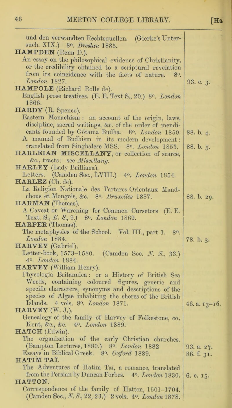 und den verwandten Reclitsquellen. (Gierke’s Unter- such. XIX.) 8°. Breslau 1885. HAMPDEN (Renn ]).). An essay on the philosophical evidence of Christianity, or the credibility obtained to a scriptural revelation from its coincidence with the facts of nature. 8°. London 1827. HAMPOLE (Richard Rolle de). English prose treatises. (E. E. Text S., 20.) 8°. London 1866. HARDY (R. Spence). Eastern Monachism : an account of the origin, laws, discipline, sacred writings, &c. of the order of mendi- cants founded by Gotama Budha. 8°. London 1850. A manual of Budhism in its modern development: translated from Singhalese MSS. 8°. Jjondon 1853. HARLEIAN MISCELLANY, or collection of scarce, &c., tracts: see Miscellany. HARLEY (Lady Brilliana). Letters. (Camden Soc., LVIII.) 4°. London 1854. HARLEZ (Ch. de). La Religion Nationale des Tartares Orientaux Mand- chous et Mongols, &c. 8°. Bruxelles 1887. HARMAN (Thomas). A Caveat or Warening for Commen Cursetors (E. E. Text. S., E. S., 9.) 8°. London 1869. HARPER (Thomas). The metaphysics of the School. Yol. III., part 1. 8°. London 1884. HARVEY (Gabriel). Letter-book, 1573-1580. (Camden Soc. N. S., 33.) 4°. London 1884. HARVEY (William Henry). Phycologia Britannica: or a History of British Sea Weeds, containing coloured figures, generic and specific characters, synonyms and descriptions of the species of Algae inhabiting the shores of the British Islands. 4 vols. 8°. London 1871. HARVEY (W. J.). Genealogy of the family of Harvey of Folkestone, co. Kent, &c., &c. 4°. London 1889. HATCH (Edwin). The organization of the early Christian churches. (Bampton Lectures, 1880.) 8°. London 1882 Essays in Biblical Greek. 8°. Oxford 1889. HATIM TAI. The Adventures of Hatim Ta'i, a romance, translated HATTON. Correspondence of the family of Hatton, 1601-1704. (Camden Soc., N.S., 22, 23.) 2 vols. 4°. London 1878. 93. c. 3. 88. b. 4. 88. b. 5. 88. 1). 29. 78. b. 3. 46. a. 13-16. 93. a. 27. 86. f. 31.