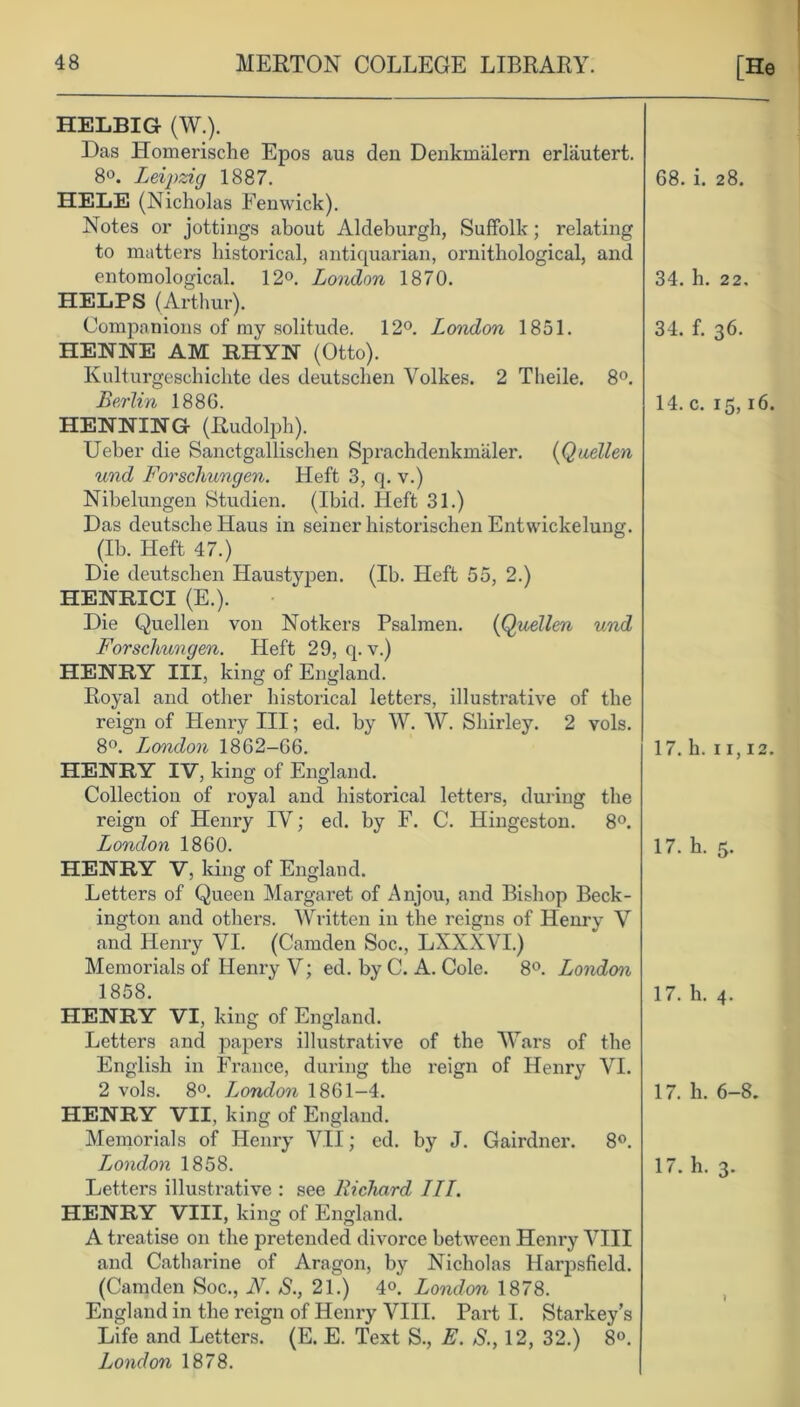 HELBIG- (W.). Das ETomerische Epos aus den Denkmalern erlautert. 8°. Leipzig 1887. HELE (Nicholas Fenwick). Notes or jottings about Aldeburgh, Suffolk; relating to matters historical, antiquarian, ornithological, and entomological. 12°. London 1870. HELPS (Arthur). Companions of my solitude. 12°. London 1851. HENNE AM RHYN (Otto). Kulturgeschichte des deutschen Volkes. 2 Theile. 8°. Berlin 188G. HENNING (Rudolph). Ueber die Sanctgallischen Sprachdenkmaler. (Quellen und Forschungen. Heft 3, q. v.) Nibelungen Studien. (Ibid. Heft 31.) Das deutsche Haus in seiner historischen Entwickelung. (Ib. Heft 47.) Die deutschen Haustypen. (Ib. Heft 55, 2.) HENBICI (E.). Die Quellen von Notkers Psalmen. (Quellen und Forschungen. Heft 29, q. v.) HENRY III, king of England. Royal and other historical letters, illustrative of the reign of Henry III; ed. by W. W. Shirley. 2 vols. 8°. London 18G2-66. HENRY IV, king of England. Collection of royal and historical letters, during the reign of Henry IV; ed. by F. C. Hingeston. 8°. London 1860. HENRY V, king of England. Letters of Queen Margaret of Anjou, and Bishop Beck- ington and others. Written in the reigns of Henry V and Henry VI. (Camden Soc., LXXXVI.) Memorials of Henry V; ed. by C. A. Cole. 8°. London 1858. HENRY VI, king of England. Letters and papers illustrative of the Wars of the English in France, during the reign of Henry VI. 2 vols. 8°. London 1861-4. HENRY VII, king of England. Memorials of Henry VII; ed. by J. Gairdner. 8°. Ljondon 1858. Letters illustrative : see Richard III. HENRY VIII, king of England. A treatise on the pretended divorce between Henry VIII and Catharine of Aragon, by Nicholas Harpsfield. (Camden Soc., N. S., 21.) 4°. London 1878. England in the reign of Henry VIII. Part I. Starkey’s Life and Letters. (E. E. Text S., E. S., 12, 32.) 8°. London 1878.