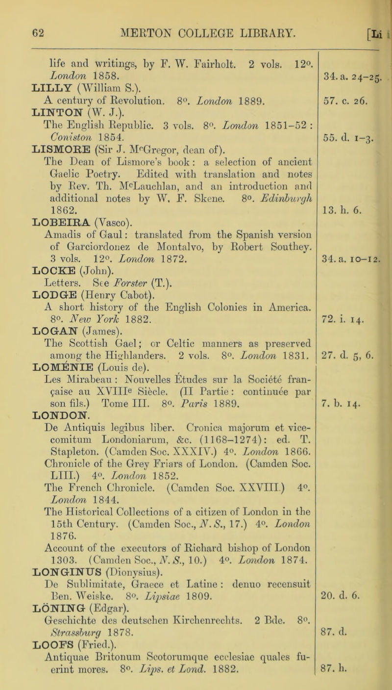 life and writings, by F. W. Fairholt. 2 vols. 12°. London 1858. LILLY (William S.). A century of Revolution. 8°. London 1889. LINTON (W. J.). The English Republic. 3 vols. 8°. London 1851-52 : Coniston 1854. LISMORE (Sir J. McGregor, dean of). The Dean of Lismore’s hook : a selection of ancient Gaelic Poetry. Edited with translation and notes by Rev. Th. McLauchlan, and an introduction and additional notes by W. F. Skene. 8°. Edinburgh 1862. LOBEIRA (Vasco). Amadis of Gaul: translated from the Spanish version of Garciordonez de Montalvo, by Robert Southey. 3 vols. 12°. London 1872. LOCKE (John). Letters. See Forster (T.). LODGE (Henry Cabot). A short history of the English Colonies in America. 8°. New York 1882. LOGAN (James). The Scottish Gael; or Celtic manners as preserved among the Highlanders. 2 vols. 8°. London 1831. LOMENIE (Louis de). Les Mirabeau : Nouvelles Etudes sur la Societe fran- 9aise au XVffle Siecle. (II Partie: continuee par son fils.) Tome III. 8°. Paris 1889. LONDON. De Antiquis legibus liber. Cronica majorum et vice- comitum Londoniarum, &c. (1168-1274): ed. T. Stapleton. (Camden Soc. XXXIV.) 4°. London 1866. Chronicle of the Grey Friars of London. (Camden Soc. LIII.) 4°. London 1852. The French Chronicle. (Camden Soc. XXVIII.) 4°. London 1844. The Historical Collections of a citizen of London in the 15th Century. (Camden Soc., N. S., 17.) 4°. London 1876. Account of the executors of Richard bishop of London 1303. (Camden Soc., N. S., 10.) 4°. London 1874. LONGINUS (Dionysius). De Sublimitate, Graece et Latine: denuo recensuit Ben. Weiske. 8°. Lipsiae 1809. LONING (Edgar). Geschichte des deutschen Kirchenrechts. 2 Bdc. 8°. Strassburg 1878. LOOFS (Fried.). Antiquae Britonum Scotorumque ecelesiac quales fu- erint mores. 8°. Li]>s. et Lond. 1882. 34. a. 24-25. 57. c. 26. 55. d. 1-3. 13. h. 6. 34. a. 10-12. 72. i. 14. 27. d. 5, 6. 7. b. 14. 20. d. 6. 87. d.