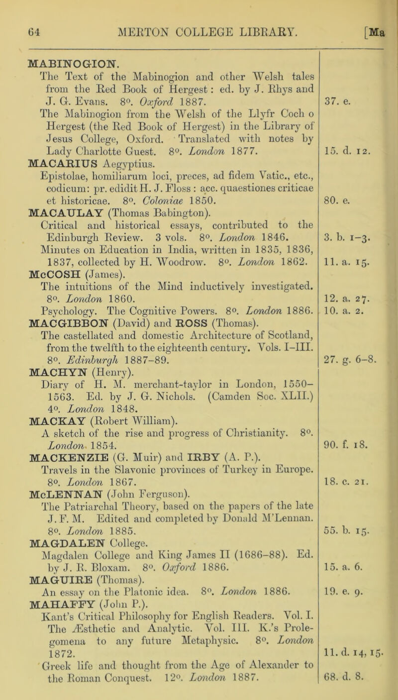 MABINOGION. The Text of the Mabinogion and other Welsh tales from the Red Book of Hergest: ed. by J. Rhys and J. G. Evans. 8°. Oxford 1887. The Mabinogion from the Welsh of the Llyfr C'och o Hergest (the Red Book of Hergest) in the Library of Jesus College, Oxford. Translated with notes by Lady Charlotte Guest. 8°. London 1877. MACARIUS Aegyptius. Epistolae, homiliarum loci, preces, ad fidem Vatic., etc., codicum: pr. ediditH. J. Floss : acc. quaestiones criticae et historicae. 8°. Coloniae 1850. MACAULAY (Thomas Babington). Critical and historical essays, contributed to the Edinburgh Review. 3 vols. 8°. London 1846. Minutes on Education in India, written in 1835, 1836, 1837, collected by H. Woodrow. 8°. London 1862. McCOSH (James). The intuitions of the Mind inductively investigated. 8°. London 1860. Psychology. The Cognitive Powers. 8°. London 1886. MAC GIBBON (David) and ROSS (Thomas). The castellated and domestic Architecture of Scotland, from the twelfth to the eighteenth century. Vols. I—III. 8°. Edinburgh 1887-89. MACHYN (Henry). Diary of H. M. merchant-taylor in London, 1550- 1563. Ed. by J. G. Nichols. (Camden Soc. XLII.) 4°. London 1848. MACKAY (Robert William). A sketch of the rise and progress of Christianity. 8°. London. 1854. MACKENZIE (G. Muir) and IRBY (A. P.). Travels in the Slavonic provinces of Turkey in Europe. 8°. London 1867. McLENNAN (John Ferguson). The Patriarchal Theory, based on the papers of the late J. F. M. Edited and completed by Donald M’Lennan. 8°. London 1885. MAGDALEN College. Magdalen College and King James II (1686-88). Ed. by J. R. Bloxam. 8°. Oxford 1886. MAGUIRE (Thomas). An essay on the Platonic idea. 8°. London 1886. MAHAFFY (JoI in P.). Kant’s Critical Philosophy for English Readers. Vol. I. The ^Esthetic and Analytic. Vol. III. K.’s Prole- gomena to any future Metaphysic. 8°. London 1872. Greek life and thought from the Age of Alexander to the Roman Conquest. 12°. London 1887. 37. e. 15. d. 12. 80. e. 3. b. 1-3. 11. a. 15. 12. a. 27. 10. a. 2. 27. g. 6-8. 90. f. 18. 18. c. 21. 55. b. 15. 15. a. 6. 19. e. 9. 11. d. 14,15. 68. d. 8.