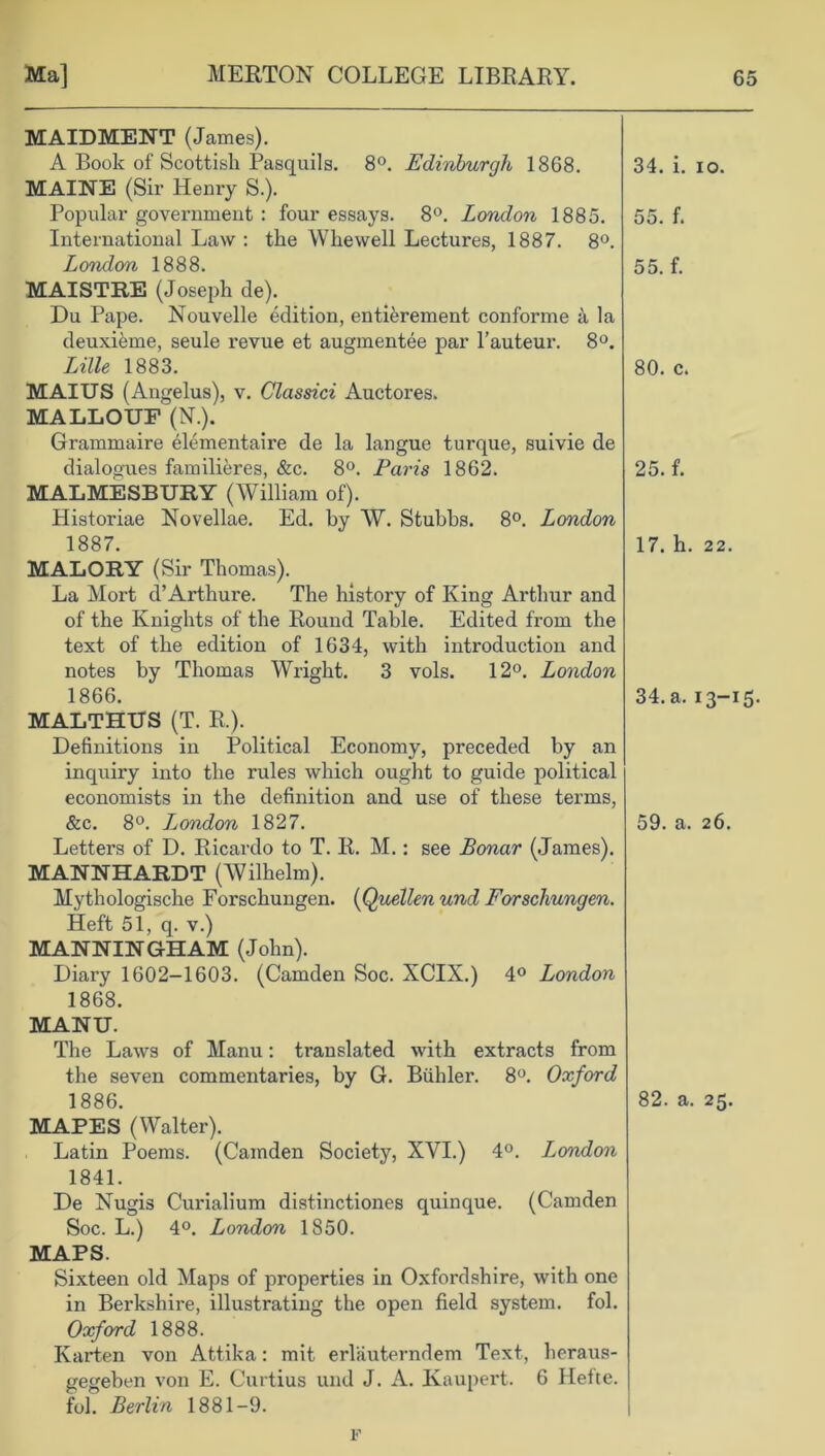 MAIDMENT (James). A Book of Scottish Pasquils. 8°. Edinburgh 1868. MAINE (Sir Henry S.). Popular government : four essays. 8°. London 1885. International Law : the Whewell Lectures, 1887. 8°. London 1888. MAISTRE (Joseph de). Du Pape. Nouvelle edition, entiferement conforme a la deuxifeme, seule revue et augmentee par l’auteur. 8°. Lille 1883. MAIUS (Angelus), v. Classici Auctores. MALLOUF (N.). Grammaire elementaire de la langue turque, suivie de dialogues familieres, &c. 8°. Paris 1862. MALMESBURY (William of). Historiae Novellae. Ed. by W. Stubbs. 8°. London 1887. MALORY (Sir Thomas). La Mort d’Arthure. The history of King Arthur and of the Knights of the Round Table. Edited from the text of the edition of 1634, with introduction and notes by Thomas Wright. 3 vols. 12°. London 1866. MALTHUS (T. R.). Definitions in Political Economy, preceded by an inquiry into the rules which ought to guide political economists in the definition and use of these terms, &c. 8°. Ijondon 1827. Letters of D. Ricardo to T. R. M.: see Bonar (James). MANNHARDT (Wilhelm). Mythologische Forschungen. (Quellen und Forschungen. Heft 51, q. v.) MANNINGHAM (John). Diary 1602-1603. (Camden Soc. XCIX.) 4° London 1868. MANU. The Laws of Manu: translated with extracts from the seven commentaries, by G. Biihler. 8°. Oxford 1886. MAPES (Walter). Latin Poems. (Camden Society, XYI.) 4°. London 1841. De Nugis Curialium distinctiones quinque. (Camden Soc. L.) 4°. London 1850. MAPS. Sixteen old Maps of properties in Oxfordshire, with one in Berkshire, illustrating the open field system, fol. Oxford 1888. Ivarten von Attika: mit erlauterndem Text, heraus- gegeben von E. Curtius und J. A. Kaupert. 6 Hefte. fol. Berlin 1881-9. 34. i. io. 55. f. 55. f. 80. c. 25. f. 17. h. 22. 34. a. 13-15. 59. a. 26. 82. a. 25. F