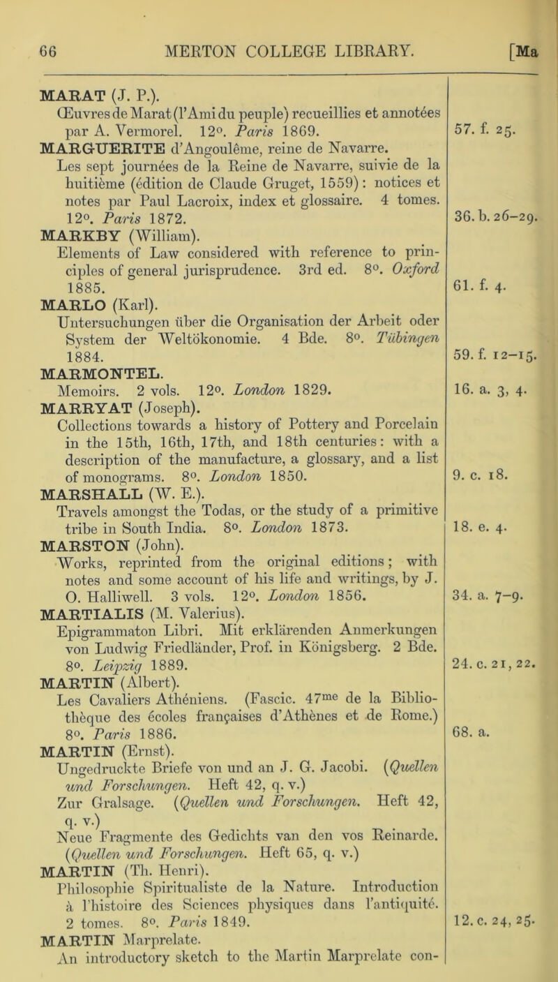 MARAT (J. P.). ffiuvresde Marat (1’Ami du peuple) recueillies et annot6es par A. Yermorel. 12°. Paris 1869. MARGUERITE d’Angouleme, reine de Navarre. Les sept journ6es de la Reine de Navarre, suivie de la huitiSme (edition de Claude Gruget, 1559): notices et notes par Paul Lacroix, index et glossaire. 4 tomes. 12°. Paris 1872. MARKBY (William). Elements of Law considered with reference to prin- ciples of general jurisprudence. 3rd ed. 8°. Oxford 1885. MARLO (Karl). Untersuchungen liber die Organisation der Arbeit oder Svstem der Weltokonomie. 4 Bde. 8°. Tubingen 1884. MARMONTEL. Memoirs. 2 vols. 12°. London 1829. MARRY AT (Joseph). Collections towards a history of Pottery and Porcelain in the 15th, 16th, 17th, and 18th centuries: with a description of the manufacture, a glossary, and a list of monograms. 8°. London 1850. MARSHALL (W. E.). Travels amongst the Todas, or the study of a primitive ti'ibe in South India. 8°. London 1873. MARSTON (John). Works, reprinted from the original editions; with notes and some account of his life and writings, by J. O. Halliwell. 3 vols. 12°. London 1856. MARTIALIS (M. Valerius). Epigrammaton Libri. Mit erklarenden Anmerkungen von Ludwig Friedlander, Prof, in Konigsberg. 2 Bde. 8°. Leipzig 1889. MARTIN (Albert). Les Cavaliers Ath6niens. (Fascic. 47me de la Biblio- theque des ecoles franchises d’Athenes et de Rome.) 8°. Paris 1886. MARTIN (Ernst). Ungedruckte Briefe von und an J. G. Jacobi. (Quellen und Forschungen. Heft 42, q. v.) Zur Gralsage. (Quellen und Forschungen. Heft 42, q- v.) Neue Fragmente des Gedichts van den vos Kemarde. (Quellen und Forschungen. Heft 65, q. v.) MARTIN (Th. Henri). Philosophic Spiritualiste de la Nature. Introduction a l'histoire des Sciences physiques dans 1’antiquitC 2 tomes. 8°. Paris 1849. MARTIN Marprelate. An introductory sketch to the Martin Marprelate con- 57. f. 25. 36. b. 26-29. 61. f. 4. 59. f. 12-15. 16. a. 3, 4. 9. c. 18. 18. e. 4. 34. a. 7-9. 24. c. 21, 22. 68. a. 12. c. 24, 25.