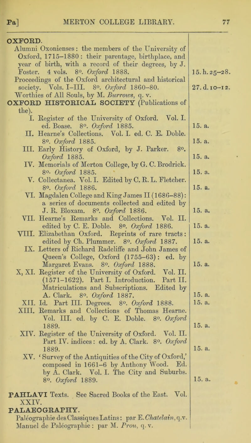 OXFORD. Alumni Oxonienses: the members of the University of Oxford, 1715-1880: their parentage, birthplace, and year of birth, with a record of their degrees, by J. Foster. 4 vols. 8°. Oxford 1888. Proceedings of the Oxford architectural and historical society. Yols. I—III. 8°. Oxford 1860-80. Worthies of All Souls, by M. Burroivs, q. v. OXFORD HISTORICAL SOCIETY (Publications of the). I. Register of the University of Oxford. Vol. I. ed. Boase. 8°. Oxford 1885. II. Hearne’s Collections. Vol. I. ed. C. E. Doble. 8°. Oxford 1885. III. Early History of Oxford, by J. Parker. 8°. Oxford 1885. IV. Memorials of Merton College, by G. C. Brodrick. 8°- Oxford 1885. V. Collectanea. Yol. I. Edited by C. R. L. Fletcher. 8°. Oxford 1886. VI. Magdalen College and King James II (1686-88): a series of documents collected and edited by J. R. Bloxam. 8°. Oxford 1886. VII. Hearne’s Remarks and Collections. Vol. II. edited by C. E. Doble. 8°. Oxford 1886. VIII. Elizabethan Oxford. Reprints of rare tracts: edited by Ch. Plummer. 8°. Oxford 1887. IX. Letters of Richard Radcliffe and John James of Queen’s College, Oxford (1755-63): ed. by Margaret Evans. 8°. Oxford 1888. X, XI. Register of the University of Oxford. Vol. II. (1571-1622). Parti. Introduction. Part II. Matriculations and Subscriptions. Edited by A. Clark. 8°. Oxford 1887. XII. Id. Part III. Degrees. 8°. Oxford 1888. XIII. Remarks and Collections of Thomas Hearne. Vol. III. ed. by C. E. Doble. 8°. Oxford 1889. XIV. Register of the University of Oxford. Vol. II. Part IV. indices: ed. by A. Clark. 8°. Oxford 1889. XV. ‘ Survey of the Antiquities of the City of Oxford,’ composed in 1661-6 by Anthony Wood. Ed. by A. Clark. Vol. I. The City and Suburbs. 8°. Oxford 1889. 15. h. 25-28. 27. d. 10-12. 15. a. 15. a. 15. a. 15. a. 15. a. 15. a. 15. a. 15. a. 15. a. 15. a. 15. a. 15. a. 15. a. 15. a. PAHLAVI Texts. See Sacred Books of the East. Vol. XXIV. PALAEOGRAPHY. Paleographie desClassiquesLatins: par ~E.Cliatelair>,c[.x. Manuel de Paleographie: par M. Prou, q. v.