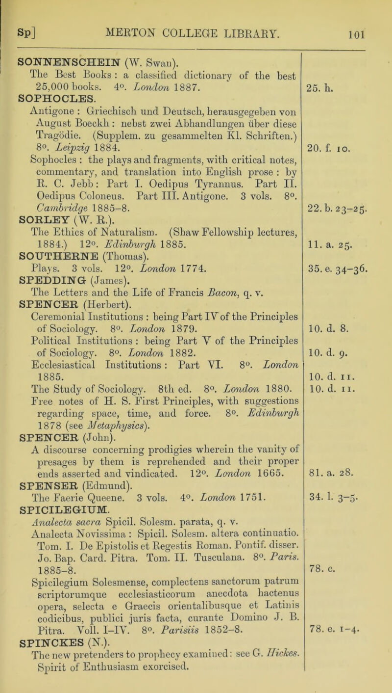 SONNENSCHEIN (W. Swan). The Best Books : a classified dictionary of the best 25,000 books. 4°. London 1887. SOPHOCLES. Antigone : Griechisch und Deutsch, herausgegeben von August Boeckh: nebst zwei Abhandlungen iiber diese Tragodie. (Supplem. zu gesammelten Kl. Schriften.) 8°. Leipzig 1884. Sophocles : the plays and fragments, with critical notes, commentary, and translation into English prose : by R. C. Jebb: Part I. Oedipus Tyrannus. Part II. Oedipus Coloneus. Part III. Antigone. 3 vols. 8°. Cambridge 1885-8. SORLEY (\V. R.). The Ethics of Naturalism. (Shaw Fellowship lectures, 1884. ) 12°. Edinburgh 1885. SOUTHERNE (Thomas). Plays. 3 vols. 12°. London 1774. SPEDDING (James). The Letters and the Life of Francis Bacon, q. v. SPENCER (Herbert). Ceremonial Institutions : being Part IYof the Principles of Sociology. 8°. London 1879. Political Institutions : being Part Y of the Principles of Sociology. 8°. London 1882. Ecclesiastical Institutions : Part VI. 8°. London 1885. The Study of Sociology. 8th ed. 8°. London 1880. Free notes of H. S. First Principles, with suggestions regarding space, time, and force. 8°. Edinburgh 1878 (see Metaphysics). SPENCER (John). “ A discourse concerning prodigies wherein the vanity of presages by them is reprehended and their proper ends asserted and vindicated. 12°. London 1665. SPENSER (Edmund). The Faerie Queene. 3 vols. 4°. London 1751. SPICILEGIUM. Analecta sacra Spicil. Solesm. parata, q. v. Analecta Novissima : Spicil. Solesm. altera continuatio. Tom. I. De Epistolis et Regestis Roman. Pontif. disser. Jo. Bap. Card. Pitra. Tom. II. Tusculana. 8°. Paris. 1885-8. Spicilegium Solesmense, complectens sanctorum patrum scriptorumque ecclesiasticorum anecdota hactenus opera, selecta e Graecis orientalibusque et Latinis codicibus, publici juris facta, curante Domino J. B. Pitra. Voll. I—IV. 8°. Parisiis 1852-8. SPINCKES (N.). The new pretenders to prophecy examined: see G. Ilickcs. Spirit of Enthusiasm exorcised. 25. h. 20. f. io. 22. b. 23-25. 11. a. 25. 35. e. 34-36. 10. d. 8. 10. d. 9. 10. d. 11. 10. d. 11. 81. a. 28. 34. 1. 3-5. 78. c. 78. e. 1-4.