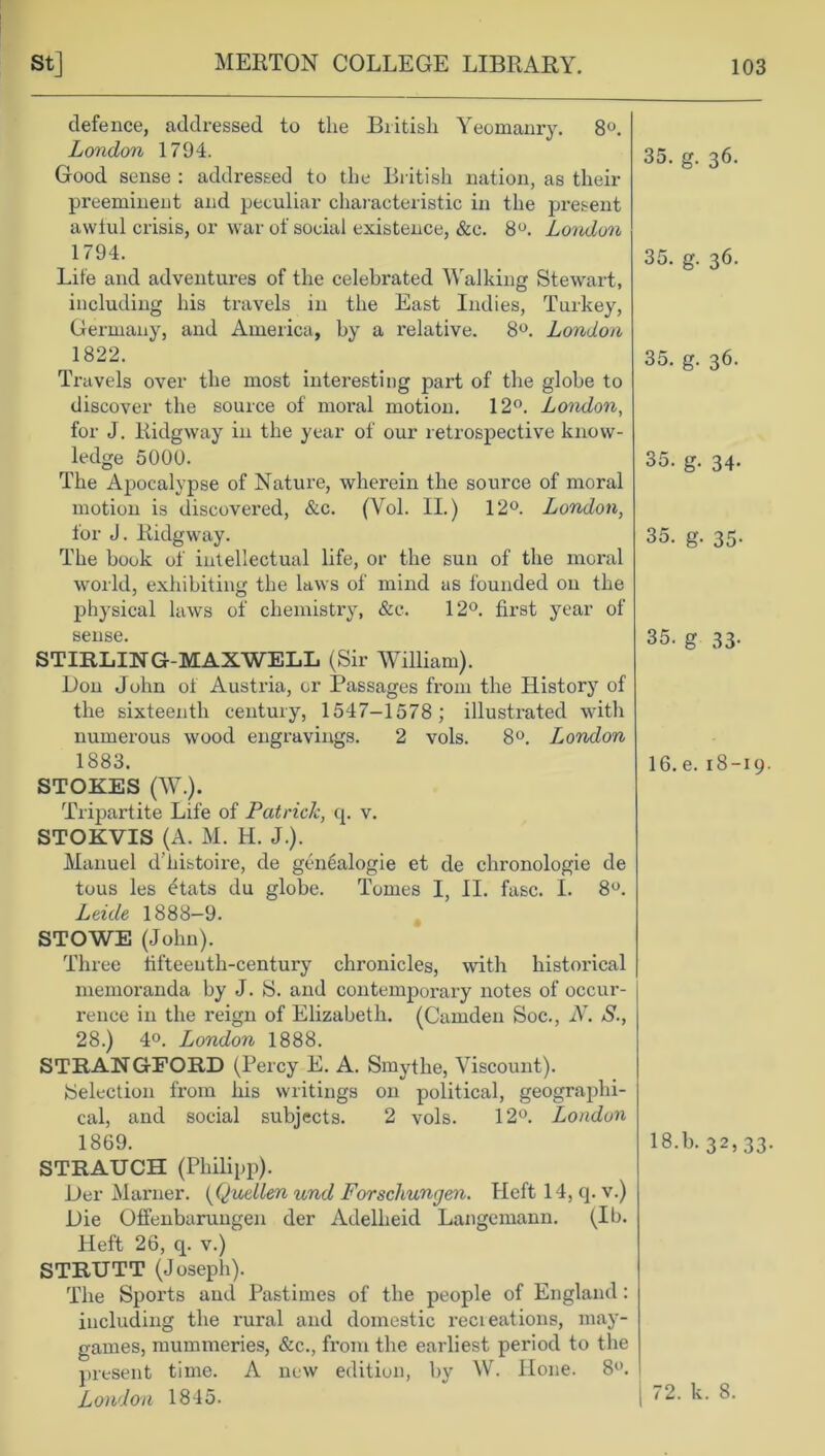 defence, addressed to the British Yeomanry. 8°. London 1794. Good sense : addressed to the British nation, as their preeminent and peculiar characteristic in the present awful crisis, or war of social existence, &c. 8°. London 1794. Life and adventures of the celebrated Walking Stewart, including his travels in the East Indies, Turkey, Germany, and America, by a relative. 8°. London 1822. Travels over the most interesting part of the globe to discover the source of moral motion. 12°. London, for J. Ridgway in the year of our retrospective know- ledge 5000. The Apocalypse of Nature, wherein the source of moral motion is discovered, &c. (Yol. II.) 12°. London, for J. Ridgway. The book of intellectual life, or the sun of the moral world, exhibiting the laws of mind as founded on the physical laws of chemistry, &c. 12°. first year of sense. STIRLIWG-MAXWELL (Sir William). Don John ot Austria, or Passages from the History of the sixteenth century, 1547-1578; illustrated with numerous wood engravings. 2 vols. 8°. London 1883. STOKES (W.). Tripartite Life of Patrick, q. v. STOKVIS (A. M. H. J.). Manuel d’histoire, de genealogie et de chronologie de tous les £tats du globe. Tomes I, II. fasc. I. 8°. Leule 1888-9. STOWE (John). Three tifteeuth-century chronicles, with historical memoranda by J. S. and contemporary notes of occur- rence in the reign of Elizabeth. (Camden Soc., N. S., 28.) 4°. London 1888. STRAWGEORD (Percy E. A. Smythe, Viscount). Selection from his writings on political, geographi- cal, and social subjects. 2 vols. 12°. London 1869. STRAUCH (Philipp). Der Marner. (Quellen und Forschungen. Heft 14, q. v.) Die Offenbaruugen der Adelheid Langemann. (Ib. Heft 26, q. v.) STRUTT (Joseph). The Sports and Pastimes of the people of England: including the rural and domestic recieations, may- games, mummeries, &c., from the earliest period to the present time. A new edition, by W. Hone. 8°. London 1845. 35. g. 36. 35. g. 36. 35. g. 36. 35. g. 34. 35. g. 35. 35. g 33- 16. e. 18-19 18.b. 32,33