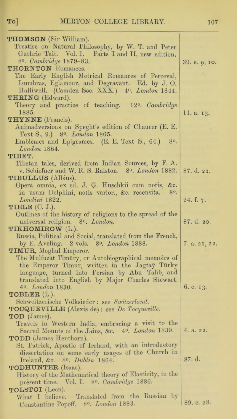 THOMSON (Sir William). Treatise on Natural Philosophy, by W. T. and Peter Guthrie Tait. Yol. I. Parts I and II, new edition. 8°. Cambridge 1879-83. 39. e. 9, io. THORNTON Romances. The Early English Metrical Romances of Perceval, Isumbras, Eglamour, and Degravant. Ed. by J. 0. Halliwell. (Camden Soc. XXX.) 4°. London 1844. THRING (Edward). Theory and practice of teaching. 12°. Cambridge 1885. 11. a. 13. THYNNE (Francis). Animadvei'sions on Speght’s edition of Chaucer (E. E. Text S., 9.) 8°. London 1865. Emblemes and Epigrames. (E. E. Text S., 64.) 8°. London 1864. TIBET. Tibetan tales, derived from Indian Sources, by F. A. v. Schiefner and W. R. S. Ralston. 8°. London 1882. 87. d. 21. TIBULLUS (Albius). Opera omnia, ex ed. J. G- Huschkii cum notis, &c. in usum Delphini, notis varior., &c. recensita. 8°. Londini 1822. 24. f. 7. TIELE {C. J.). Outlines of the history of religions to the spread of the universal religion. 8°. London. 87. d. 20. TIKHOMIROW (L.). Russia, Political and Social, translated from the French, by E. Aveling. 2 vols. 8°. London 1888. 7. a. 21, 22. TIMUR, Moghul Emperor. The Mulfuzat Timury, or Autobiographical memoirs of the Emperor Timur, written in the Jagtay Turky language, turned into Persian by Abu Talib, and translated into English by Major Charles Stewart. 4°. London 1830. 6. e. 13. TOBLER (L.). Schweitzeiische Yolksieder : see Switzerland. TOCQUEVILLE (Alexis de) : see De Tocqueville. TOD (James). Travels in Western India, embracing a visit to the Sacred Mounts of the Jains, &c. 4°. London 1S39. 4. a. 22. TODD (James Henthorn). St. Patrick, Apostle of Ireland, with an introductory dissertation on some early usages of the Church in Ireland, &c. 8°. Dublin 1864. 87. d. TODHUNTER (Isaac). History of the Mathematical theory of Elasticity, to the present time. Vol. I. 8°. Cambridge 1886. TOLSTOI (Leon). What I believe. Translated from the Russian by Constantine Popoff. 8°. London 1883. 1 89. e. 28.