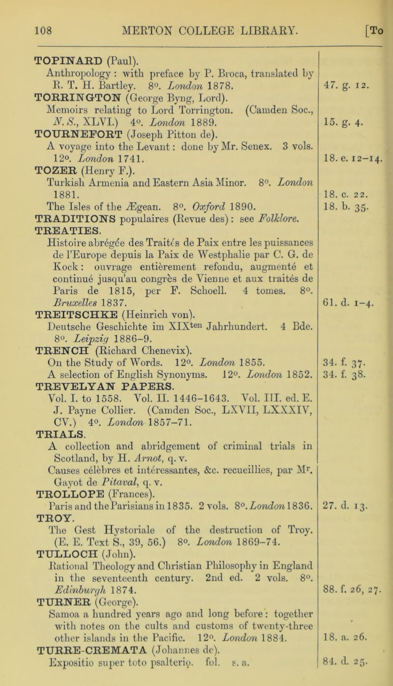 TOPINARD (Paul). Anthropology : with preface by P. Broca, translated by R. T. H. Bartley. 8°. London 1878. TORRINGTON (George Byng, Lord). Memoirs relating to Lord Torrington. (Camden Soc., N. S., XLVI.) 4°. London 1889. TOURNEFORT (Joseph Pitton de). A voyage into the Levant: done by Mr. Senex. 3 vols. 12°. London 1741. TOZER (Henry F.). Turkish Armenia and Eastern Asia Minor. 8°. London 1881. The Isles of the Aegean. 8°. Oxford 1890. TRADITIONS populaires (Revue des): see Folklore. TREATIES. Histoire abrbgde des Traitcs de Paix entre les puissances de l’Europe depuis la Paix de Westphalie par C. G. de Ivock: ouvrage entibrement refondu, augmente et continue jusqu’au congrbs de Vienne et aux traites de Paris de 1815, per F. Schoell. 4 tomes. 8°. Bruxelles 1837. TREITSCHKE (Heinrich von). Deutsche Geschichte im XIXten Jahrhundert. 4 Bde. 8°. Leipzig 1886-9. TRENCH (Richard Chenevix). On the Study of Words. 12°. London 1855. A selection of English Synonyms. 12°. London 1852. TREVELYAN PAPERS. Vol. I. to 1558. Vol. II. 1446-1643. Vol. III. ed. E. J. Payne Collier. (Camden Soc., LXVII, LXXXIV, CV.) 4o. London 1857-71. TRIALS. A collection and abridgement of criminal trials in Scotland, by H. Arnot, q. v. Causes cblebres et interessantes, &c. recueillies, par Mr. Gayot de Pitaval, q. v. TROLLOPE (Frances). Paris and the Parisians in 1835. 2 vols. London TROY. The Gest Hystoriale of the destruction of Troy. (E. E. Text S., 39, 56.) 8°. London 1869-74. TULLOCH (John). Rational Theology and Christian Philosophy in England in the seventeenth century. 2nd ed. 2 vols. 8°. Edinburgh 1874. TURNER (George). Samoa a hundred years ago and long before: together with notes on the cults and customs of twenty-three other islands in the Pacific. 12°. London 1884. TURRE-CREMATA (Johannes de). Expositio super toto psalterio. fol. s. a. 47. g. 12. 15. g. 4- 18. e. 12-14. 18. c. 22. 18. b. 35. 61. d. 1-4. 34. f. 37. 34. f. 38. 27. d. 13. 88. f. 26, 27. 18. a. 26. 84. d. 25.