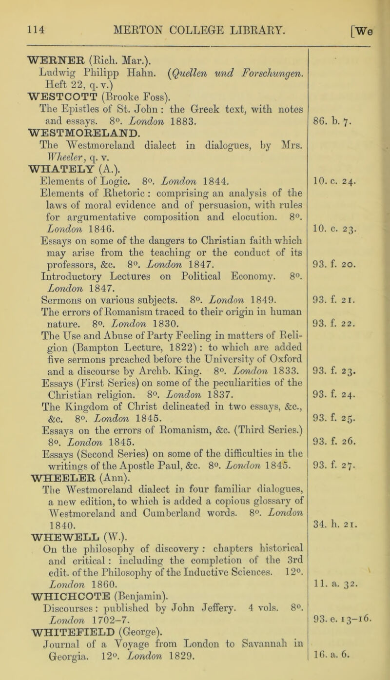 WERNER (Rich. Mar.). Ludwig Philipp Hahn. (Quellen und Forscliungen. Heft 22, q. v.) WESTCOTT (Brooke Foss). The Epistles of St. John : the Greek text, with notes and essays. 8°. London 1883. WESTMORELAND. The Westmoreland dialect in dialogues, by Mrs. Wheeler, q. v. WHATELY (A.). Elements of Logic. 8°. London 1844. Elements of Rhetoric : comprising an analysis of the laws of moral evidence and of persuasion, with rules for ai’gumentative composition and elocution. 8°. London 1846. Essays on some of the dangers to Christian faith which may arise from the teaching or the conduct of its professors, &c. 8°. London 1847. Introductory Lectures on Political Economy. 8°. London 1847. Sermons on various subjects. 8°. London 1849. The errors of Romanism traced to their origin in human nature. 8°. London 1830. The Use and Abuse of Party Feeling in matters of Reli- gion (Bampton Lecture, 1822): to which are added five sermons preached before the University of Oxford and a discourse by Archb. King. 8°. London 1833. Essays (First Series) on some of the peculiarities of the Christian religion. 8°. London 1837. The Kingdom of Christ delineated in two essays, &c., &c. 8°. London 1845. Essays on the errors of Romanism, &c. (Third Series.) 8°. London 1845. Essays (Second Series) on some of the difficulties in the writings of the Apostle Paul, &c. 8°. London 1845. WHEELER (Ann). The Westmoreland dialect in four familiar dialogues, a new edition, to which is added a copious glossary of Westmoreland and Cumberland words. 8°. London 1840. WHEWELL (W.). On the philosophy of discovery : chapters historical and critical : including the completion of the 3rd edit, of the Philosophy of the Inductive Sciences. 12°. London 1860. WHICHCOTE (Benjamin). Discourses: published by John Jeffery. 4 vols. 8°. London 1702—7. WHITEFIELD (George). Journal of a Voyage from London to Savannah in Georgia. 12°. L,ondon 1829. 86. b. 7. 10. c. 24. 10. c. 23. 93. f. 20. 93. f. 21. 93. f. 22. 93. f. 23. 93. f. 24. 93. f. 25. 93. f. 26. 93. f. 27. 34. h. 21. 11. a. 32. 93. e. 13-16. 16. a. 6.