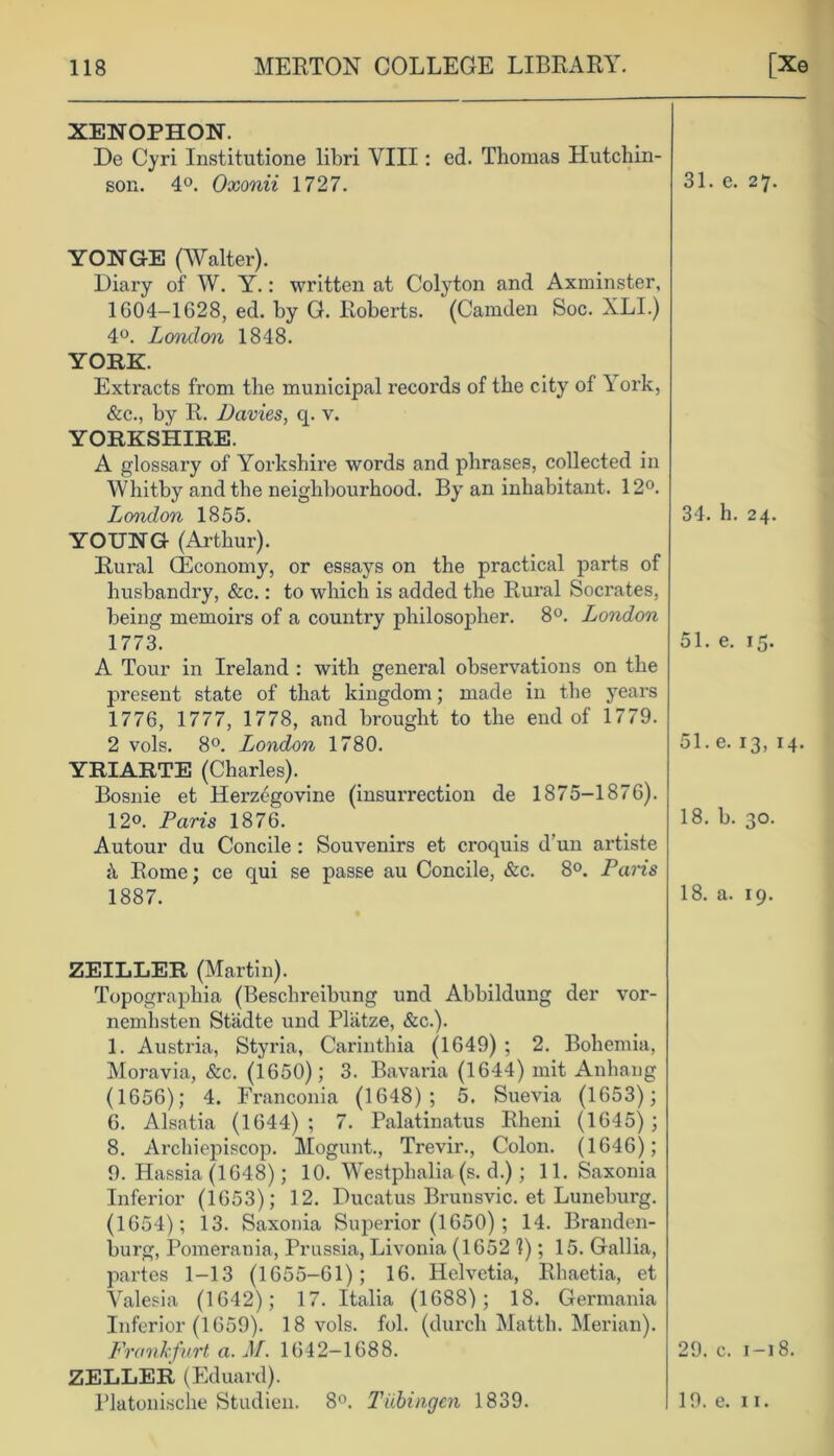 XENOPHON. De Cyri Institutione libri VIII: ed. Thomas Hutchin- son. 4°. Oxonii 1727. 31. e. 27. YONGE (Walter). Diary of W. Y.: written at Colyton and Axminster, 1604-1G28, ed. by G. Roberts. (Camden Soc. XLI.) 4°. London 1848. YORK. Extracts from the municipal records of the city of York, &c., by R. Davies, q. v. YORKSHIRE. A glossary of Yorkshire words and phrases, collected in Whitby and the neighbourhood. By an inhabitant. 12°. London 1855. YOUNG (Arthur). Rural (Economy, or essays on the practical parts of husbandry, &c.: to which is added the Rural Socrates, being memoirs of a country philosopher. 8°. London 1773. A Tour in Ireland : with general observations on the present state of that kingdom; made in the years 1776, 1777, 1778, and brought to the end of 1779. 2 vols. 8°. London 1780. YRIARTE (Charles). Bosnie et Herzegovine (insurrection de 1875-1876). 12°. Paris 1876. Autour du Concile : Souvenirs et croquis d’un artiste {\ Rome; ce qui se passe au Concile, &c. 8°. Paris 1887. 34. h. 24. 51. e. 15. 51.e. 13, 14. 18. b. 30. 18. a. 19. ZEILLER (Martin). Topographia (Beschreibung und Abbildung der vor- nemhsten Stadte und Pliitze, &c.). 1. Austria, Styria, Carinthia (1649) ; 2. Bohemia, Moravia, &c. (1650); 3. Bavaria (1644) mit Anhang (1656); 4. Franconia (1648); 5. Suevia (1653); 6. Alsatia (1644); 7. Palatinatus Rheni (1645); 8. Archiepiscop. Mogunt., Trevir., Colon. (1646); 9. Hassia (1648); 10. Westphalia (s. d.); 11. Saxonia Inferior (1653); 12. Ducatus Brunsvic. et Luneburg. (1654); 13. Saxonia Superior (1650) ; 14. Branden- burg, Pomerania, Prussia, Livonia (1652 1); 15. Gallia, partes 1-13 (1655-61); 16. Helvetia, Rhaetia, et Yalesia (1642); 17. Italia (1688); 18. Germania Inferior (1659). 18 vols. fob (durch Matth. Merian). Frankfurt, a. M. 1642—1688. 29. c. 1—18. ZELLER (Eduard). Platonische Studien. 8°. Tubingen 1839. 19. e. 11.