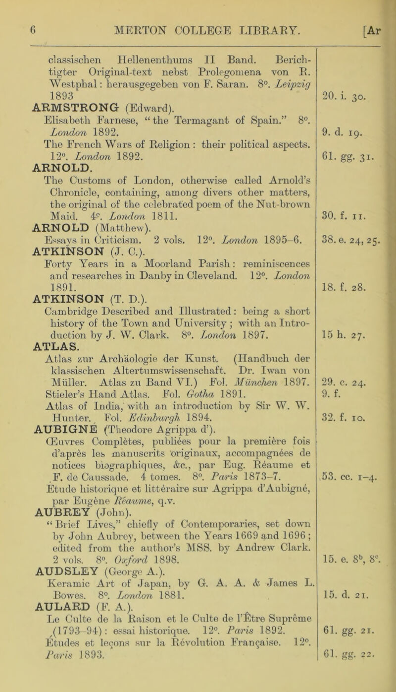 classischen Hellenenthums II Band. Berich- tigter Original-text nebst Prolegomena von R. Westplial: herausgegeben von F. Saran. 8°. Leipzig 1893 ARMSTRONG (Edward). Elisabeth Farnese, “ the Termagant of Spain.” 8°. London 1892. The French Wars of Religion : their political aspects. 12°. London 1892. ARNOLD. The Customs of London, otherwise called Arnold’s Chronicle, containing, among divers other matters, the original of the celebrated poem of the Nut-brown Maid. 4°. London 1811. ARNOLD (Matthew). Essays in Criticism. 2 vols. 12°. London 1895-6. ATKINSON (J. G). Forty Years in a Moorland Parish: reminiscences and researches in Dauby in Cleveland. 12°. London 1891. ATKINSON (T. D.). Cambridge Described and Illustrated: being a short histoi’y of the Town and University ; with an Intro- duction by J. W. Clark. 8°. London 1897. ATLAS. Atlas zur Arcliaologie der Kunst. (Handbuch der klassischen Altertumswissenschaft. Dr. Iwan von Muller. Atlas zu Band VI.) Fob Miinchen 1897. Stieler’s Hand Atlas. Fol. Gotha 1891. Atlas of India,' with an introduction by Sir W. W. Hunter. Fob Edinburgh 1894. AUBIGNE (Theodore Agrippa d’). CEuvres Completes, publiees pour la premiere fois d’aprhs les manuscrits originaux, accompagnees de notices biographiques, &c., par Eug. Reaume et F. de Caussade. 4 tomes. 8°. Paris 1873-7. Etude historique et litteraire sur Agrippa d’Aubign^, par Eugene Reaume, q.v. AUBREY (John). “ Br ief Lives,” chiefly of Contemporaries, set down by John Aubrey, between the Years 1669 and 1696 ; edited from the author’s MSS. by Andrew' Clark. 2 vols. 8°. Oxford 1898. AUDSLEY (George A.). Keramic Art of Japan, by G. A. A. & James L. Bowes. 8°. London 1881. AULARD (F. A.). Le Culte de la Raison et le Culte de l’fitre Supreme ,(1793-94): essai historique. 12°. Paris 1892. Etudes et lemons sur la Revolution Fran§aise. 12°. Paris 1893. 20. i. 30. 9. d. 19. 6L gg. 31. 30. f. 11. 38. e. 24, 25. 18. f. 28. 15 h. 27. 29. c. 24. 9. f. 32. f. 10. 53. cc. 1-4. 15. e. 8b, 8C. 15. d. 21. 61. gg. 21. 1 61. gg. 22.