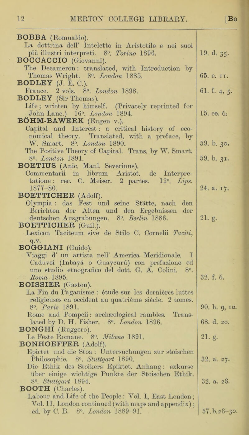 BOBBA (Romualdo). La dottrina dell’ Inteletto in Aristotile e nei suoi piu illustri interpreti. 8°. Torino 1896. BOCCACCIO (Giovanni). The Decameron: translated, with Introduction by Thomas Wright. 8°. London 1885. BODLEY (J. E. C.). France. 2 vols. 8°. London 1898. BODLEY (Sir Thomas). Life; written by himself. (Privately reprinted for John Lane.) 16°. London 1894. BOHM-BAWERK (Eugen v.). Capital and Interest: a critical history of eco- nomical theory. Translated, with a preface, by W. Smart. 8°. London 1890. The Positive Theory of Capital. Trans, by W. Smart. 8°. London 1891. BOETIUS (Anic. Manl. Severinus). Commentarii in librum Aristot. de Interpre- tatione : rec. C. Meiser. 2 partes. 12°. Lips. 1877-80. BOETTICHER (Adolf). Olympia : das Fest und seine Statte, nach den Berichten der Alten und den Ergebnissen der deutschen Ausgrabungen. 8°. Berlin 1886. BOETTICHER (Guil.). Lexicon Taciteum sive de Stilo C. Cornelii Taciti, q.v. BOGGIANI (Guido). Yiaggi d’ un artista nell’ America Meridionale. I Caduvei (Inbaya o Guaycuru) con prefazione ed uno studio etnografico del dott. G. A. Colini. 8°. Roma 1895. BOISSIER (Gaston). La Fin du Paganisme : etude sur les dernieres luttes religieuses en Occident au quatri&me sRcle. 2 tomes. 8°. Paris 1891. Rome and Pompeii: archaeological rambles. Trans- lated by D. H. Fisher. 8°. London 1896. BONGHI (Ruggero). Le Feste Romane. 8°. Milano 1891. BONHOEFFER (Adolf). Epictet und die Stoa : Untersuchungen zur stoischen Philosophie. 8°. Stuttgart 1890. Die Ethik des Stoikers Epiktet. Anhang: exkurse iiber einige wichtige Punkte der Stoischen Ethik. 8°. Stuttgart 1894. BOOTH (Charles). Labour and Life of the People : Yol. I, East London ; Vol. II, London continued (with maps and appendix); ed. by C. B. 8°. London 1889- 91. 19. d. 35. 65. e. 11. 61. f. 4, 5. 15. ee. 6; 59. b. 30. 59. b. 31. 24. a. 17. 21. g. 32. f. 6. 90. h. g, 10. 68. d. 20. 21  32. a. 27. 32. a. 28. 57.K28-30.