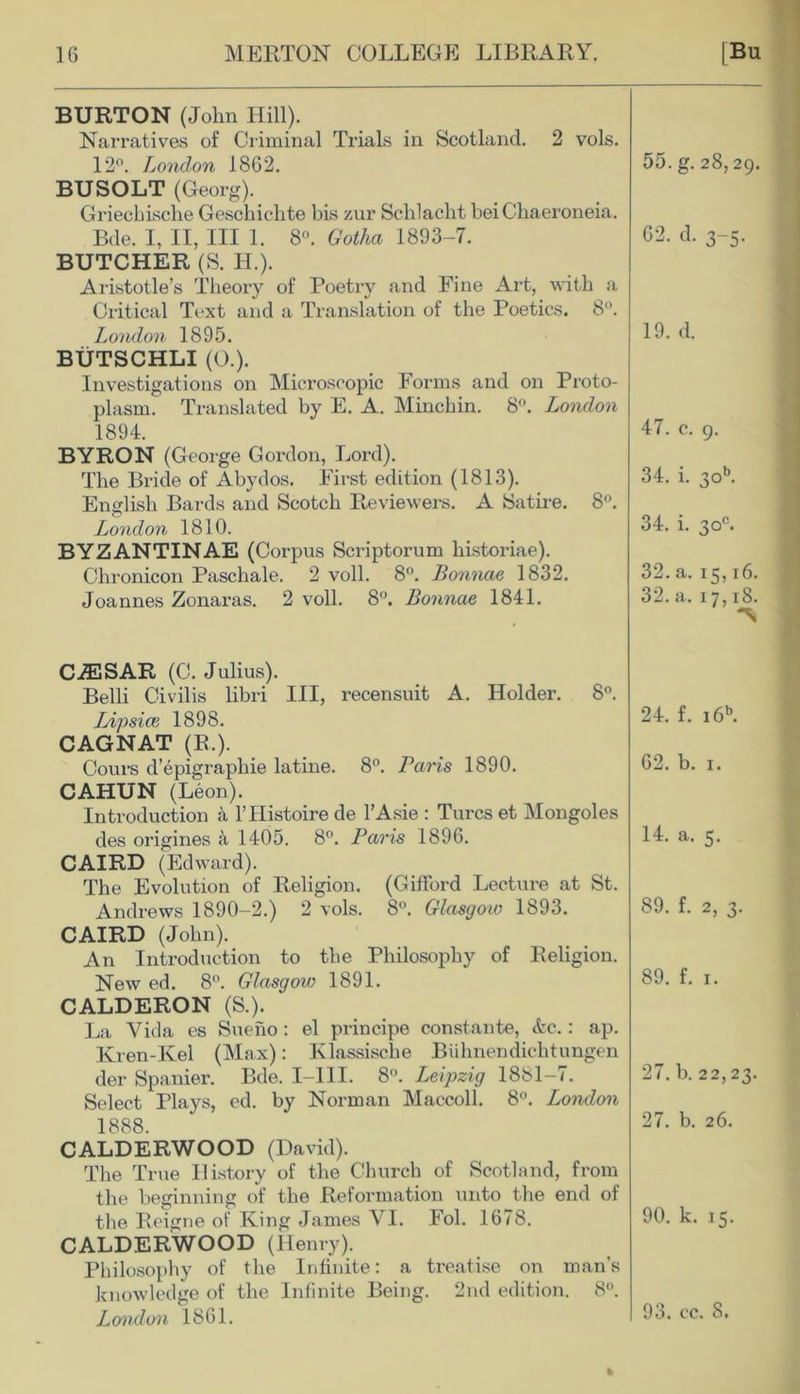 BURTON (John Hill). Narratives of Criminal Trials in Scotland. 2 vols. 12°. London 1862. BUSOLT (Georg). Griecliisclie Geschiclite bis zur Schlacht bei Chaeroneia. Bde. I, II, III 1. 8°. Gotha 1893-7. BUTCHER (S. Id.). Aristotle’s Theory of Poetry and Fine Art, with a Critical Text and a Translation of the Poetics. 8°. London 1895. BUTSCHLI (0.). Investigations on Microscopic Forms and on Proto- plasm. Translated by E. A. Minchin. 8°. London 1894. BYRON (George Gordon, Lord). The Bride of Abydos. First edition (1813). English Bards and Scotch Reviewers. A Satire. 8°. o London 1810. BYZANTINAE (Corpus Scriptorum historiae). Chronicon Paschale. 2 voll. 8°. Bonnae 1832. Joannes Zonaras. 2 voll. 8°. Bonnae 1841. 55. g. 28,29. 62. d. 3-5. 19. d. 47. c. 9. 34. i. 3ob. 34. i. 30°. 32. a. 15,16. 32. a. 17,18. CiESAR (C. Julius). Belli Civilis libri III, recensuit A. Holder. 8°. Lipsice 1898. CAGNAT (R.). Cours d’epigraphie latine. 8°. Baris 1890. CAHUN (Leon). Introduction a l’Histoire de l’Asie : Turcs et Mongoles des origines a 1405. 8°. Paris 1896. CAIRD (Ed ward). The Evolution of Religion. (Gifford Lecture at St. Andrews 1890-2.) 2 vols. 8°. Glasgow 1893. CAIRD (John). An Introduction to the Philosophy of Religion. New ed. 8°. Glasgow 1891. CALDERON (S.). La Vida es Sueiio : el principe constante, &c.: ap. Kren-Kel (Max): Klassische Biihnendichtungen der Spanier. Bde. I-III. 8°. Leipzig 1881-7. Select Plays, ed. by Norman Maccoll. 8°. London 1888. CALDERWOOD (David). The True History of the Church of Scotland, from the beginning of the Reformation unto the end of the Reigne of King James VI. Fol. 1678. CALDERWOOD (Henry). Philosophy of the Infinite: a treatise on man’s knowledge of the Infinite Being. 2nd edition. 8°. London 1861. 24. f. i6b. 62. b. 1. 14. a. 5. 89. f. 2, 3. 89. f. 1. 27. b. 22,23. 27. b. 26. 90. k. 15. 93. cc. 8.