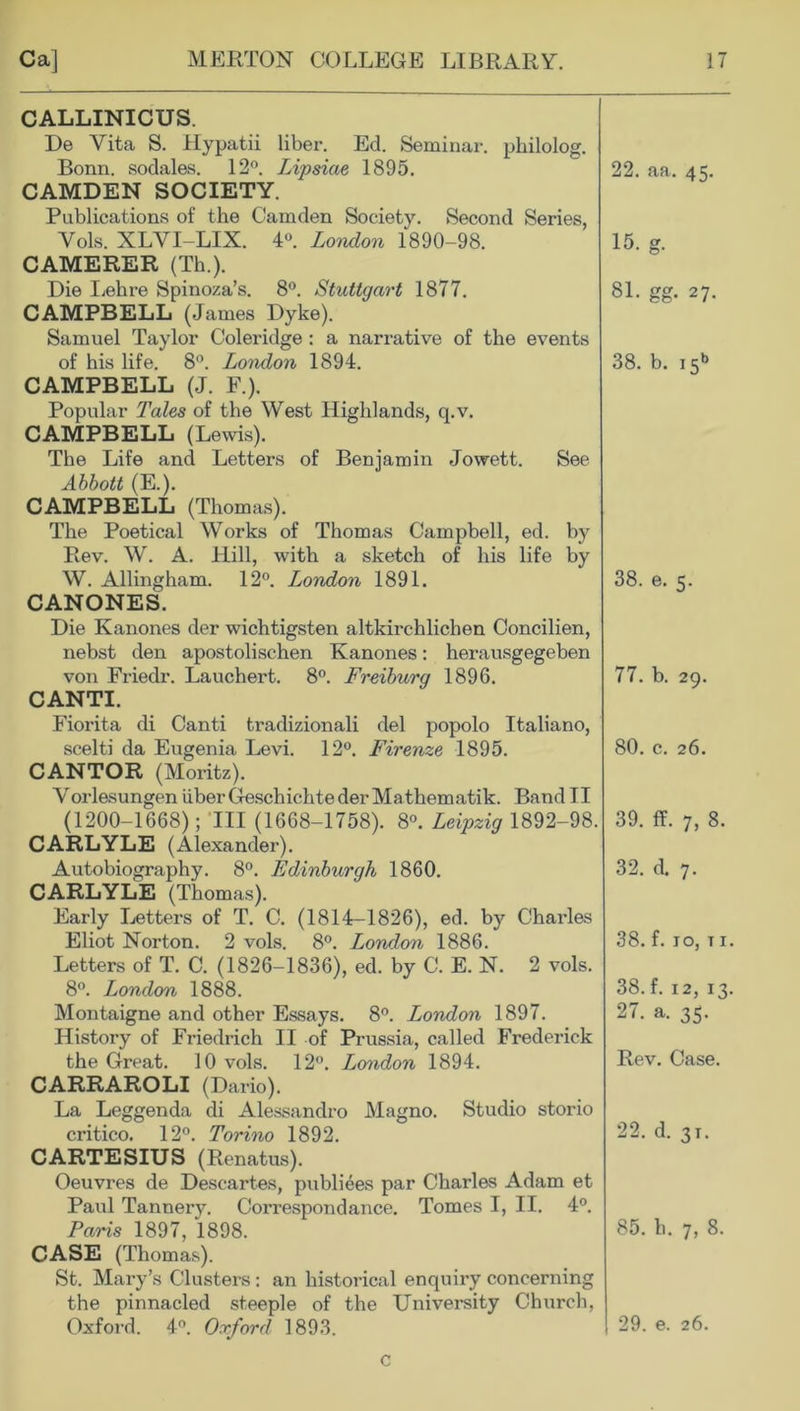 CALLINICUS. De Vita S. Hypatii liber. Ed. Seminar, philolog. Bonn, sodal&s. 12°. Lipsiae 1895. CAMDEN SOCIETY. Publications of the Camden Society. Second Series, Yols. XLVI-LIX. 4°. London 1890-98. CAMERER (Th.). Die Lehre Spinoza’s. 8°. Stuttgart 1877. CAMPBELL (James Dyke). Samuel Taylor Coleridge : a narrative of the events of his life. 8°. London 1894. CAMPBELL (J. F.). Popular Tales of the West Highlands, q.v. CAMPBELL (Lewis). The Life and Letters of Benjamin Jowett. See Abbott (E.). CAMPBELL (Thomas). The Poetical Works of Thomas Campbell, ed. by Rev. W. A. Hill, with a sketch of his life by W. Allingham. 12°. London 1891. CANONES. Die Kanones der wichtigsten altkirchlichen Concilien, nebst den apostolischen Kanones: herausgegeben von Friedr. Lauchert. 8°. Freiburg 1896. CANTI. Fiorita di Canti tradizionali del popolo Italiano, scelti da Eugenia Levi. 12°. Firenze 1895. CANTOR (Moritz). VorlesungeniiberGeschichtederMathematik. BandII (1200-1668); 111 (1668-1758). 8°. Leipzig 1892-98. CARLYLE (Alexander). Autobiography. 8°. Edinburgh 1860. CARLYLE (Thomas). Early Letters of T. C. (1814-1826), ed. by Charles Eliot Norton. 2 vols. 8°. London 1886. Letters of T. C. (1826-1836), ed. by C. E. N. 2 vols. 8°. London 1888. Montaigne and other Essays. 8°. London 1897. History of Friedrich II of Prussia, called Frederick the Great. 10 vols. 12°. London 1894. CARRAROLI (Dario). La Leggenda di Alessandro Magno. Studio storio critico. 12°. Torino 1892. CARTESIUS (Renatus). Oeuvres de Descartes, publiees par Charles Adam et Paul Tannery. Correspondance. Tomes I, II. 4°. Paris 1897, 1898. CASE (Thomas). St. Mary’s Clusters : an historical enquiry concerning the pinnacled steeple of the University Church, Oxford. 4°. Oxford 1893. 22. aa. 45. 15. g. 81. gg. 27. 38. b. i5b 38. e. 5. 77. b. 29. 80. c. 26. 39. ff. 7, 8. 32. d. 7. 38. f. 10, t 1 38. f. 12, 13 27. a. 35. Rev. Case. 22. d. 31. 85. h. 7, 8. 29. e. 26. c